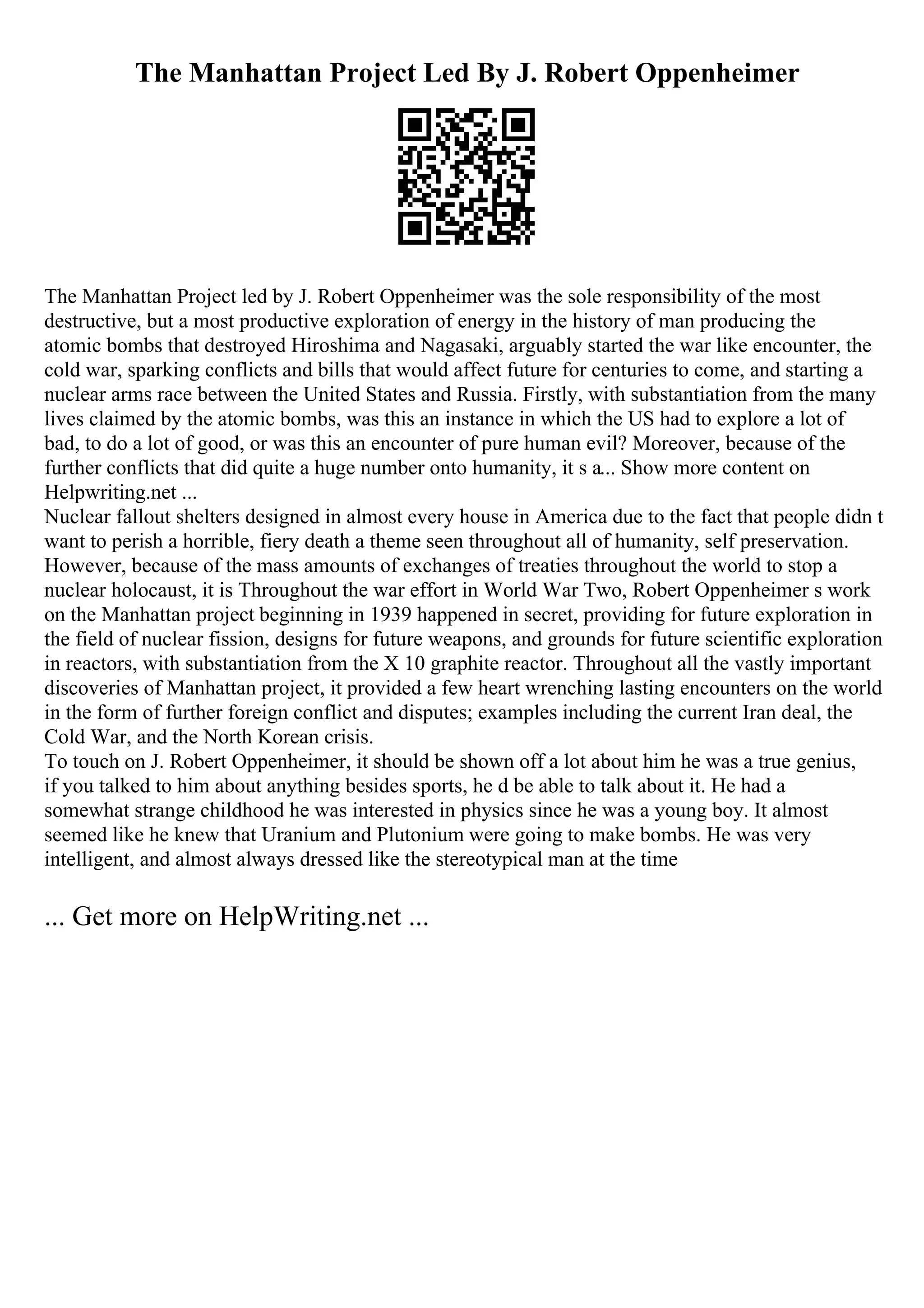 The Manhattan Project Led By J. Robert Oppenheimer
The Manhattan Project led by J. Robert Oppenheimer was the sole responsibility of the most
destructive, but a most productive exploration of energy in the history of man producing the
atomic bombs that destroyed Hiroshima and Nagasaki, arguably started the war like encounter, the
cold war, sparking conflicts and bills that would affect future for centuries to come, and starting a
nuclear arms race between the United States and Russia. Firstly, with substantiation from the many
lives claimed by the atomic bombs, was this an instance in which the US had to explore a lot of
bad, to do a lot of good, or was this an encounter of pure human evil? Moreover, because of the
further conflicts that did quite a huge number onto humanity, it s a... Show more content on
Helpwriting.net ...
Nuclear fallout shelters designed in almost every house in America due to the fact that people didn t
want to perish a horrible, fiery death a theme seen throughout all of humanity, self preservation.
However, because of the mass amounts of exchanges of treaties throughout the world to stop a
nuclear holocaust, it is Throughout the war effort in World War Two, Robert Oppenheimer s work
on the Manhattan project beginning in 1939 happened in secret, providing for future exploration in
the field of nuclear fission, designs for future weapons, and grounds for future scientific exploration
in reactors, with substantiation from the X 10 graphite reactor. Throughout all the vastly important
discoveries of Manhattan project, it provided a few heart wrenching lasting encounters on the world
in the form of further foreign conflict and disputes; examples including the current Iran deal, the
Cold War, and the North Korean crisis.
To touch on J. Robert Oppenheimer, it should be shown off a lot about him he was a true genius,
if you talked to him about anything besides sports, he d be able to talk about it. He had a
somewhat strange childhood he was interested in physics since he was a young boy. It almost
seemed like he knew that Uranium and Plutonium were going to make bombs. He was very
intelligent, and almost always dressed like the stereotypical man at the time
... Get more on HelpWriting.net ...
 
