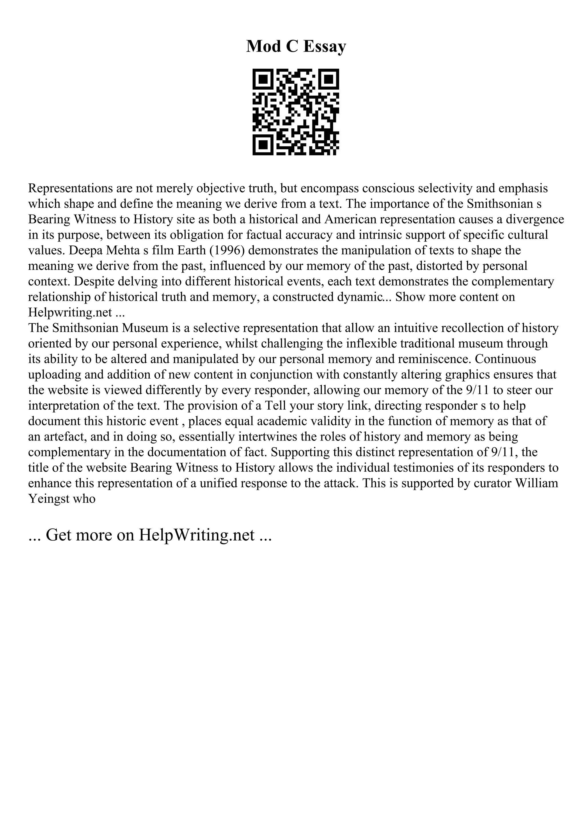 Mod C Essay
Representations are not merely objective truth, but encompass conscious selectivity and emphasis
which shape and define the meaning we derive from a text. The importance of the Smithsonian s
Bearing Witness to History site as both a historical and American representation causes a divergence
in its purpose, between its obligation for factual accuracy and intrinsic support of specific cultural
values. Deepa Mehta s film Earth (1996) demonstrates the manipulation of texts to shape the
meaning we derive from the past, influenced by our memory of the past, distorted by personal
context. Despite delving into different historical events, each text demonstrates the complementary
relationship of historical truth and memory, a constructed dynamic... Show more content on
Helpwriting.net ...
The Smithsonian Museum is a selective representation that allow an intuitive recollection of history
oriented by our personal experience, whilst challenging the inflexible traditional museum through
its ability to be altered and manipulated by our personal memory and reminiscence. Continuous
uploading and addition of new content in conjunction with constantly altering graphics ensures that
the website is viewed differently by every responder, allowing our memory of the 9/11 to steer our
interpretation of the text. The provision of a Tell your story link, directing responder s to help
document this historic event , places equal academic validity in the function of memory as that of
an artefact, and in doing so, essentially intertwines the roles of history and memory as being
complementary in the documentation of fact. Supporting this distinct representation of 9/11, the
title of the website Bearing Witness to History allows the individual testimonies of its responders to
enhance this representation of a unified response to the attack. This is supported by curator William
Yeingst who
... Get more on HelpWriting.net ...
 