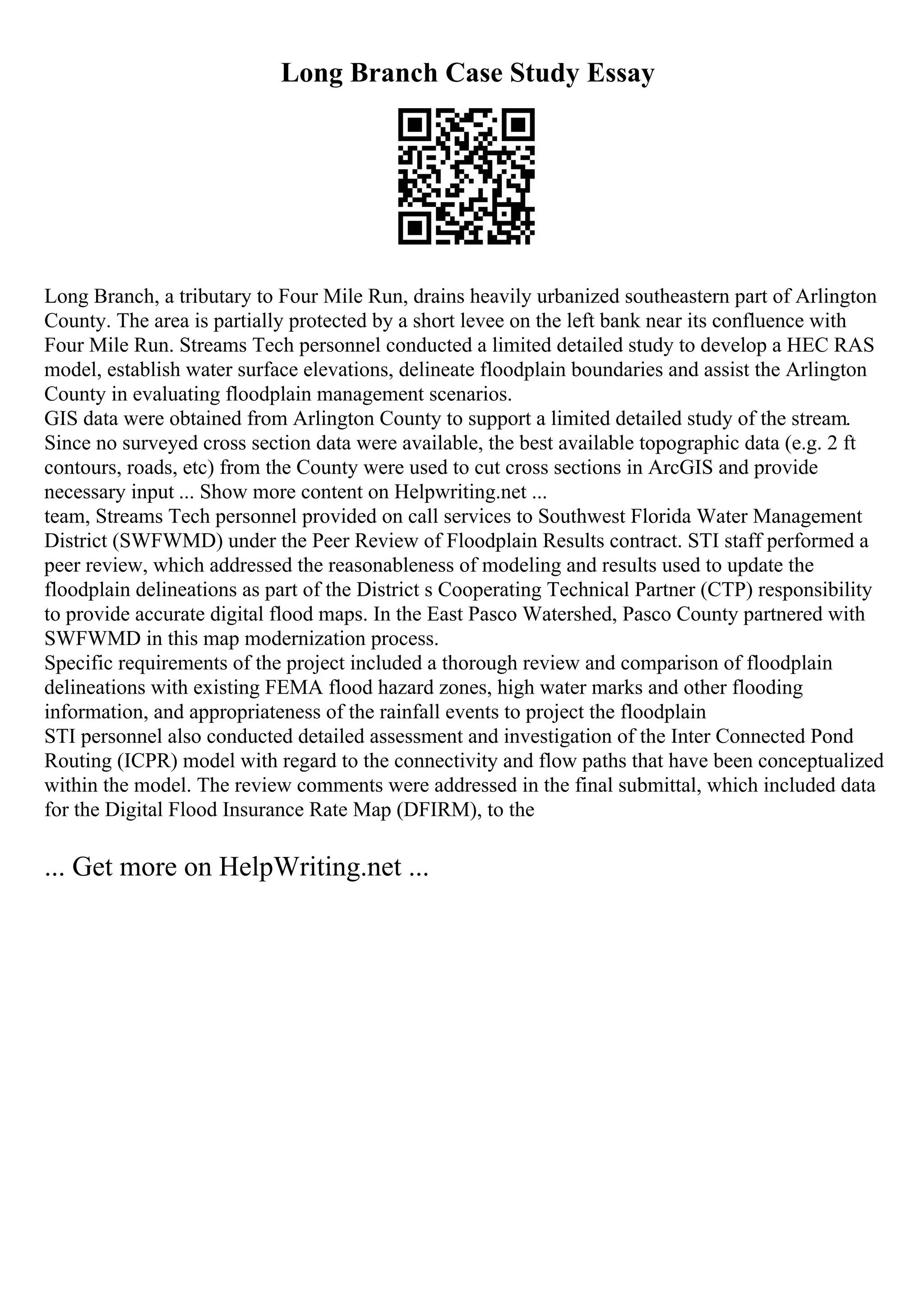 Long Branch Case Study Essay
Long Branch, a tributary to Four Mile Run, drains heavily urbanized southeastern part of Arlington
County. The area is partially protected by a short levee on the left bank near its confluence with
Four Mile Run. Streams Tech personnel conducted a limited detailed study to develop a HEC RAS
model, establish water surface elevations, delineate floodplain boundaries and assist the Arlington
County in evaluating floodplain management scenarios.
GIS data were obtained from Arlington County to support a limited detailed study of the stream.
Since no surveyed cross section data were available, the best available topographic data (e.g. 2 ft
contours, roads, etc) from the County were used to cut cross sections in ArcGIS and provide
necessary input ... Show more content on Helpwriting.net ...
team, Streams Tech personnel provided on call services to Southwest Florida Water Management
District (SWFWMD) under the Peer Review of Floodplain Results contract. STI staff performed a
peer review, which addressed the reasonableness of modeling and results used to update the
floodplain delineations as part of the District s Cooperating Technical Partner (CTP) responsibility
to provide accurate digital flood maps. In the East Pasco Watershed, Pasco County partnered with
SWFWMD in this map modernization process.
Specific requirements of the project included a thorough review and comparison of floodplain
delineations with existing FEMA flood hazard zones, high water marks and other flooding
information, and appropriateness of the rainfall events to project the floodplain
STI personnel also conducted detailed assessment and investigation of the Inter Connected Pond
Routing (ICPR) model with regard to the connectivity and flow paths that have been conceptualized
within the model. The review comments were addressed in the final submittal, which included data
for the Digital Flood Insurance Rate Map (DFIRM), to the
... Get more on HelpWriting.net ...
 