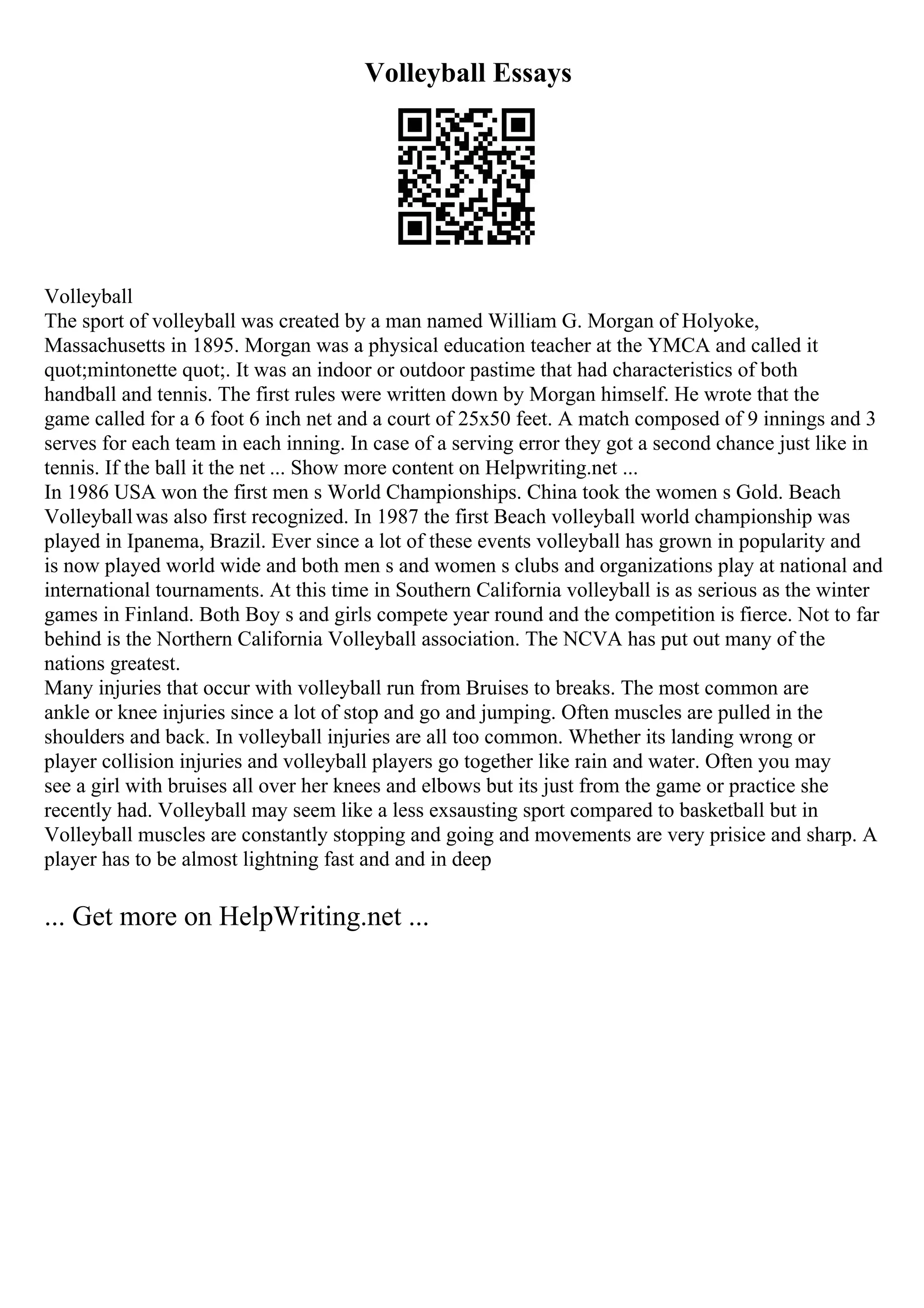 Volleyball Essays
Volleyball
The sport of volleyball was created by a man named William G. Morgan of Holyoke,
Massachusetts in 1895. Morgan was a physical education teacher at the YMCA and called it
quot;mintonette quot;. It was an indoor or outdoor pastime that had characteristics of both
handball and tennis. The first rules were written down by Morgan himself. He wrote that the
game called for a 6 foot 6 inch net and a court of 25x50 feet. A match composed of 9 innings and 3
serves for each team in each inning. In case of a serving error they got a second chance just like in
tennis. If the ball it the net ... Show more content on Helpwriting.net ...
In 1986 USA won the first men s World Championships. China took the women s Gold. Beach
Volleyballwas also first recognized. In 1987 the first Beach volleyball world championship was
played in Ipanema, Brazil. Ever since a lot of these events volleyball has grown in popularity and
is now played world wide and both men s and women s clubs and organizations play at national and
international tournaments. At this time in Southern California volleyball is as serious as the winter
games in Finland. Both Boy s and girls compete year round and the competition is fierce. Not to far
behind is the Northern California Volleyball association. The NCVA has put out many of the
nations greatest.
Many injuries that occur with volleyball run from Bruises to breaks. The most common are
ankle or knee injuries since a lot of stop and go and jumping. Often muscles are pulled in the
shoulders and back. In volleyball injuries are all too common. Whether its landing wrong or
player collision injuries and volleyball players go together like rain and water. Often you may
see a girl with bruises all over her knees and elbows but its just from the game or practice she
recently had. Volleyball may seem like a less exsausting sport compared to basketball but in
Volleyball muscles are constantly stopping and going and movements are very prisice and sharp. A
player has to be almost lightning fast and and in deep
... Get more on HelpWriting.net ...
 