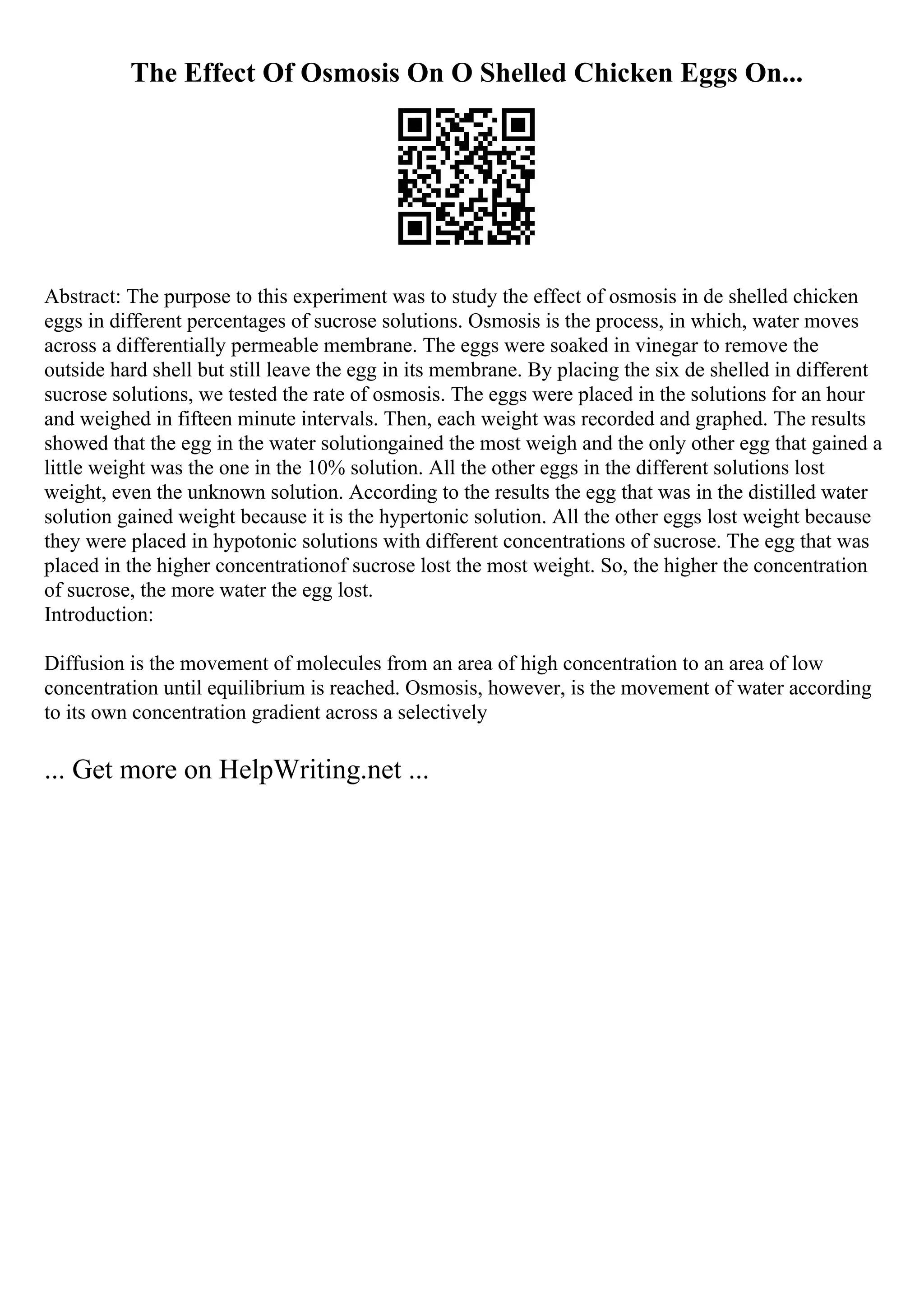 The Effect Of Osmosis On O Shelled Chicken Eggs On...
Abstract: The purpose to this experiment was to study the effect of osmosis in de shelled chicken
eggs in different percentages of sucrose solutions. Osmosis is the process, in which, water moves
across a differentially permeable membrane. The eggs were soaked in vinegar to remove the
outside hard shell but still leave the egg in its membrane. By placing the six de shelled in different
sucrose solutions, we tested the rate of osmosis. The eggs were placed in the solutions for an hour
and weighed in fifteen minute intervals. Then, each weight was recorded and graphed. The results
showed that the egg in the water solutiongained the most weigh and the only other egg that gained a
little weight was the one in the 10% solution. All the other eggs in the different solutions lost
weight, even the unknown solution. According to the results the egg that was in the distilled water
solution gained weight because it is the hypertonic solution. All the other eggs lost weight because
they were placed in hypotonic solutions with different concentrations of sucrose. The egg that was
placed in the higher concentrationof sucrose lost the most weight. So, the higher the concentration
of sucrose, the more water the egg lost.
Introduction:
Diffusion is the movement of molecules from an area of high concentration to an area of low
concentration until equilibrium is reached. Osmosis, however, is the movement of water according
to its own concentration gradient across a selectively
... Get more on HelpWriting.net ...
 
