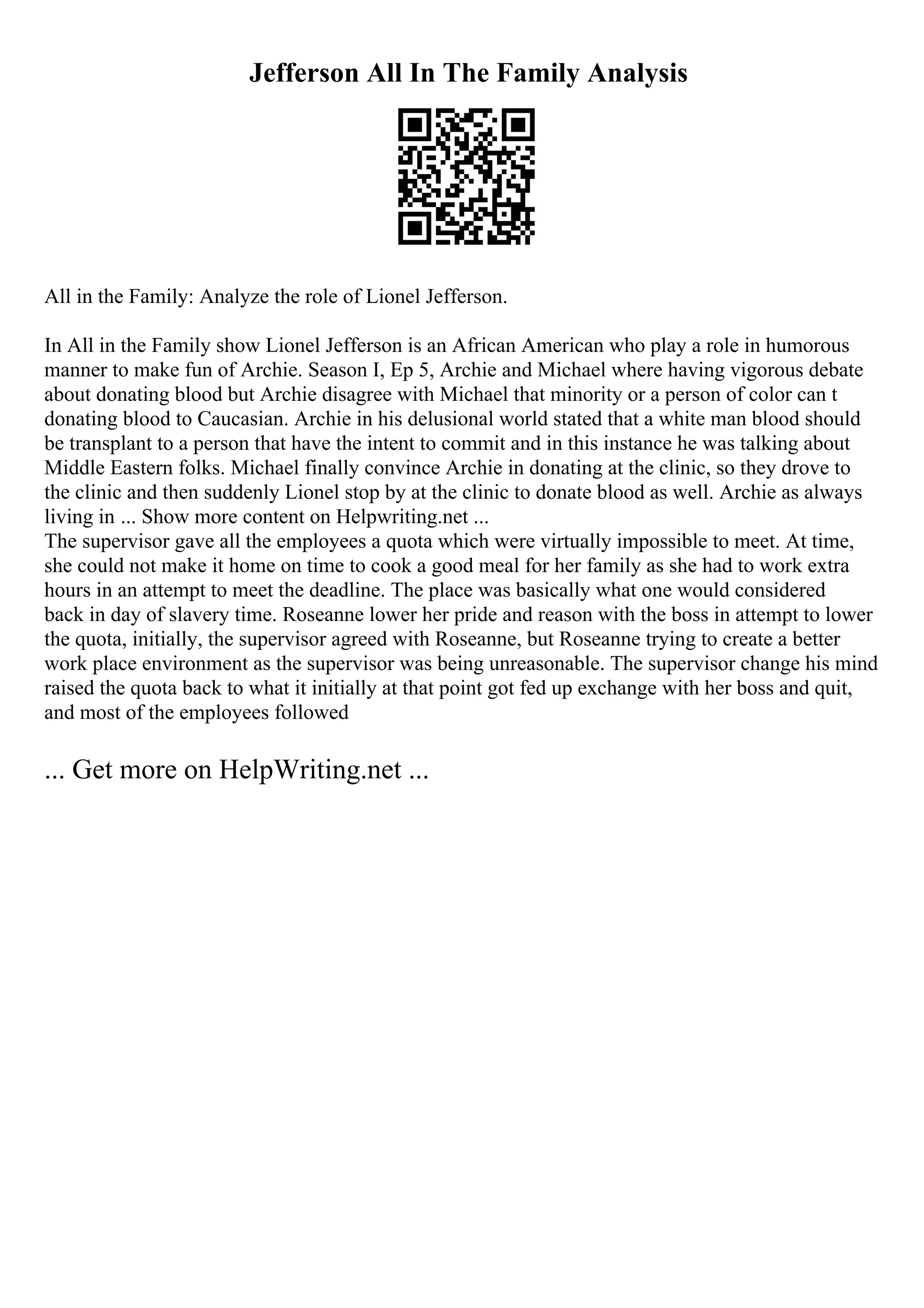Jefferson All In The Family Analysis
All in the Family: Analyze the role of Lionel Jefferson.
In All in the Family show Lionel Jefferson is an African American who play a role in humorous
manner to make fun of Archie. Season I, Ep 5, Archie and Michael where having vigorous debate
about donating blood but Archie disagree with Michael that minority or a person of color can t
donating blood to Caucasian. Archie in his delusional world stated that a white man blood should
be transplant to a person that have the intent to commit and in this instance he was talking about
Middle Eastern folks. Michael finally convince Archie in donating at the clinic, so they drove to
the clinic and then suddenly Lionel stop by at the clinic to donate blood as well. Archie as always
living in ... Show more content on Helpwriting.net ...
The supervisor gave all the employees a quota which were virtually impossible to meet. At time,
she could not make it home on time to cook a good meal for her family as she had to work extra
hours in an attempt to meet the deadline. The place was basically what one would considered
back in day of slavery time. Roseanne lower her pride and reason with the boss in attempt to lower
the quota, initially, the supervisor agreed with Roseanne, but Roseanne trying to create a better
work place environment as the supervisor was being unreasonable. The supervisor change his mind
raised the quota back to what it initially at that point got fed up exchange with her boss and quit,
and most of the employees followed
... Get more on HelpWriting.net ...
 
