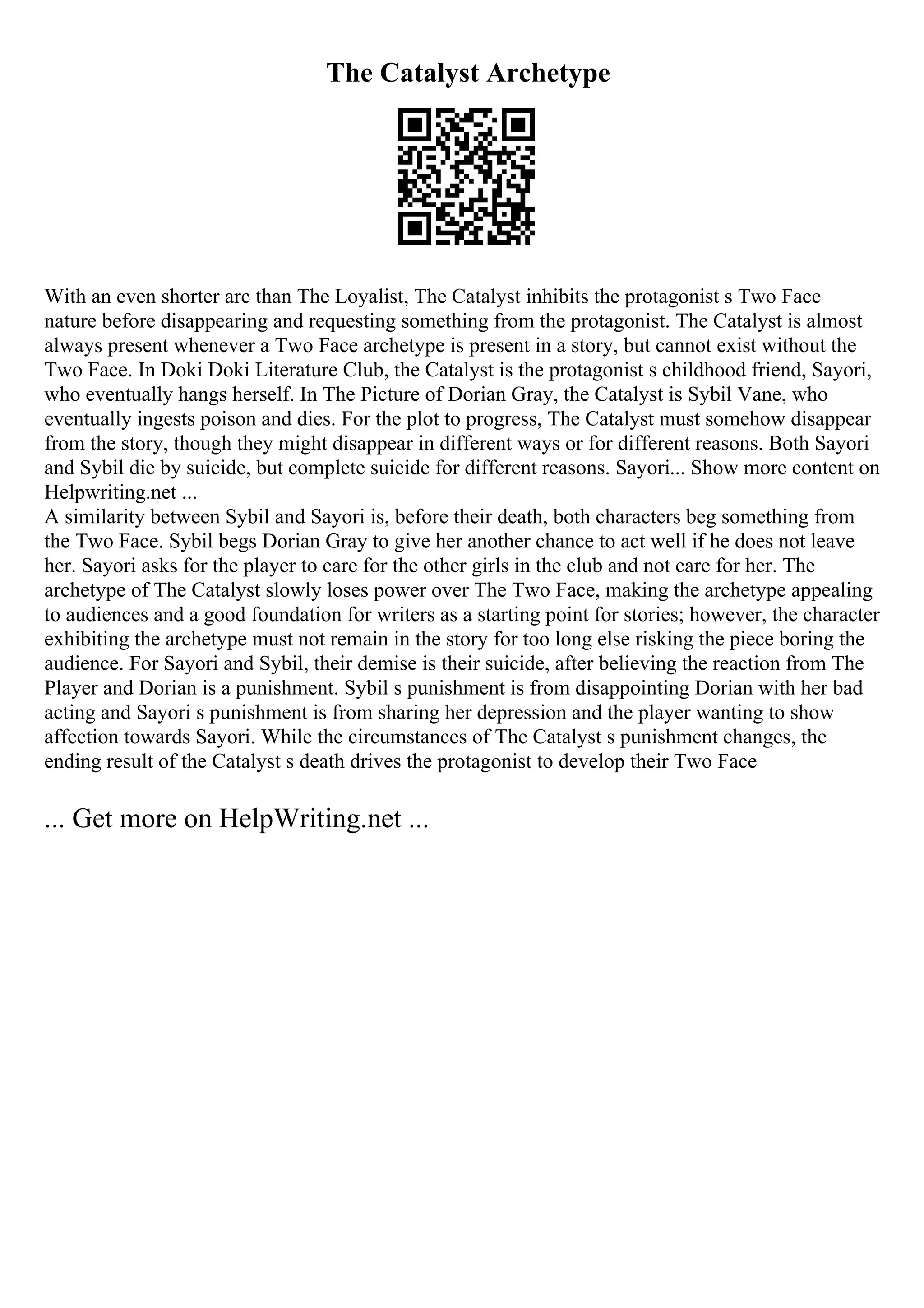 The Catalyst Archetype
With an even shorter arc than The Loyalist, The Catalyst inhibits the protagonist s Two Face
nature before disappearing and requesting something from the protagonist. The Catalyst is almost
always present whenever a Two Face archetype is present in a story, but cannot exist without the
Two Face. In Doki Doki Literature Club, the Catalyst is the protagonist s childhood friend, Sayori,
who eventually hangs herself. In The Picture of Dorian Gray, the Catalyst is Sybil Vane, who
eventually ingests poison and dies. For the plot to progress, The Catalyst must somehow disappear
from the story, though they might disappear in different ways or for different reasons. Both Sayori
and Sybil die by suicide, but complete suicide for different reasons. Sayori... Show more content on
Helpwriting.net ...
A similarity between Sybil and Sayori is, before their death, both characters beg something from
the Two Face. Sybil begs Dorian Gray to give her another chance to act well if he does not leave
her. Sayori asks for the player to care for the other girls in the club and not care for her. The
archetype of The Catalyst slowly loses power over The Two Face, making the archetype appealing
to audiences and a good foundation for writers as a starting point for stories; however, the character
exhibiting the archetype must not remain in the story for too long else risking the piece boring the
audience. For Sayori and Sybil, their demise is their suicide, after believing the reaction from The
Player and Dorian is a punishment. Sybil s punishment is from disappointing Dorian with her bad
acting and Sayori s punishment is from sharing her depression and the player wanting to show
affection towards Sayori. While the circumstances of The Catalyst s punishment changes, the
ending result of the Catalyst s death drives the protagonist to develop their Two Face
... Get more on HelpWriting.net ...
 