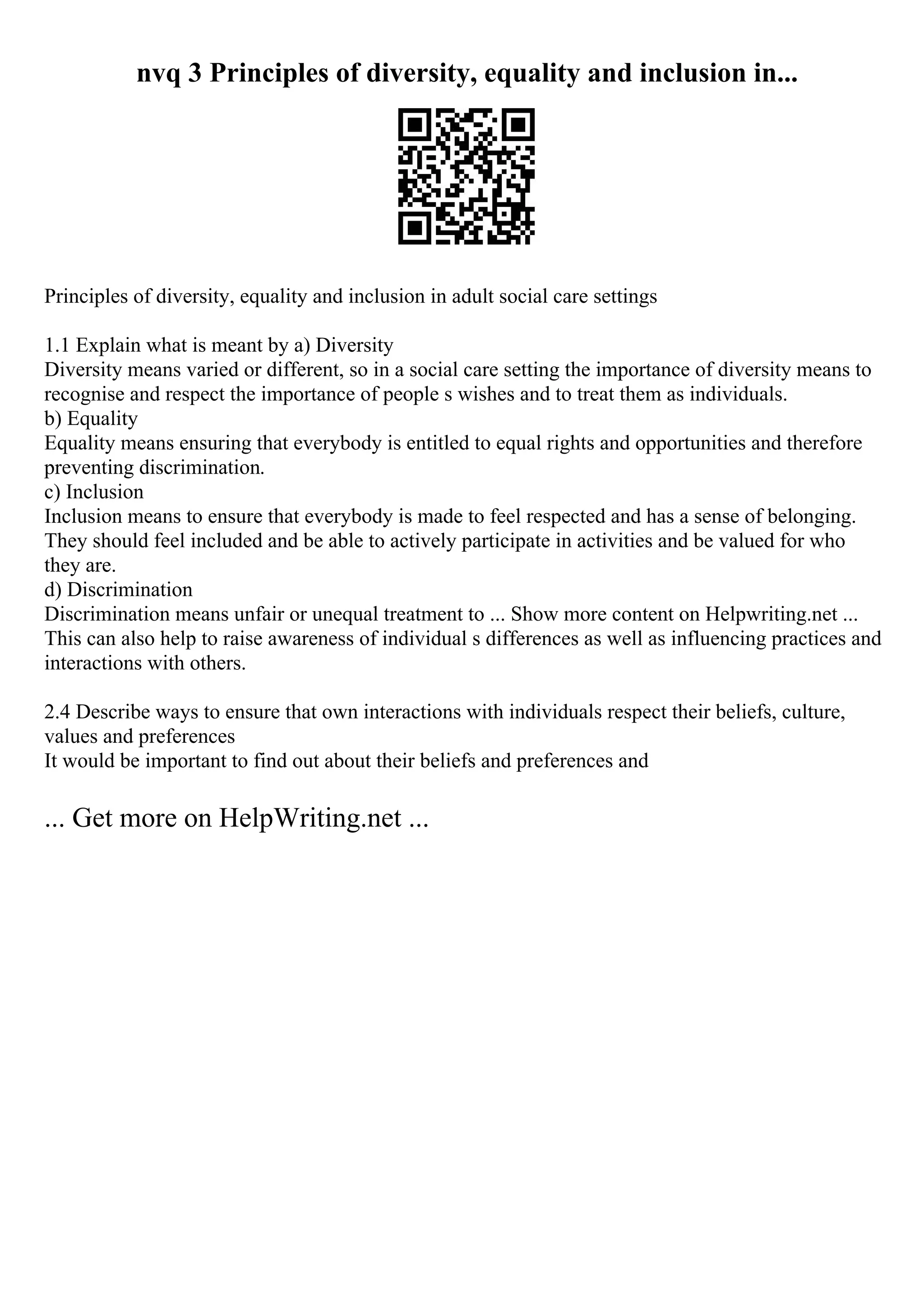 nvq 3 Principles of diversity, equality and inclusion in...
Principles of diversity, equality and inclusion in adult social care settings
1.1 Explain what is meant by a) Diversity
Diversity means varied or different, so in a social care setting the importance of diversity means to
recognise and respect the importance of people s wishes and to treat them as individuals.
b) Equality
Equality means ensuring that everybody is entitled to equal rights and opportunities and therefore
preventing discrimination.
c) Inclusion
Inclusion means to ensure that everybody is made to feel respected and has a sense of belonging.
They should feel included and be able to actively participate in activities and be valued for who
they are.
d) Discrimination
Discrimination means unfair or unequal treatment to ... Show more content on Helpwriting.net ...
This can also help to raise awareness of individual s differences as well as influencing practices and
interactions with others.
2.4 Describe ways to ensure that own interactions with individuals respect their beliefs, culture,
values and preferences
It would be important to find out about their beliefs and preferences and
... Get more on HelpWriting.net ...
 