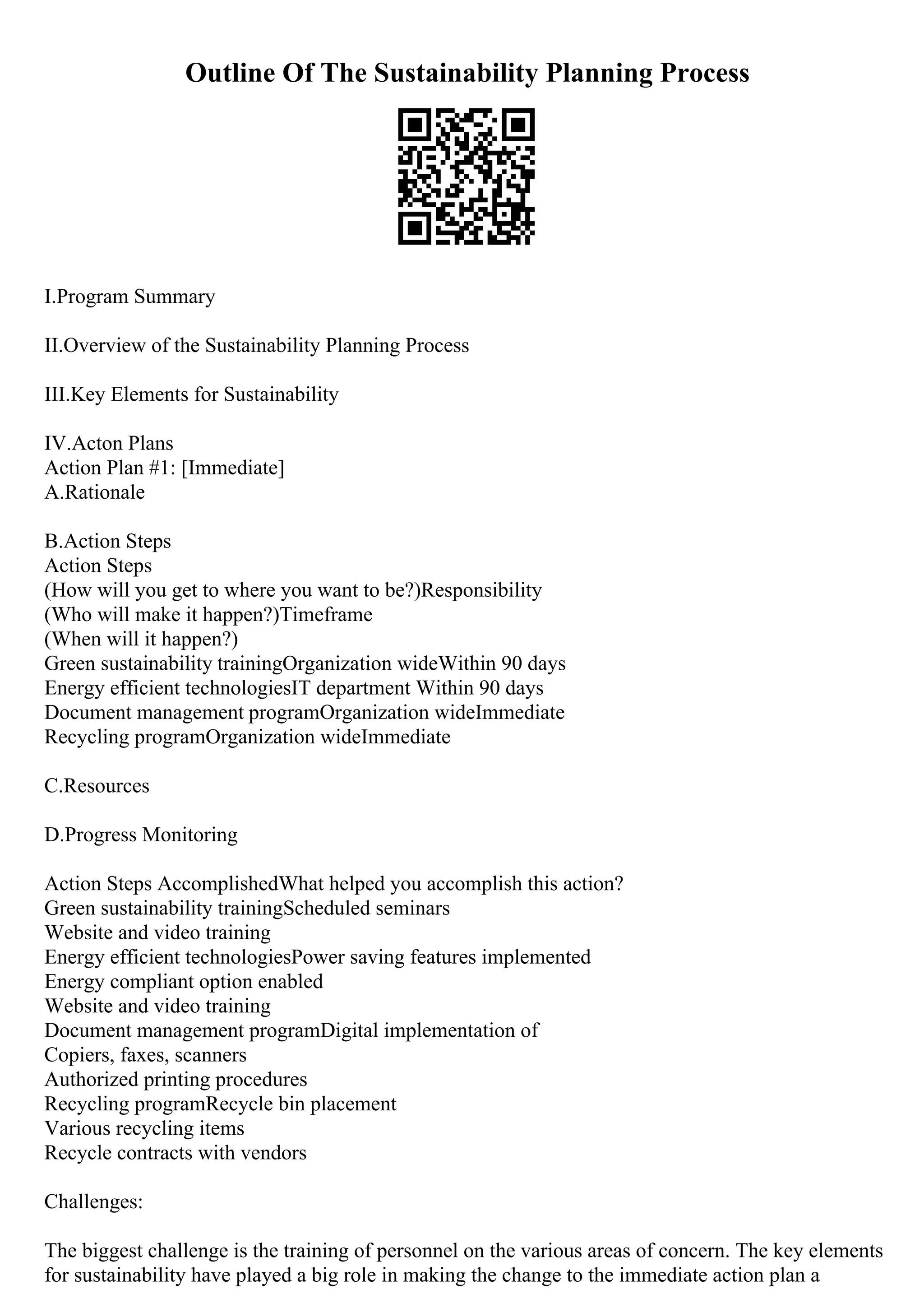 Outline Of The Sustainability Planning Process
I.Program Summary
II.Overview of the Sustainability Planning Process
III.Key Elements for Sustainability
IV.Acton Plans
Action Plan #1: [Immediate]
A.Rationale
B.Action Steps
Action Steps
(How will you get to where you want to be?)Responsibility
(Who will make it happen?)Timeframe
(When will it happen?)
Green sustainability trainingOrganization wideWithin 90 days
Energy efficient technologiesIT department Within 90 days
Document management programOrganization wideImmediate
Recycling programOrganization wideImmediate
C.Resources
D.Progress Monitoring
Action Steps AccomplishedWhat helped you accomplish this action?
Green sustainability trainingScheduled seminars
Website and video training
Energy efficient technologiesPower saving features implemented
Energy compliant option enabled
Website and video training
Document management programDigital implementation of
Copiers, faxes, scanners
Authorized printing procedures
Recycling programRecycle bin placement
Various recycling items
Recycle contracts with vendors
Challenges:
The biggest challenge is the training of personnel on the various areas of concern. The key elements
for sustainability have played a big role in making the change to the immediate action plan a
 