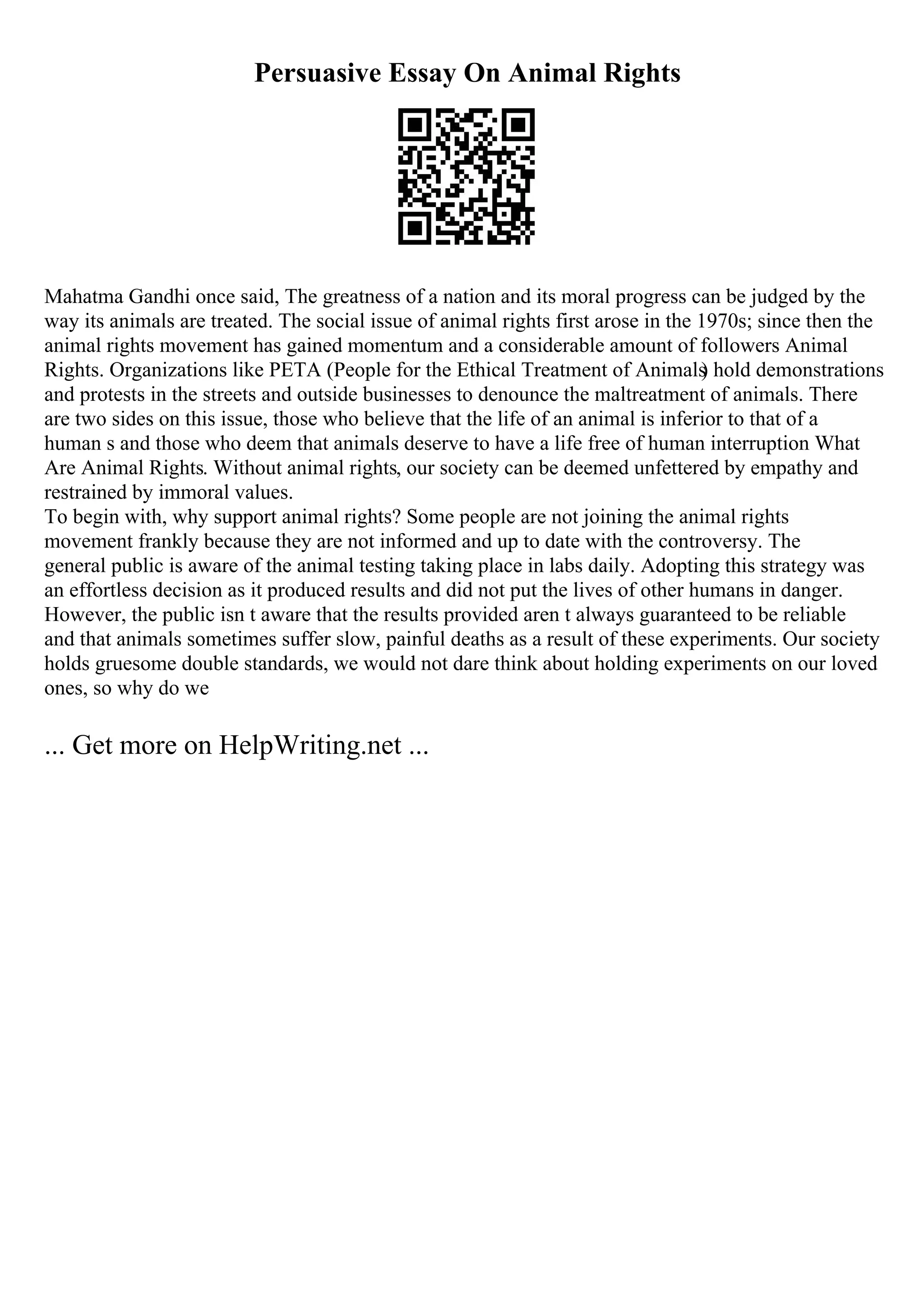 Persuasive Essay On Animal Rights
Mahatma Gandhi once said, The greatness of a nation and its moral progress can be judged by the
way its animals are treated. The social issue of animal rights first arose in the 1970s; since then the
animal rights movement has gained momentum and a considerable amount of followers Animal
Rights. Organizations like PETA (People for the Ethical Treatment of Animals
) hold demonstrations
and protests in the streets and outside businesses to denounce the maltreatment of animals. There
are two sides on this issue, those who believe that the life of an animal is inferior to that of a
human s and those who deem that animals deserve to have a life free of human interruption What
Are Animal Rights. Without animal rights, our society can be deemed unfettered by empathy and
restrained by immoral values.
To begin with, why support animal rights? Some people are not joining the animal rights
movement frankly because they are not informed and up to date with the controversy. The
general public is aware of the animal testing taking place in labs daily. Adopting this strategy was
an effortless decision as it produced results and did not put the lives of other humans in danger.
However, the public isn t aware that the results provided aren t always guaranteed to be reliable
and that animals sometimes suffer slow, painful deaths as a result of these experiments. Our society
holds gruesome double standards, we would not dare think about holding experiments on our loved
ones, so why do we
... Get more on HelpWriting.net ...
 