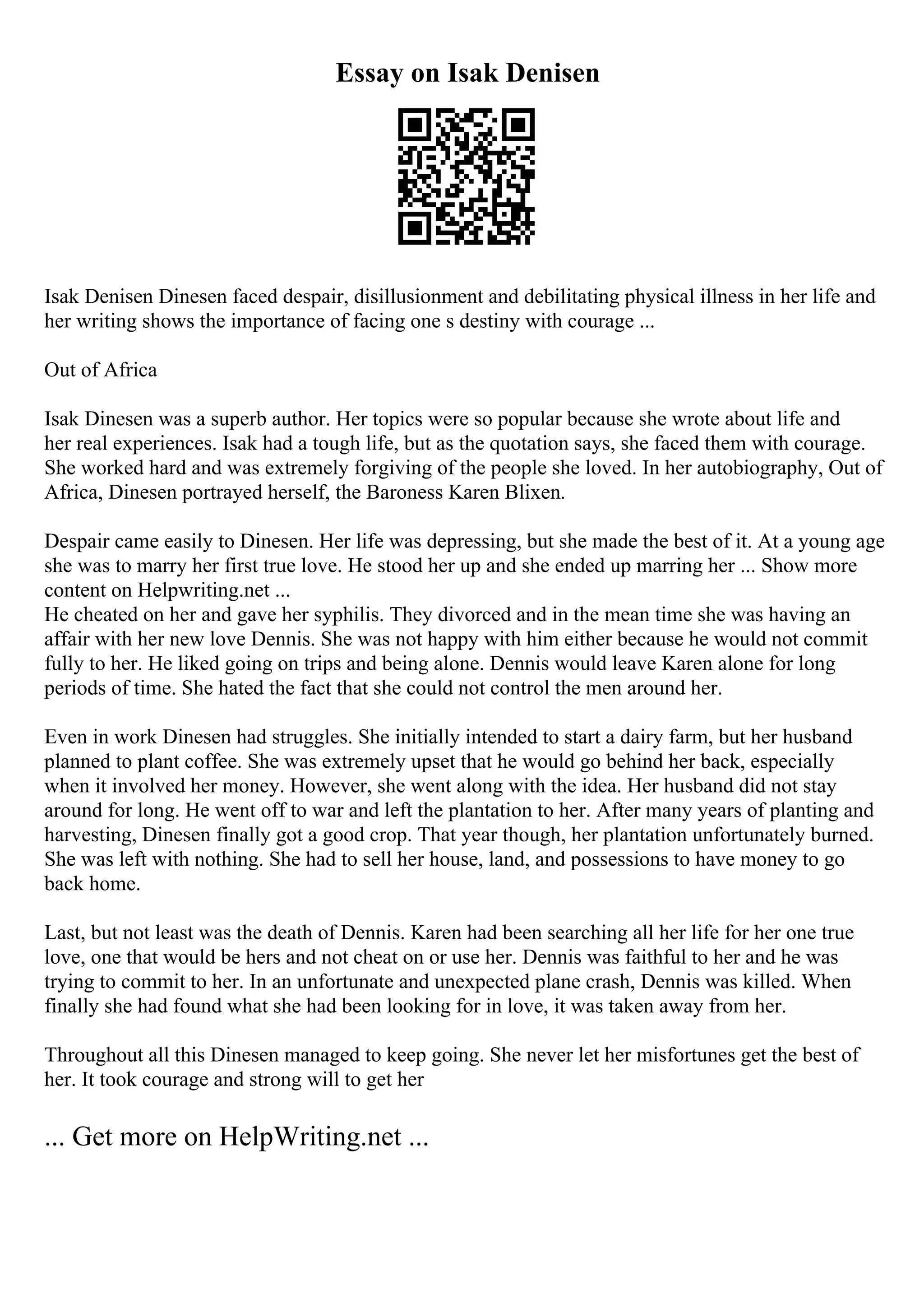 Essay on Isak Denisen
Isak Denisen Dinesen faced despair, disillusionment and debilitating physical illness in her life and
her writing shows the importance of facing one s destiny with courage ...
Out of Africa
Isak Dinesen was a superb author. Her topics were so popular because she wrote about life and
her real experiences. Isak had a tough life, but as the quotation says, she faced them with courage.
She worked hard and was extremely forgiving of the people she loved. In her autobiography, Out of
Africa, Dinesen portrayed herself, the Baroness Karen Blixen.
Despair came easily to Dinesen. Her life was depressing, but she made the best of it. At a young age
she was to marry her first true love. He stood her up and she ended up marring her ... Show more
content on Helpwriting.net ...
He cheated on her and gave her syphilis. They divorced and in the mean time she was having an
affair with her new love Dennis. She was not happy with him either because he would not commit
fully to her. He liked going on trips and being alone. Dennis would leave Karen alone for long
periods of time. She hated the fact that she could not control the men around her.
Even in work Dinesen had struggles. She initially intended to start a dairy farm, but her husband
planned to plant coffee. She was extremely upset that he would go behind her back, especially
when it involved her money. However, she went along with the idea. Her husband did not stay
around for long. He went off to war and left the plantation to her. After many years of planting and
harvesting, Dinesen finally got a good crop. That year though, her plantation unfortunately burned.
She was left with nothing. She had to sell her house, land, and possessions to have money to go
back home.
Last, but not least was the death of Dennis. Karen had been searching all her life for her one true
love, one that would be hers and not cheat on or use her. Dennis was faithful to her and he was
trying to commit to her. In an unfortunate and unexpected plane crash, Dennis was killed. When
finally she had found what she had been looking for in love, it was taken away from her.
Throughout all this Dinesen managed to keep going. She never let her misfortunes get the best of
her. It took courage and strong will to get her
... Get more on HelpWriting.net ...
 
