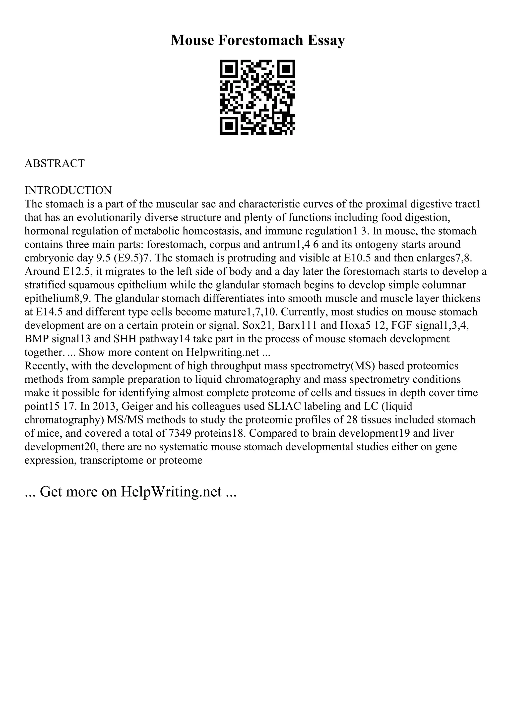 Mouse Forestomach Essay
ABSTRACT
INTRODUCTION
The stomach is a part of the muscular sac and characteristic curves of the proximal digestive tract1
that has an evolutionarily diverse structure and plenty of functions including food digestion,
hormonal regulation of metabolic homeostasis, and immune regulation1 3. In mouse, the stomach
contains three main parts: forestomach, corpus and antrum1,4 6 and its ontogeny starts around
embryonic day 9.5 (E9.5)7. The stomach is protruding and visible at E10.5 and then enlarges7,8.
Around E12.5, it migrates to the left side of body and a day later the forestomach starts to develop a
stratified squamous epithelium while the glandular stomach begins to develop simple columnar
epithelium8,9. The glandular stomach differentiates into smooth muscle and muscle layer thickens
at E14.5 and different type cells become mature1,7,10. Currently, most studies on mouse stomach
development are on a certain protein or signal. Sox21, Barx111 and Hoxa5 12, FGF signal1,3,4,
BMP signal13 and SHH pathway14 take part in the process of mouse stomach development
together. ... Show more content on Helpwriting.net ...
Recently, with the development of high throughput mass spectrometry(MS) based proteomics
methods from sample preparation to liquid chromatography and mass spectrometry conditions
make it possible for identifying almost complete proteome of cells and tissues in depth cover time
point15 17. In 2013, Geiger and his colleagues used SLIAC labeling and LC (liquid
chromatography) MS/MS methods to study the proteomic profiles of 28 tissues included stomach
of mice, and covered a total of 7349 proteins18. Compared to brain development19 and liver
development20, there are no systematic mouse stomach developmental studies either on gene
expression, transcriptome or proteome
... Get more on HelpWriting.net ...
 