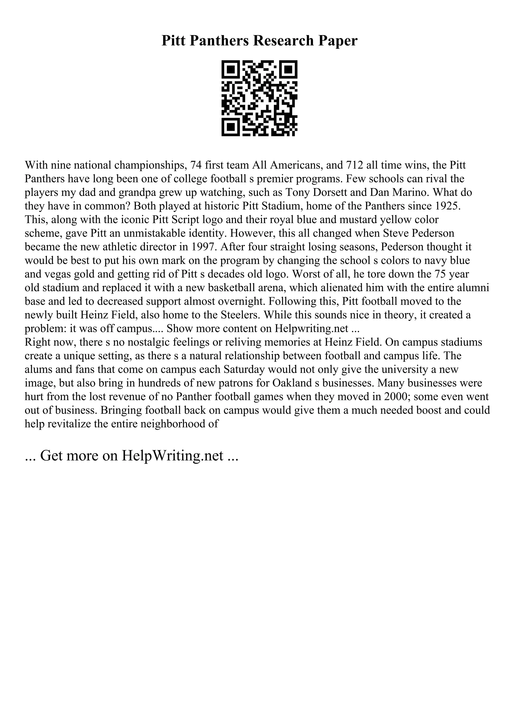 Pitt Panthers Research Paper
With nine national championships, 74 first team All Americans, and 712 all time wins, the Pitt
Panthers have long been one of college football s premier programs. Few schools can rival the
players my dad and grandpa grew up watching, such as Tony Dorsett and Dan Marino. What do
they have in common? Both played at historic Pitt Stadium, home of the Panthers since 1925.
This, along with the iconic Pitt Script logo and their royal blue and mustard yellow color
scheme, gave Pitt an unmistakable identity. However, this all changed when Steve Pederson
became the new athletic director in 1997. After four straight losing seasons, Pederson thought it
would be best to put his own mark on the program by changing the school s colors to navy blue
and vegas gold and getting rid of Pitt s decades old logo. Worst of all, he tore down the 75 year
old stadium and replaced it with a new basketball arena, which alienated him with the entire alumni
base and led to decreased support almost overnight. Following this, Pitt football moved to the
newly built Heinz Field, also home to the Steelers. While this sounds nice in theory, it created a
problem: it was off campus.... Show more content on Helpwriting.net ...
Right now, there s no nostalgic feelings or reliving memories at Heinz Field. On campus stadiums
create a unique setting, as there s a natural relationship between football and campus life. The
alums and fans that come on campus each Saturday would not only give the university a new
image, but also bring in hundreds of new patrons for Oakland s businesses. Many businesses were
hurt from the lost revenue of no Panther football games when they moved in 2000; some even went
out of business. Bringing football back on campus would give them a much needed boost and could
help revitalize the entire neighborhood of
... Get more on HelpWriting.net ...
 