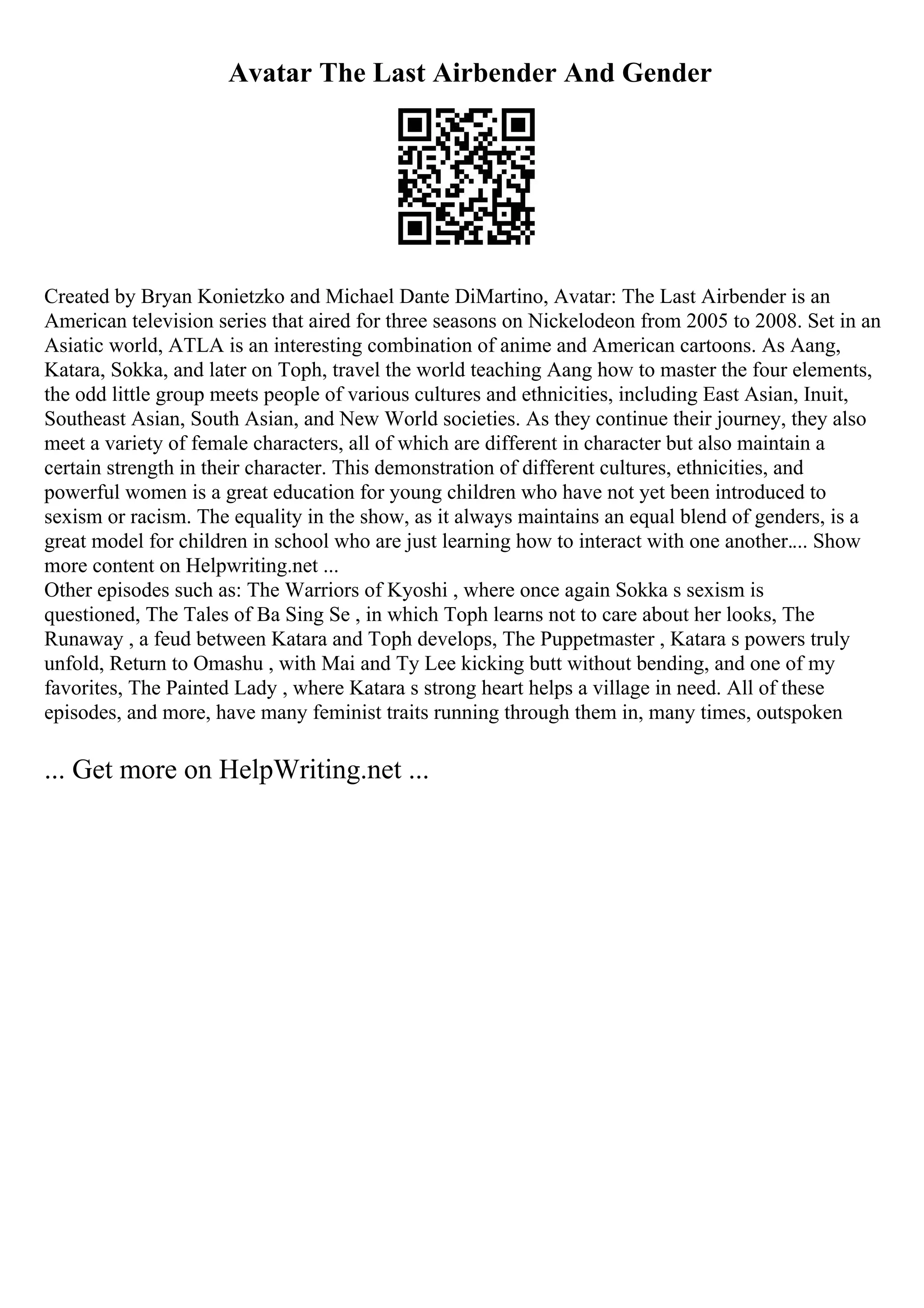 Avatar The Last Airbender And Gender
Created by Bryan Konietzko and Michael Dante DiMartino, Avatar: The Last Airbender is an
American television series that aired for three seasons on Nickelodeon from 2005 to 2008. Set in an
Asiatic world, ATLA is an interesting combination of anime and American cartoons. As Aang,
Katara, Sokka, and later on Toph, travel the world teaching Aang how to master the four elements,
the odd little group meets people of various cultures and ethnicities, including East Asian, Inuit,
Southeast Asian, South Asian, and New World societies. As they continue their journey, they also
meet a variety of female characters, all of which are different in character but also maintain a
certain strength in their character. This demonstration of different cultures, ethnicities, and
powerful women is a great education for young children who have not yet been introduced to
sexism or racism. The equality in the show, as it always maintains an equal blend of genders, is a
great model for children in school who are just learning how to interact with one another.... Show
more content on Helpwriting.net ...
Other episodes such as: The Warriors of Kyoshi , where once again Sokka s sexism is
questioned, The Tales of Ba Sing Se , in which Toph learns not to care about her looks, The
Runaway , a feud between Katara and Toph develops, The Puppetmaster , Katara s powers truly
unfold, Return to Omashu , with Mai and Ty Lee kicking butt without bending, and one of my
favorites, The Painted Lady , where Katara s strong heart helps a village in need. All of these
episodes, and more, have many feminist traits running through them in, many times, outspoken
... Get more on HelpWriting.net ...
 
