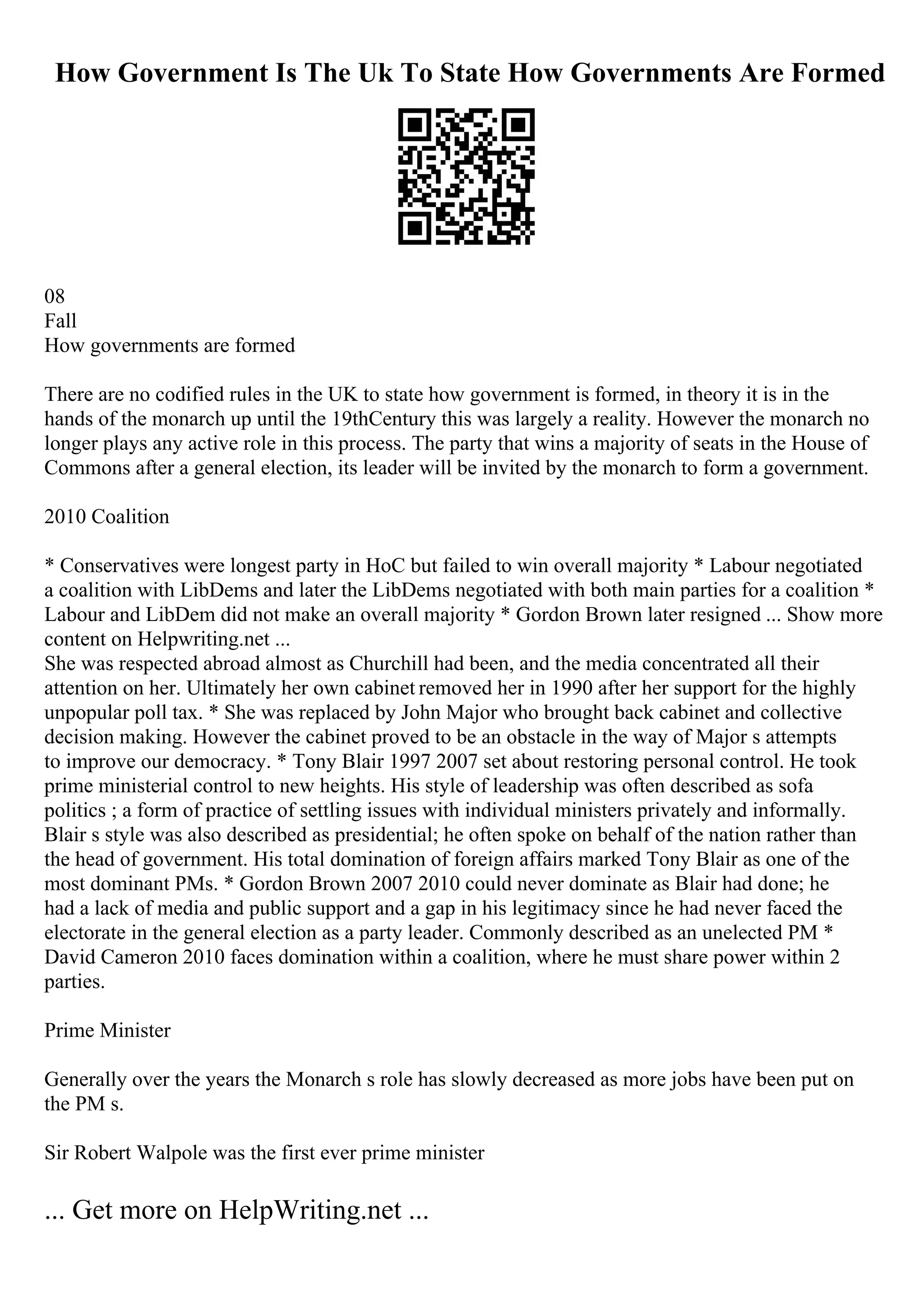 How Government Is The Uk To State How Governments Are Formed
08
Fall
How governments are formed
There are no codified rules in the UK to state how government is formed, in theory it is in the
hands of the monarch up until the 19thCentury this was largely a reality. However the monarch no
longer plays any active role in this process. The party that wins a majority of seats in the House of
Commons after a general election, its leader will be invited by the monarch to form a government.
2010 Coalition
* Conservatives were longest party in HoC but failed to win overall majority * Labour negotiated
a coalition with LibDems and later the LibDems negotiated with both main parties for a coalition *
Labour and LibDem did not make an overall majority * Gordon Brown later resigned ... Show more
content on Helpwriting.net ...
She was respected abroad almost as Churchill had been, and the media concentrated all their
attention on her. Ultimately her own cabinet removed her in 1990 after her support for the highly
unpopular poll tax. * She was replaced by John Major who brought back cabinet and collective
decision making. However the cabinet proved to be an obstacle in the way of Major s attempts
to improve our democracy. * Tony Blair 1997 2007 set about restoring personal control. He took
prime ministerial control to new heights. His style of leadership was often described as sofa
politics ; a form of practice of settling issues with individual ministers privately and informally.
Blair s style was also described as presidential; he often spoke on behalf of the nation rather than
the head of government. His total domination of foreign affairs marked Tony Blair as one of the
most dominant PMs. * Gordon Brown 2007 2010 could never dominate as Blair had done; he
had a lack of media and public support and a gap in his legitimacy since he had never faced the
electorate in the general election as a party leader. Commonly described as an unelected PM *
David Cameron 2010 faces domination within a coalition, where he must share power within 2
parties.
Prime Minister
Generally over the years the Monarch s role has slowly decreased as more jobs have been put on
the PM s.
Sir Robert Walpole was the first ever prime minister
... Get more on HelpWriting.net ...
 