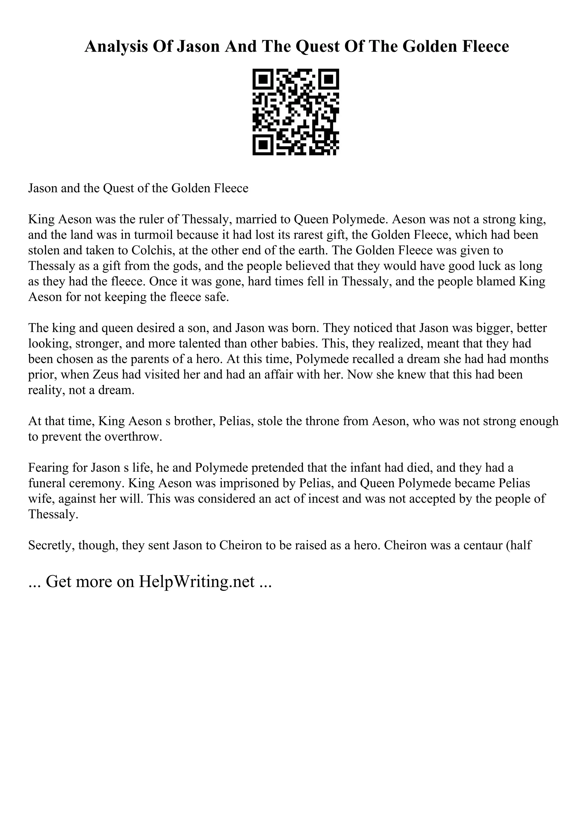 Analysis Of Jason And The Quest Of The Golden Fleece
Jason and the Quest of the Golden Fleece
King Aeson was the ruler of Thessaly, married to Queen Polymede. Aeson was not a strong king,
and the land was in turmoil because it had lost its rarest gift, the Golden Fleece, which had been
stolen and taken to Colchis, at the other end of the earth. The Golden Fleece was given to
Thessaly as a gift from the gods, and the people believed that they would have good luck as long
as they had the fleece. Once it was gone, hard times fell in Thessaly, and the people blamed King
Aeson for not keeping the fleece safe.
The king and queen desired a son, and Jason was born. They noticed that Jason was bigger, better
looking, stronger, and more talented than other babies. This, they realized, meant that they had
been chosen as the parents of a hero. At this time, Polymede recalled a dream she had had months
prior, when Zeus had visited her and had an affair with her. Now she knew that this had been
reality, not a dream.
At that time, King Aeson s brother, Pelias, stole the throne from Aeson, who was not strong enough
to prevent the overthrow.
Fearing for Jason s life, he and Polymede pretended that the infant had died, and they had a
funeral ceremony. King Aeson was imprisoned by Pelias, and Queen Polymede became Pelias
wife, against her will. This was considered an act of incest and was not accepted by the people of
Thessaly.
Secretly, though, they sent Jason to Cheiron to be raised as a hero. Cheiron was a centaur (half
... Get more on HelpWriting.net ...
 