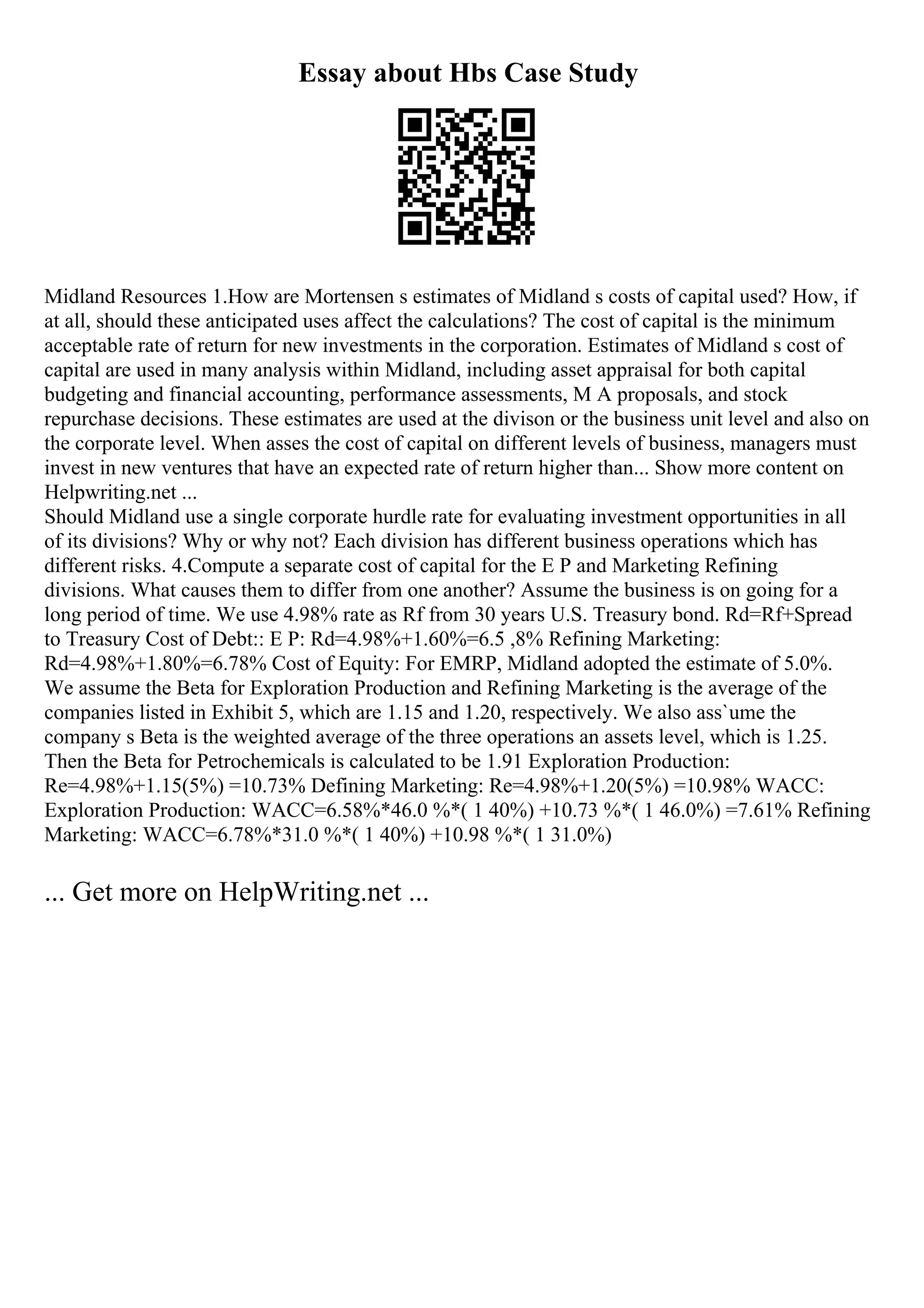 Essay about Hbs Case Study
Midland Resources 1.How are Mortensen s estimates of Midland s costs of capital used? How, if
at all, should these anticipated uses affect the calculations? The cost of capital is the minimum
acceptable rate of return for new investments in the corporation. Estimates of Midland s cost of
capital are used in many analysis within Midland, including asset appraisal for both capital
budgeting and financial accounting, performance assessments, M A proposals, and stock
repurchase decisions. These estimates are used at the divison or the business unit level and also on
the corporate level. When asses the cost of capital on different levels of business, managers must
invest in new ventures that have an expected rate of return higher than... Show more content on
Helpwriting.net ...
Should Midland use a single corporate hurdle rate for evaluating investment opportunities in all
of its divisions? Why or why not? Each division has different business operations which has
different risks. 4.Compute a separate cost of capital for the E P and Marketing Refining
divisions. What causes them to differ from one another? Assume the business is on going for a
long period of time. We use 4.98% rate as Rf from 30 years U.S. Treasury bond. Rd=Rf+Spread
to Treasury Cost of Debt:: E P: Rd=4.98%+1.60%=6.5 ,8% Refining Marketing:
Rd=4.98%+1.80%=6.78% Cost of Equity: For EMRP, Midland adopted the estimate of 5.0%.
We assume the Beta for Exploration Production and Refining Marketing is the average of the
companies listed in Exhibit 5, which are 1.15 and 1.20, respectively. We also ass`ume the
company s Beta is the weighted average of the three operations an assets level, which is 1.25.
Then the Beta for Petrochemicals is calculated to be 1.91 Exploration Production:
Re=4.98%+1.15(5%) =10.73% Defining Marketing: Re=4.98%+1.20(5%) =10.98% WACC:
Exploration Production: WACC=6.58%*46.0 %*( 1 40%) +10.73 %*( 1 46.0%) =7.61% Refining
Marketing: WACC=6.78%*31.0 %*( 1 40%) +10.98 %*( 1 31.0%)
... Get more on HelpWriting.net ...
 