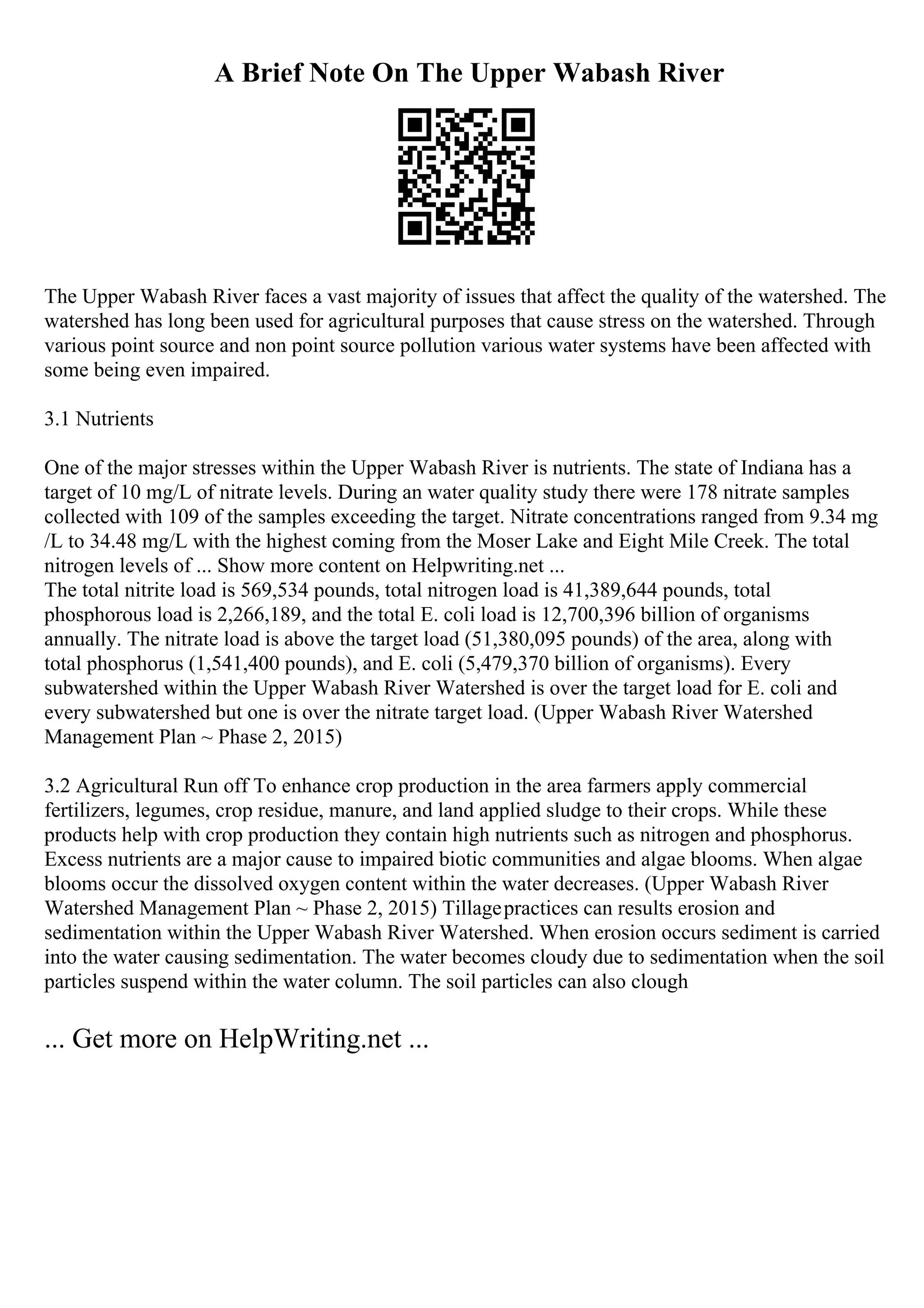 A Brief Note On The Upper Wabash River
The Upper Wabash River faces a vast majority of issues that affect the quality of the watershed. The
watershed has long been used for agricultural purposes that cause stress on the watershed. Through
various point source and non point source pollution various water systems have been affected with
some being even impaired.
3.1 Nutrients
One of the major stresses within the Upper Wabash River is nutrients. The state of Indiana has a
target of 10 mg/L of nitrate levels. During an water quality study there were 178 nitrate samples
collected with 109 of the samples exceeding the target. Nitrate concentrations ranged from 9.34 mg
/L to 34.48 mg/L with the highest coming from the Moser Lake and Eight Mile Creek. The total
nitrogen levels of ... Show more content on Helpwriting.net ...
The total nitrite load is 569,534 pounds, total nitrogen load is 41,389,644 pounds, total
phosphorous load is 2,266,189, and the total E. coli load is 12,700,396 billion of organisms
annually. The nitrate load is above the target load (51,380,095 pounds) of the area, along with
total phosphorus (1,541,400 pounds), and E. coli (5,479,370 billion of organisms). Every
subwatershed within the Upper Wabash River Watershed is over the target load for E. coli and
every subwatershed but one is over the nitrate target load. (Upper Wabash River Watershed
Management Plan ~ Phase 2, 2015)
3.2 Agricultural Run off To enhance crop production in the area farmers apply commercial
fertilizers, legumes, crop residue, manure, and land applied sludge to their crops. While these
products help with crop production they contain high nutrients such as nitrogen and phosphorus.
Excess nutrients are a major cause to impaired biotic communities and algae blooms. When algae
blooms occur the dissolved oxygen content within the water decreases. (Upper Wabash River
Watershed Management Plan ~ Phase 2, 2015) Tillagepractices can results erosion and
sedimentation within the Upper Wabash River Watershed. When erosion occurs sediment is carried
into the water causing sedimentation. The water becomes cloudy due to sedimentation when the soil
particles suspend within the water column. The soil particles can also clough
... Get more on HelpWriting.net ...
 