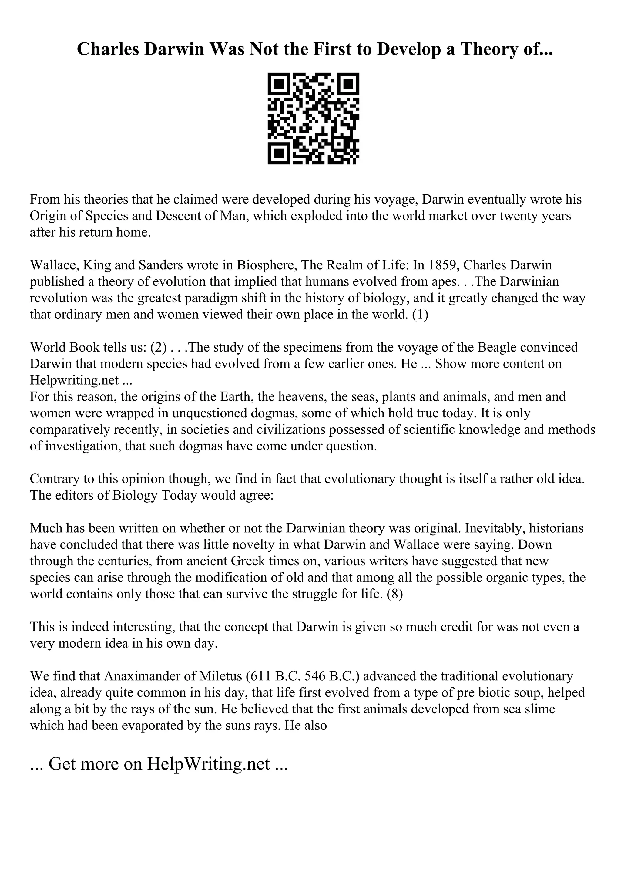Charles Darwin Was Not the First to Develop a Theory of...
From his theories that he claimed were developed during his voyage, Darwin eventually wrote his
Origin of Species and Descent of Man, which exploded into the world market over twenty years
after his return home.
Wallace, King and Sanders wrote in Biosphere, The Realm of Life: In 1859, Charles Darwin
published a theory of evolution that implied that humans evolved from apes. . .The Darwinian
revolution was the greatest paradigm shift in the history of biology, and it greatly changed the way
that ordinary men and women viewed their own place in the world. (1)
World Book tells us: (2) . . .The study of the specimens from the voyage of the Beagle convinced
Darwin that modern species had evolved from a few earlier ones. He ... Show more content on
Helpwriting.net ...
For this reason, the origins of the Earth, the heavens, the seas, plants and animals, and men and
women were wrapped in unquestioned dogmas, some of which hold true today. It is only
comparatively recently, in societies and civilizations possessed of scientific knowledge and methods
of investigation, that such dogmas have come under question.
Contrary to this opinion though, we find in fact that evolutionary thought is itself a rather old idea.
The editors of Biology Today would agree:
Much has been written on whether or not the Darwinian theory was original. Inevitably, historians
have concluded that there was little novelty in what Darwin and Wallace were saying. Down
through the centuries, from ancient Greek times on, various writers have suggested that new
species can arise through the modification of old and that among all the possible organic types, the
world contains only those that can survive the struggle for life. (8)
This is indeed interesting, that the concept that Darwin is given so much credit for was not even a
very modern idea in his own day.
We find that Anaximander of Miletus (611 B.C. 546 B.C.) advanced the traditional evolutionary
idea, already quite common in his day, that life first evolved from a type of pre biotic soup, helped
along a bit by the rays of the sun. He believed that the first animals developed from sea slime
which had been evaporated by the suns rays. He also
... Get more on HelpWriting.net ...
 