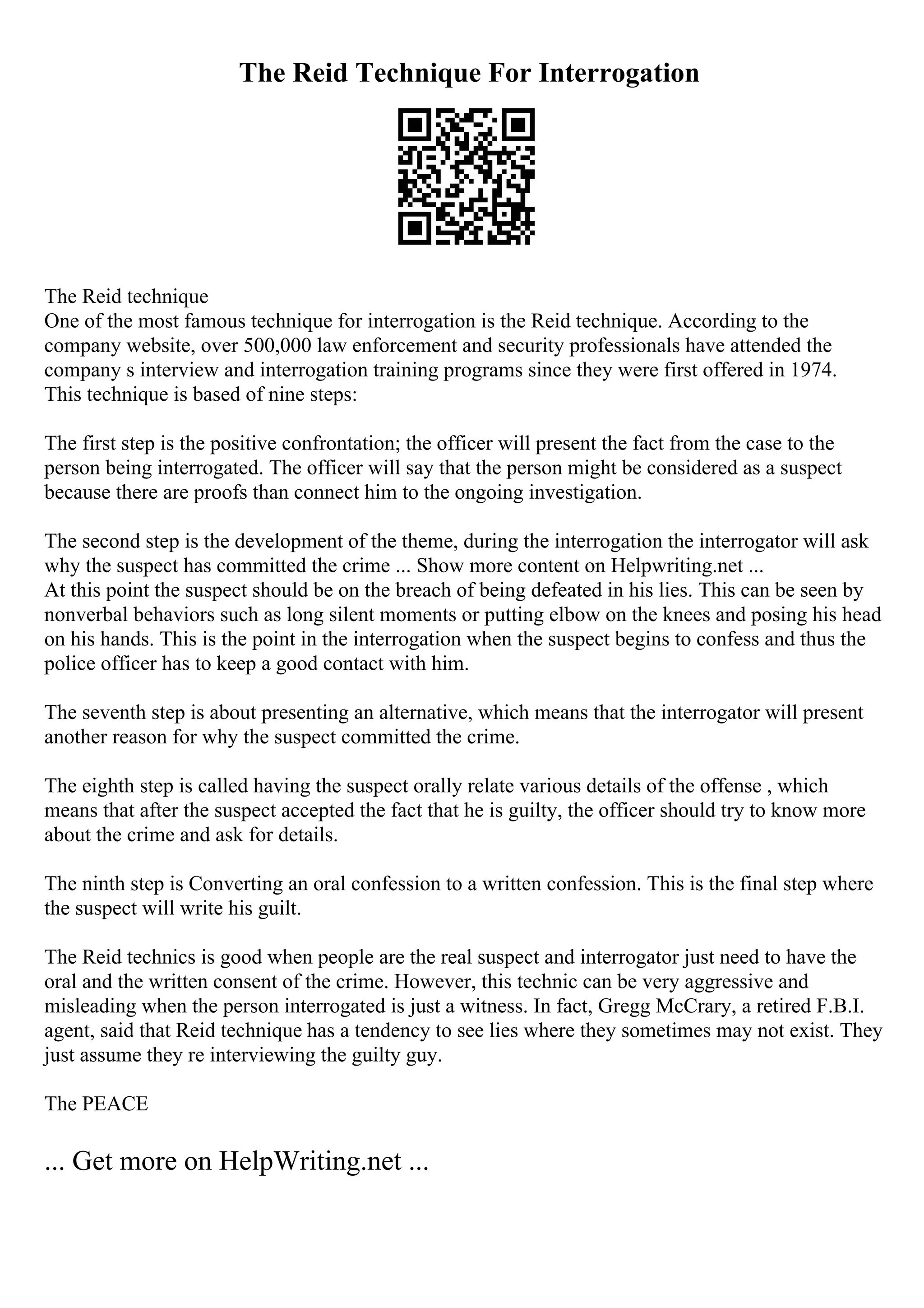 The Reid Technique For Interrogation
The Reid technique
One of the most famous technique for interrogation is the Reid technique. According to the
company website, over 500,000 law enforcement and security professionals have attended the
company s interview and interrogation training programs since they were first offered in 1974.
This technique is based of nine steps:
The first step is the positive confrontation; the officer will present the fact from the case to the
person being interrogated. The officer will say that the person might be considered as a suspect
because there are proofs than connect him to the ongoing investigation.
The second step is the development of the theme, during the interrogation the interrogator will ask
why the suspect has committed the crime ... Show more content on Helpwriting.net ...
At this point the suspect should be on the breach of being defeated in his lies. This can be seen by
nonverbal behaviors such as long silent moments or putting elbow on the knees and posing his head
on his hands. This is the point in the interrogation when the suspect begins to confess and thus the
police officer has to keep a good contact with him.
The seventh step is about presenting an alternative, which means that the interrogator will present
another reason for why the suspect committed the crime.
The eighth step is called having the suspect orally relate various details of the offense , which
means that after the suspect accepted the fact that he is guilty, the officer should try to know more
about the crime and ask for details.
The ninth step is Converting an oral confession to a written confession. This is the final step where
the suspect will write his guilt.
The Reid technics is good when people are the real suspect and interrogator just need to have the
oral and the written consent of the crime. However, this technic can be very aggressive and
misleading when the person interrogated is just a witness. In fact, Gregg McCrary, a retired F.B.I.
agent, said that Reid technique has a tendency to see lies where they sometimes may not exist. They
just assume they re interviewing the guilty guy.
The PEACE
... Get more on HelpWriting.net ...
 