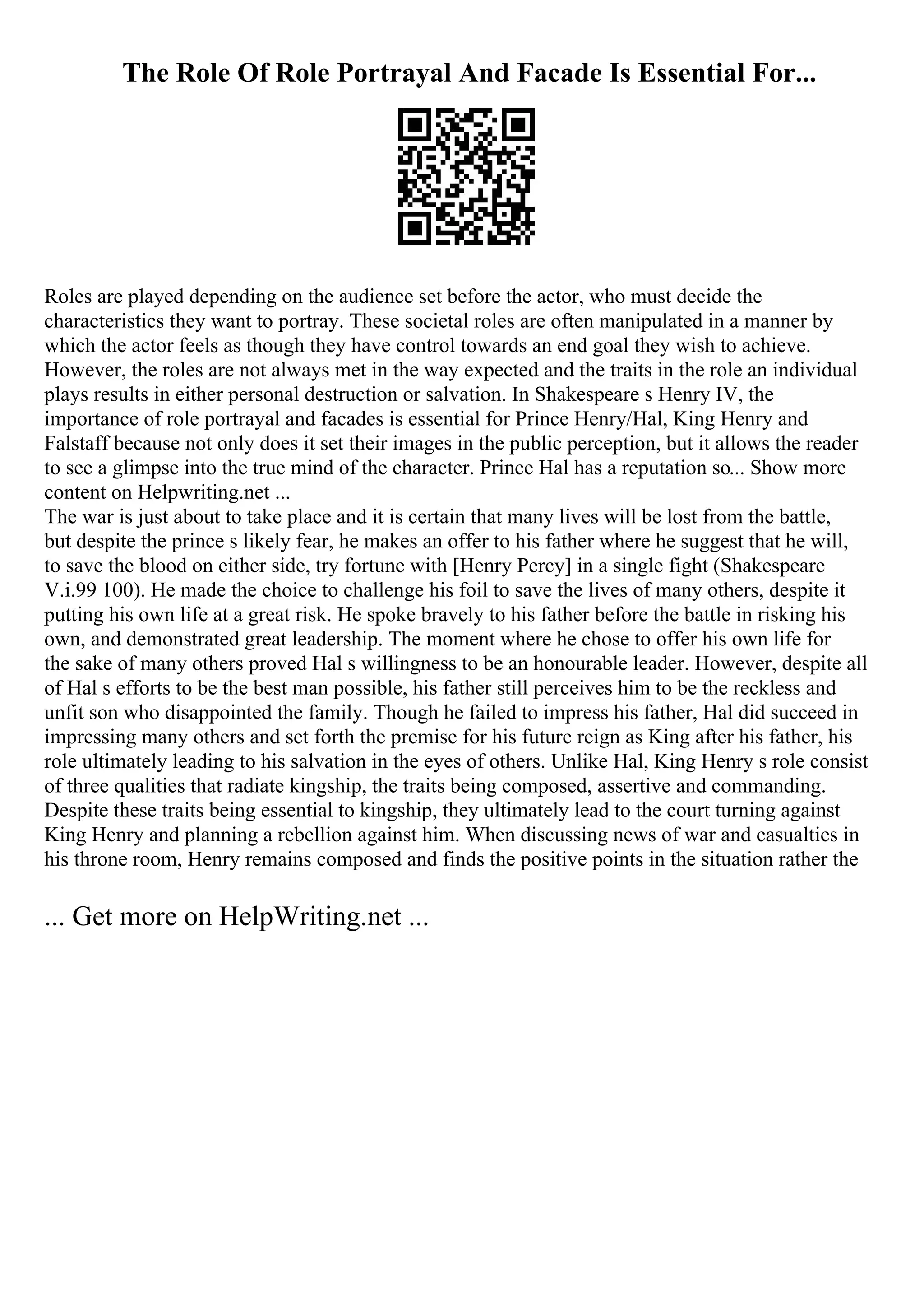 The Role Of Role Portrayal And Facade Is Essential For...
Roles are played depending on the audience set before the actor, who must decide the
characteristics they want to portray. These societal roles are often manipulated in a manner by
which the actor feels as though they have control towards an end goal they wish to achieve.
However, the roles are not always met in the way expected and the traits in the role an individual
plays results in either personal destruction or salvation. In Shakespeare s Henry IV, the
importance of role portrayal and facades is essential for Prince Henry/Hal, King Henry and
Falstaff because not only does it set their images in the public perception, but it allows the reader
to see a glimpse into the true mind of the character. Prince Hal has a reputation so... Show more
content on Helpwriting.net ...
The war is just about to take place and it is certain that many lives will be lost from the battle,
but despite the prince s likely fear, he makes an offer to his father where he suggest that he will,
to save the blood on either side, try fortune with [Henry Percy] in a single fight (Shakespeare
V.i.99 100). He made the choice to challenge his foil to save the lives of many others, despite it
putting his own life at a great risk. He spoke bravely to his father before the battle in risking his
own, and demonstrated great leadership. The moment where he chose to offer his own life for
the sake of many others proved Hal s willingness to be an honourable leader. However, despite all
of Hal s efforts to be the best man possible, his father still perceives him to be the reckless and
unfit son who disappointed the family. Though he failed to impress his father, Hal did succeed in
impressing many others and set forth the premise for his future reign as King after his father, his
role ultimately leading to his salvation in the eyes of others. Unlike Hal, King Henry s role consist
of three qualities that radiate kingship, the traits being composed, assertive and commanding.
Despite these traits being essential to kingship, they ultimately lead to the court turning against
King Henry and planning a rebellion against him. When discussing news of war and casualties in
his throne room, Henry remains composed and finds the positive points in the situation rather the
... Get more on HelpWriting.net ...
 