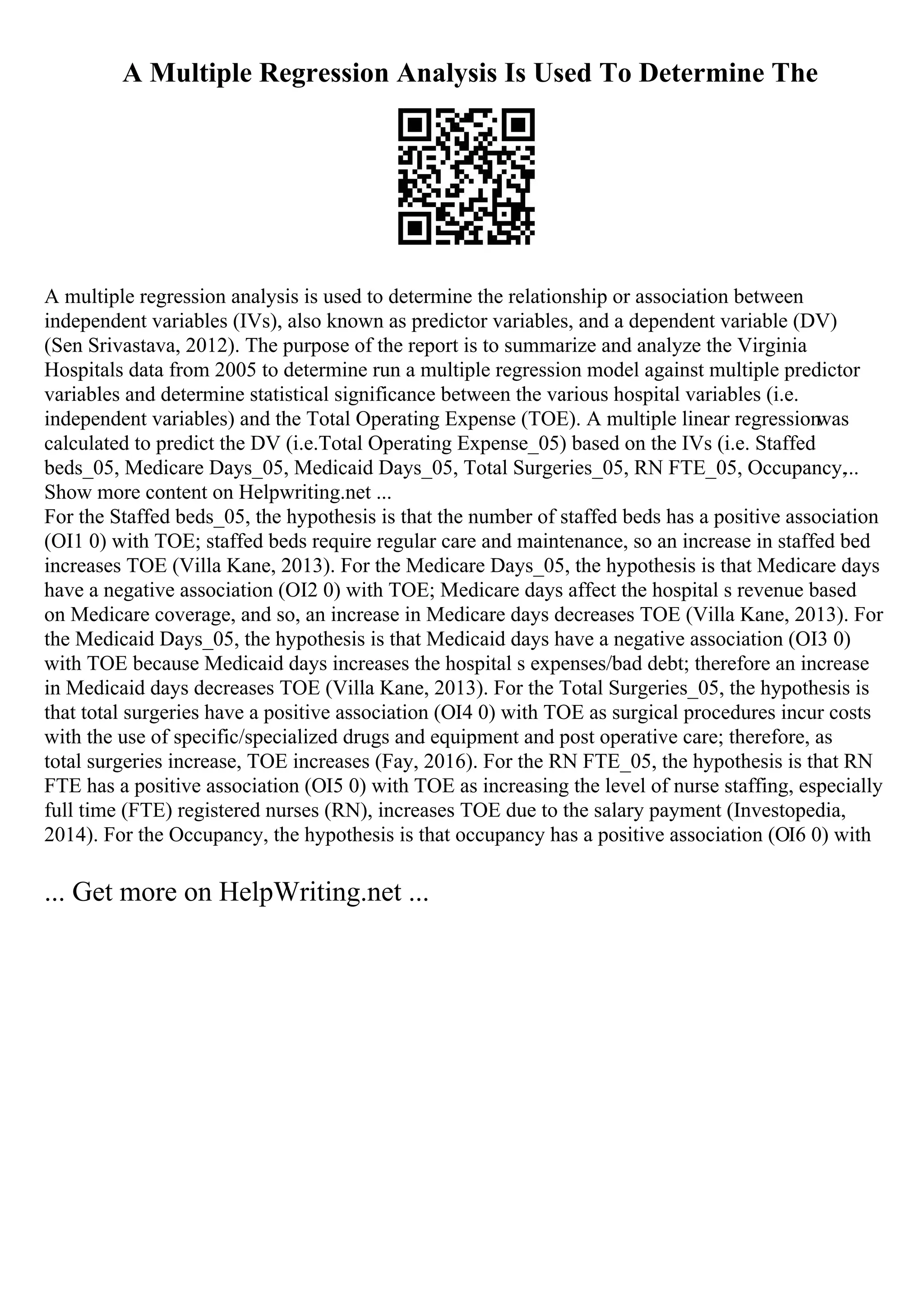A Multiple Regression Analysis Is Used To Determine The
A multiple regression analysis is used to determine the relationship or association between
independent variables (IVs), also known as predictor variables, and a dependent variable (DV)
(Sen Srivastava, 2012). The purpose of the report is to summarize and analyze the Virginia
Hospitals data from 2005 to determine run a multiple regression model against multiple predictor
variables and determine statistical significance between the various hospital variables (i.e.
independent variables) and the Total Operating Expense (TOE). A multiple linear regression
was
calculated to predict the DV (i.e.Total Operating Expense_05) based on the IVs (i.e. Staffed
beds_05, Medicare Days_05, Medicaid Days_05, Total Surgeries_05, RN FTE_05, Occupancy,...
Show more content on Helpwriting.net ...
For the Staffed beds_05, the hypothesis is that the number of staffed beds has a positive association
(ОІ1 0) with TOE; staffed beds require regular care and maintenance, so an increase in staffed bed
increases TOE (Villa Kane, 2013). For the Medicare Days_05, the hypothesis is that Medicare days
have a negative association (ОІ2 0) with TOE; Medicare days affect the hospital s revenue based
on Medicare coverage, and so, an increase in Medicare days decreases TOE (Villa Kane, 2013). For
the Medicaid Days_05, the hypothesis is that Medicaid days have a negative association (ОІ3 0)
with TOE because Medicaid days increases the hospital s expenses/bad debt; therefore an increase
in Medicaid days decreases TOE (Villa Kane, 2013). For the Total Surgeries_05, the hypothesis is
that total surgeries have a positive association (ОІ4 0) with TOE as surgical procedures incur costs
with the use of specific/specialized drugs and equipment and post operative care; therefore, as
total surgeries increase, TOE increases (Fay, 2016). For the RN FTE_05, the hypothesis is that RN
FTE has a positive association (ОІ5 0) with TOE as increasing the level of nurse staffing, especially
full time (FTE) registered nurses (RN), increases TOE due to the salary payment (Investopedia,
2014). For the Occupancy, the hypothesis is that occupancy has a positive association (ОІ6 0) with
... Get more on HelpWriting.net ...
 