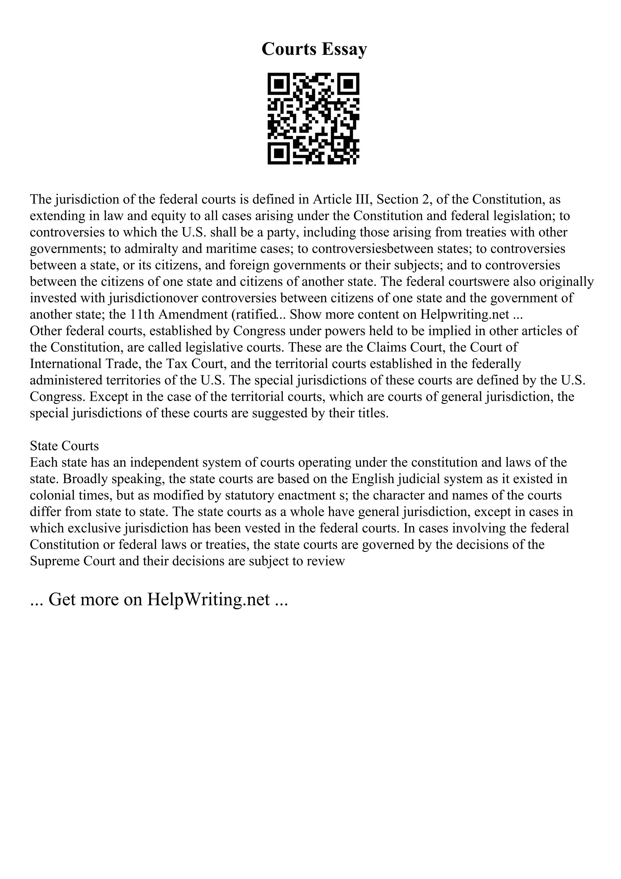 Courts Essay
The jurisdiction of the federal courts is defined in Article III, Section 2, of the Constitution, as
extending in law and equity to all cases arising under the Constitution and federal legislation; to
controversies to which the U.S. shall be a party, including those arising from treaties with other
governments; to admiralty and maritime cases; to controversiesbetween states; to controversies
between a state, or its citizens, and foreign governments or their subjects; and to controversies
between the citizens of one state and citizens of another state. The federal courtswere also originally
invested with jurisdictionover controversies between citizens of one state and the government of
another state; the 11th Amendment (ratified... Show more content on Helpwriting.net ...
Other federal courts, established by Congress under powers held to be implied in other articles of
the Constitution, are called legislative courts. These are the Claims Court, the Court of
International Trade, the Tax Court, and the territorial courts established in the federally
administered territories of the U.S. The special jurisdictions of these courts are defined by the U.S.
Congress. Except in the case of the territorial courts, which are courts of general jurisdiction, the
special jurisdictions of these courts are suggested by their titles.
State Courts
Each state has an independent system of courts operating under the constitution and laws of the
state. Broadly speaking, the state courts are based on the English judicial system as it existed in
colonial times, but as modified by statutory enactment s; the character and names of the courts
differ from state to state. The state courts as a whole have general jurisdiction, except in cases in
which exclusive jurisdiction has been vested in the federal courts. In cases involving the federal
Constitution or federal laws or treaties, the state courts are governed by the decisions of the
Supreme Court and their decisions are subject to review
... Get more on HelpWriting.net ...
 