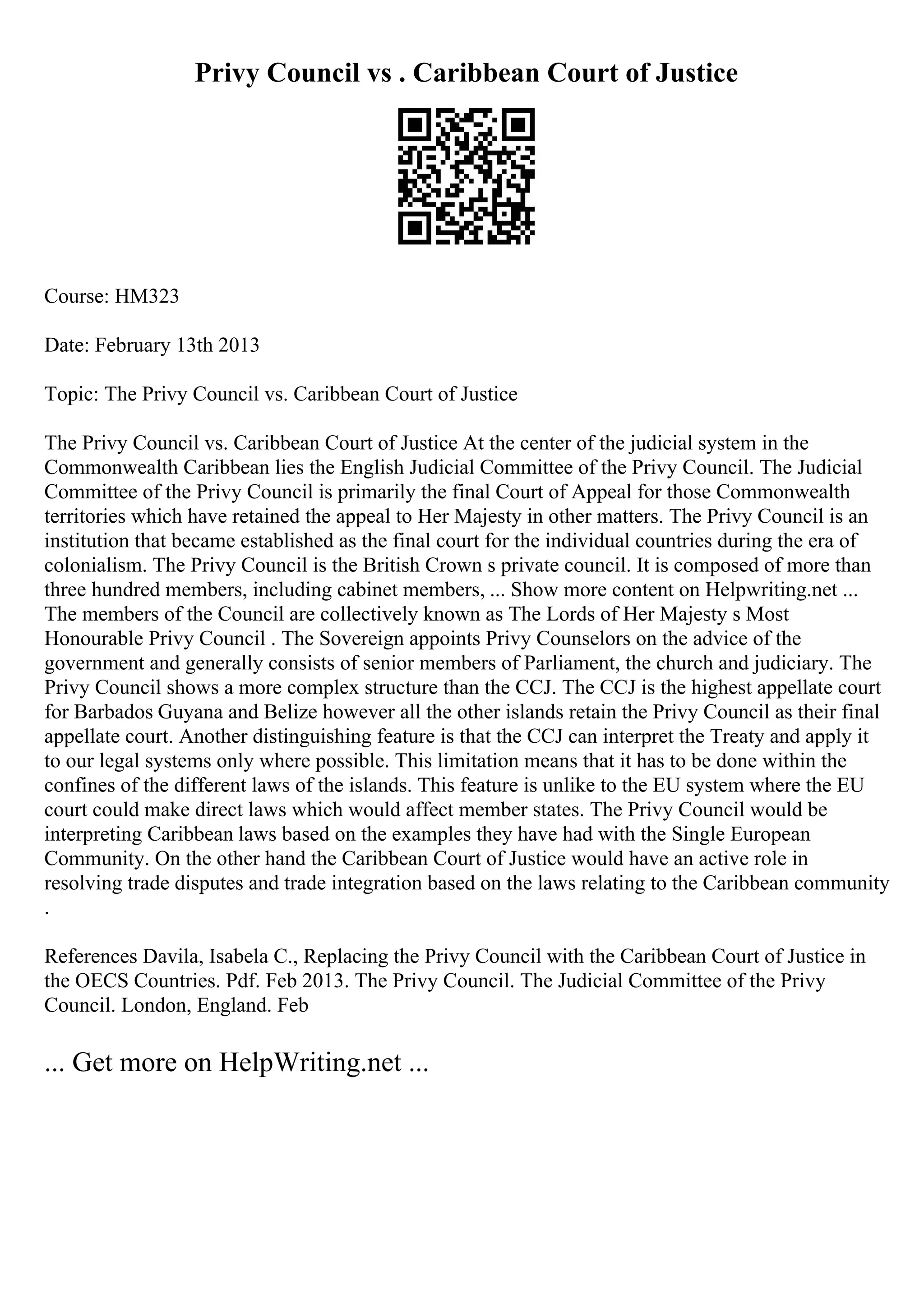 Privy Council vs . Caribbean Court of Justice
Course: HM323
Date: February 13th 2013
Topic: The Privy Council vs. Caribbean Court of Justice
The Privy Council vs. Caribbean Court of Justice At the center of the judicial system in the
Commonwealth Caribbean lies the English Judicial Committee of the Privy Council. The Judicial
Committee of the Privy Council is primarily the final Court of Appeal for those Commonwealth
territories which have retained the appeal to Her Majesty in other matters. The Privy Council is an
institution that became established as the final court for the individual countries during the era of
colonialism. The Privy Council is the British Crown s private council. It is composed of more than
three hundred members, including cabinet members, ... Show more content on Helpwriting.net ...
The members of the Council are collectively known as The Lords of Her Majesty s Most
Honourable Privy Council . The Sovereign appoints Privy Counselors on the advice of the
government and generally consists of senior members of Parliament, the church and judiciary. The
Privy Council shows a more complex structure than the CCJ. The CCJ is the highest appellate court
for Barbados Guyana and Belize however all the other islands retain the Privy Council as their final
appellate court. Another distinguishing feature is that the CCJ can interpret the Treaty and apply it
to our legal systems only where possible. This limitation means that it has to be done within the
confines of the different laws of the islands. This feature is unlike to the EU system where the EU
court could make direct laws which would affect member states. The Privy Council would be
interpreting Caribbean laws based on the examples they have had with the Single European
Community. On the other hand the Caribbean Court of Justice would have an active role in
resolving trade disputes and trade integration based on the laws relating to the Caribbean community
.
References Davila, Isabela C., Replacing the Privy Council with the Caribbean Court of Justice in
the OECS Countries. Pdf. Feb 2013. The Privy Council. The Judicial Committee of the Privy
Council. London, England. Feb
... Get more on HelpWriting.net ...
 