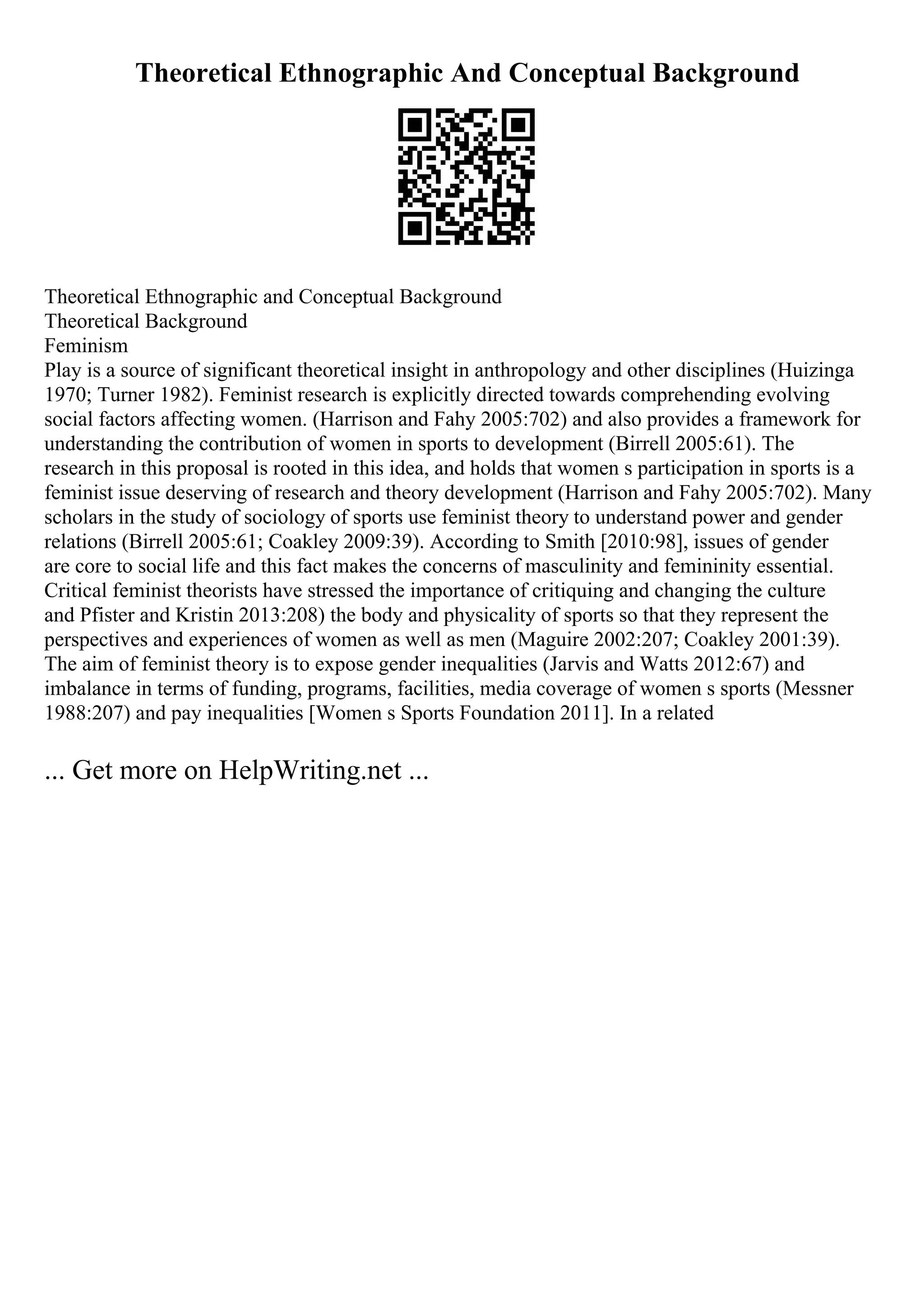 Theoretical Ethnographic And Conceptual Background
Theoretical Ethnographic and Conceptual Background
Theoretical Background
Feminism
Play is a source of significant theoretical insight in anthropology and other disciplines (Huizinga
1970; Turner 1982). Feminist research is explicitly directed towards comprehending evolving
social factors affecting women. (Harrison and Fahy 2005:702) and also provides a framework for
understanding the contribution of women in sports to development (Birrell 2005:61). The
research in this proposal is rooted in this idea, and holds that women s participation in sports is a
feminist issue deserving of research and theory development (Harrison and Fahy 2005:702). Many
scholars in the study of sociology of sports use feminist theory to understand power and gender
relations (Birrell 2005:61; Coakley 2009:39). According to Smith [2010:98], issues of gender
are core to social life and this fact makes the concerns of masculinity and femininity essential.
Critical feminist theorists have stressed the importance of critiquing and changing the culture
and Pfister and Kristin 2013:208) the body and physicality of sports so that they represent the
perspectives and experiences of women as well as men (Maguire 2002:207; Coakley 2001:39).
The aim of feminist theory is to expose gender inequalities (Jarvis and Watts 2012:67) and
imbalance in terms of funding, programs, facilities, media coverage of women s sports (Messner
1988:207) and pay inequalities [Women s Sports Foundation 2011]. In a related
... Get more on HelpWriting.net ...
 