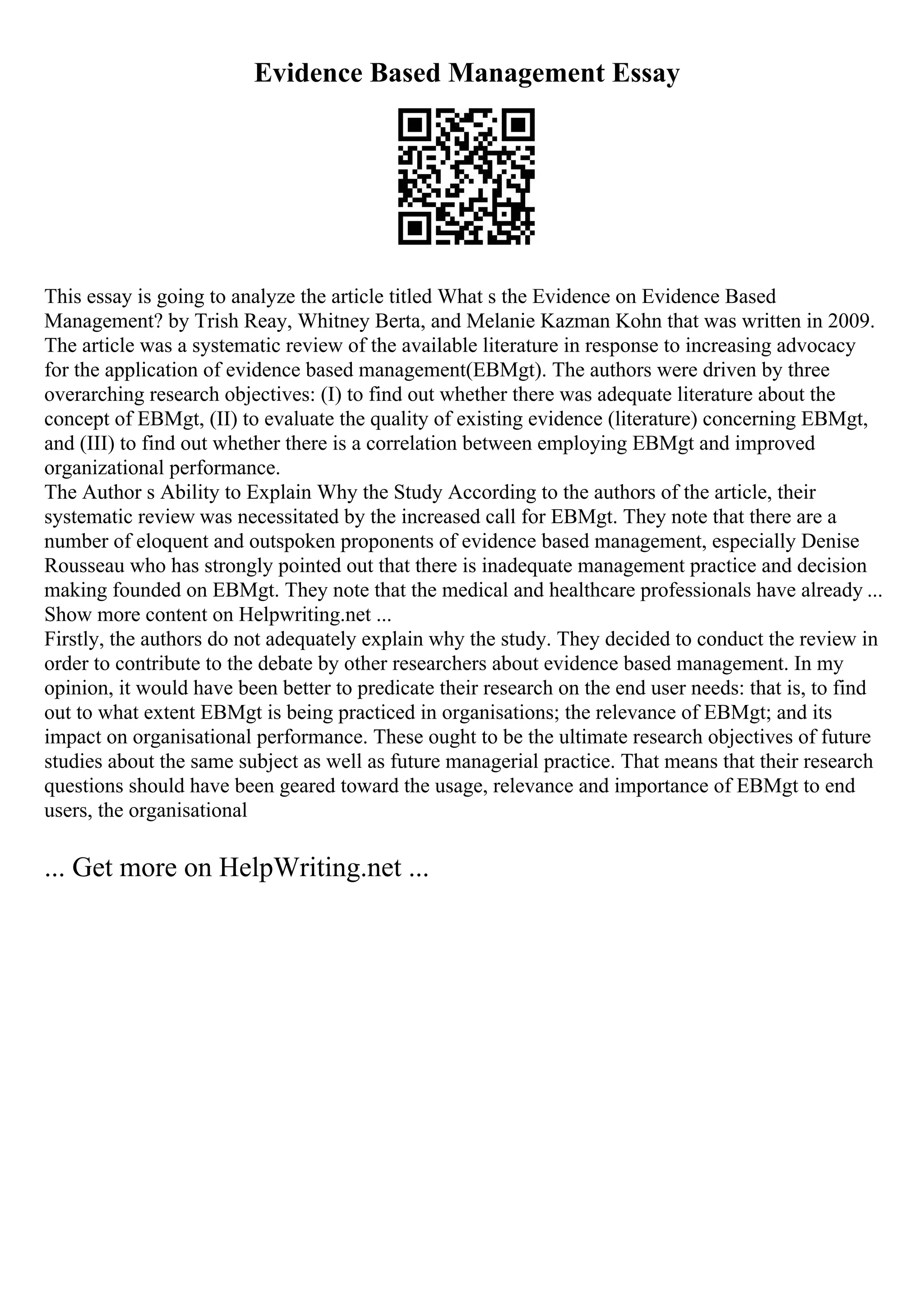 Evidence Based Management Essay
This essay is going to analyze the article titled What s the Evidence on Evidence Based
Management? by Trish Reay, Whitney Berta, and Melanie Kazman Kohn that was written in 2009.
The article was a systematic review of the available literature in response to increasing advocacy
for the application of evidence based management(EBMgt). The authors were driven by three
overarching research objectives: (I) to find out whether there was adequate literature about the
concept of EBMgt, (II) to evaluate the quality of existing evidence (literature) concerning EBMgt,
and (III) to find out whether there is a correlation between employing EBMgt and improved
organizational performance.
The Author s Ability to Explain Why the Study According to the authors of the article, their
systematic review was necessitated by the increased call for EBMgt. They note that there are a
number of eloquent and outspoken proponents of evidence based management, especially Denise
Rousseau who has strongly pointed out that there is inadequate management practice and decision
making founded on EBMgt. They note that the medical and healthcare professionals have already ...
Show more content on Helpwriting.net ...
Firstly, the authors do not adequately explain why the study. They decided to conduct the review in
order to contribute to the debate by other researchers about evidence based management. In my
opinion, it would have been better to predicate their research on the end user needs: that is, to find
out to what extent EBMgt is being practiced in organisations; the relevance of EBMgt; and its
impact on organisational performance. These ought to be the ultimate research objectives of future
studies about the same subject as well as future managerial practice. That means that their research
questions should have been geared toward the usage, relevance and importance of EBMgt to end
users, the organisational
... Get more on HelpWriting.net ...
 