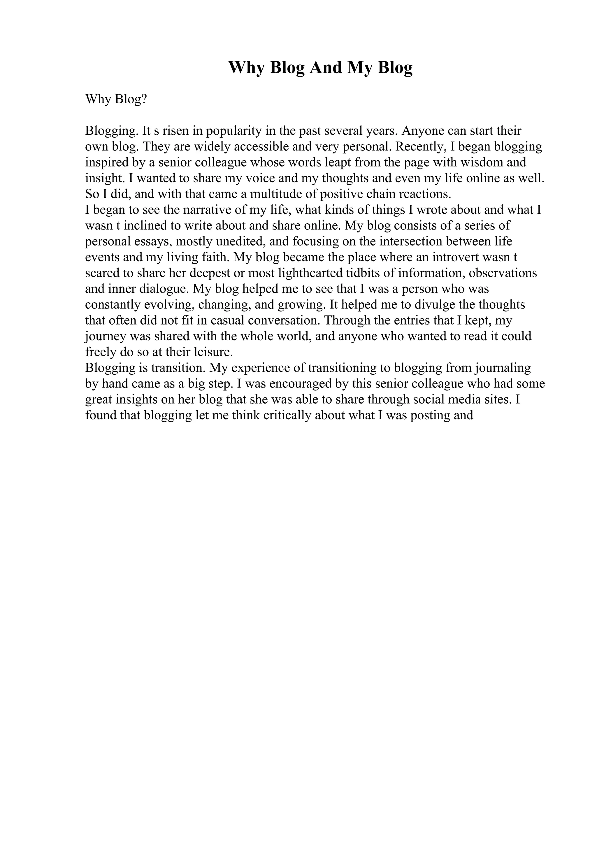 Why Blog And My Blog
Why Blog?
Blogging. It s risen in popularity in the past several years. Anyone can start their
own blog. They are widely accessible and very personal. Recently, I began blogging
inspired by a senior colleague whose words leapt from the page with wisdom and
insight. I wanted to share my voice and my thoughts and even my life online as well.
So I did, and with that came a multitude of positive chain reactions.
I began to see the narrative of my life, what kinds of things I wrote about and what I
wasn t inclined to write about and share online. My blog consists of a series of
personal essays, mostly unedited, and focusing on the intersection between life
events and my living faith. My blog became the place where an introvert wasn t
scared to share her deepest or most lighthearted tidbits of information, observations
and inner dialogue. My blog helped me to see that I was a person who was
constantly evolving, changing, and growing. It helped me to divulge the thoughts
that often did not fit in casual conversation. Through the entries that I kept, my
journey was shared with the whole world, and anyone who wanted to read it could
freely do so at their leisure.
Blogging is transition. My experience of transitioning to blogging from journaling
by hand came as a big step. I was encouraged by this senior colleague who had some
great insights on her blog that she was able to share through social media sites. I
found that blogging let me think critically about what I was posting and
 