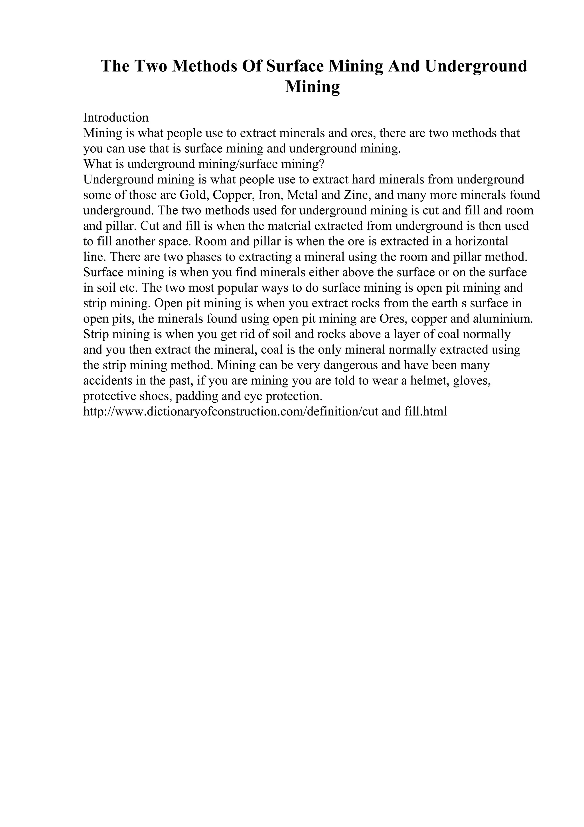 The Two Methods Of Surface Mining And Underground
Mining
Introduction
Mining is what people use to extract minerals and ores, there are two methods that
you can use that is surface mining and underground mining.
What is underground mining/surface mining?
Underground mining is what people use to extract hard minerals from underground
some of those are Gold, Copper, Iron, Metal and Zinc, and many more minerals found
underground. The two methods used for underground mining is cut and fill and room
and pillar. Cut and fill is when the material extracted from underground is then used
to fill another space. Room and pillar is when the ore is extracted in a horizontal
line. There are two phases to extracting a mineral using the room and pillar method.
Surface mining is when you find minerals either above the surface or on the surface
in soil etc. The two most popular ways to do surface mining is open pit mining and
strip mining. Open pit mining is when you extract rocks from the earth s surface in
open pits, the minerals found using open pit mining are Ores, copper and aluminium.
Strip mining is when you get rid of soil and rocks above a layer of coal normally
and you then extract the mineral, coal is the only mineral normally extracted using
the strip mining method. Mining can be very dangerous and have been many
accidents in the past, if you are mining you are told to wear a helmet, gloves,
protective shoes, padding and eye protection.
http://www.dictionaryofconstruction.com/definition/cut and fill.html
 