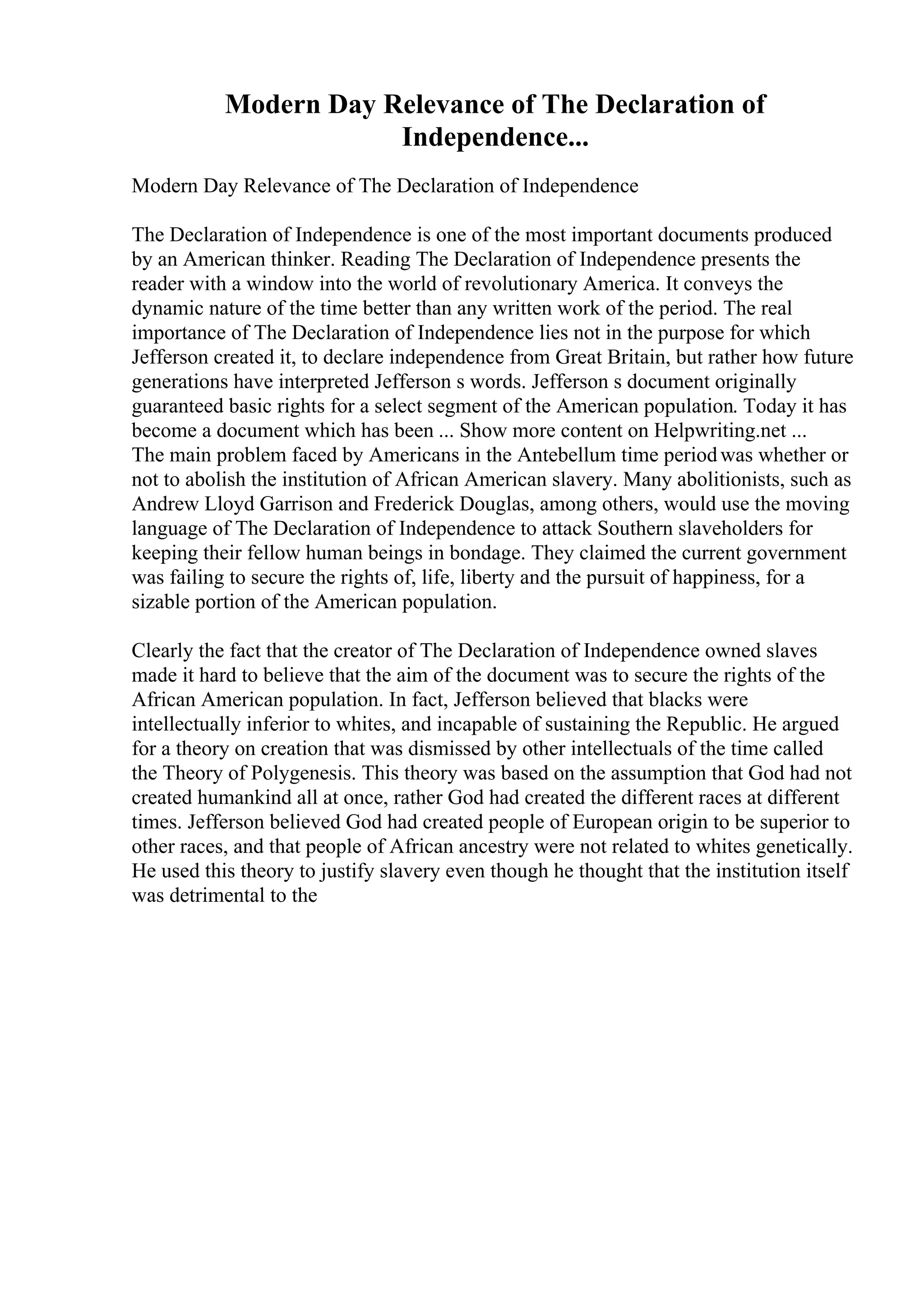 Modern Day Relevance of The Declaration of
Independence...
Modern Day Relevance of The Declaration of Independence
The Declaration of Independence is one of the most important documents produced
by an American thinker. Reading The Declaration of Independence presents the
reader with a window into the world of revolutionary America. It conveys the
dynamic nature of the time better than any written work of the period. The real
importance of The Declaration of Independence lies not in the purpose for which
Jefferson created it, to declare independence from Great Britain, but rather how future
generations have interpreted Jefferson s words. Jefferson s document originally
guaranteed basic rights for a select segment of the American population. Today it has
become a document which has been ... Show more content on Helpwriting.net ...
The main problem faced by Americans in the Antebellum time periodwas whether or
not to abolish the institution of African American slavery. Many abolitionists, such as
Andrew Lloyd Garrison and Frederick Douglas, among others, would use the moving
language of The Declaration of Independence to attack Southern slaveholders for
keeping their fellow human beings in bondage. They claimed the current government
was failing to secure the rights of, life, liberty and the pursuit of happiness, for a
sizable portion of the American population.
Clearly the fact that the creator of The Declaration of Independence owned slaves
made it hard to believe that the aim of the document was to secure the rights of the
African American population. In fact, Jefferson believed that blacks were
intellectually inferior to whites, and incapable of sustaining the Republic. He argued
for a theory on creation that was dismissed by other intellectuals of the time called
the Theory of Polygenesis. This theory was based on the assumption that God had not
created humankind all at once, rather God had created the different races at different
times. Jefferson believed God had created people of European origin to be superior to
other races, and that people of African ancestry were not related to whites genetically.
He used this theory to justify slavery even though he thought that the institution itself
was detrimental to the
 