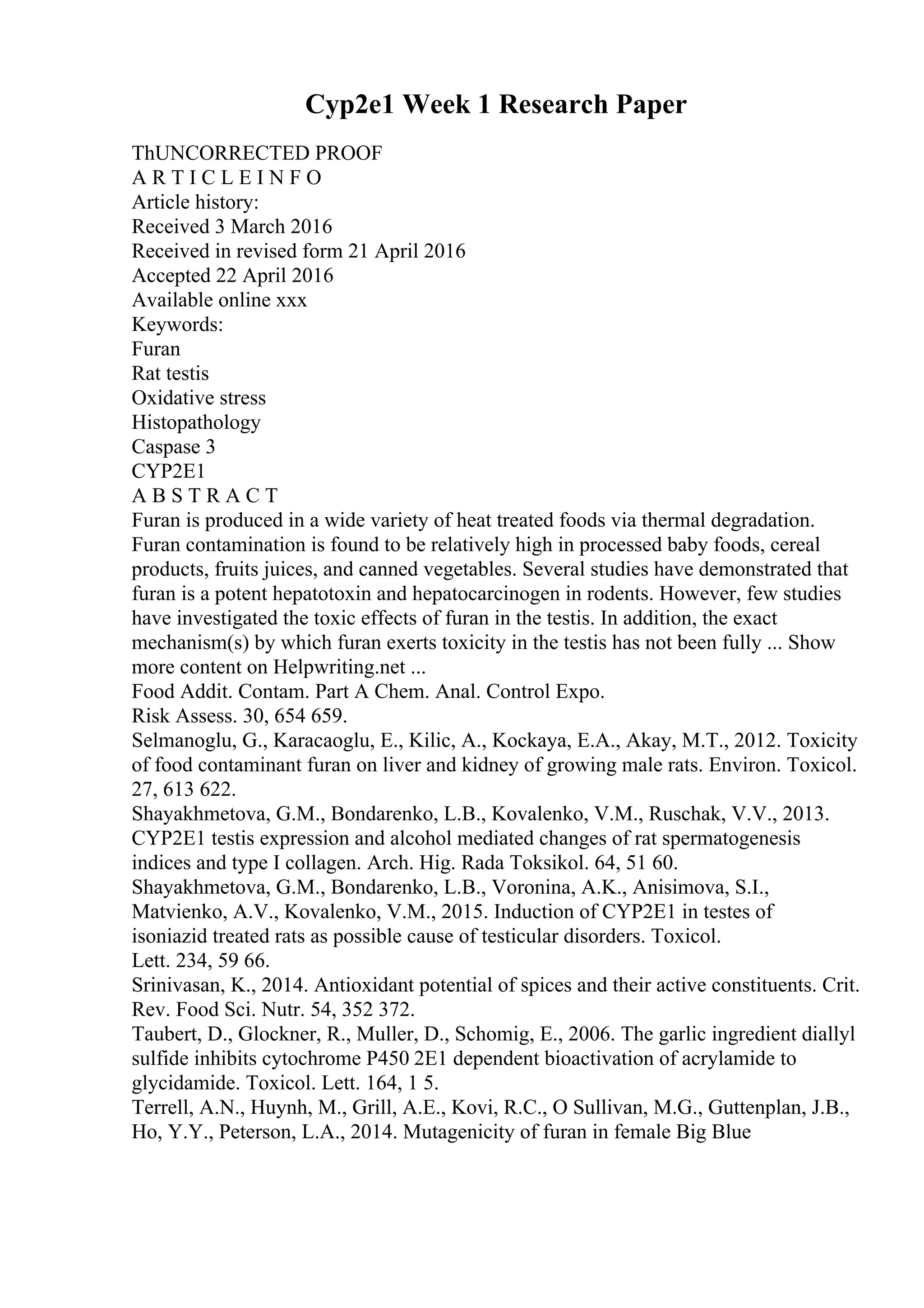 Cyp2e1 Week 1 Research Paper
ThUNCORRECTED PROOF
A R T I C L E I N F O
Article history:
Received 3 March 2016
Received in revised form 21 April 2016
Accepted 22 April 2016
Available online xxx
Keywords:
Furan
Rat testis
Oxidative stress
Histopathology
Caspase 3
CYP2E1
A B S T R A C T
Furan is produced in a wide variety of heat treated foods via thermal degradation.
Furan contamination is found to be relatively high in processed baby foods, cereal
products, fruits juices, and canned vegetables. Several studies have demonstrated that
furan is a potent hepatotoxin and hepatocarcinogen in rodents. However, few studies
have investigated the toxic effects of furan in the testis. In addition, the exact
mechanism(s) by which furan exerts toxicity in the testis has not been fully ... Show
more content on Helpwriting.net ...
Food Addit. Contam. Part A Chem. Anal. Control Expo.
Risk Assess. 30, 654 659.
Selmanoglu, G., Karacaoglu, E., Kilic, A., Kockaya, E.A., Akay, M.T., 2012. Toxicity
of food contaminant furan on liver and kidney of growing male rats. Environ. Toxicol.
27, 613 622.
Shayakhmetova, G.M., Bondarenko, L.B., Kovalenko, V.M., Ruschak, V.V., 2013.
CYP2E1 testis expression and alcohol mediated changes of rat spermatogenesis
indices and type I collagen. Arch. Hig. Rada Toksikol. 64, 51 60.
Shayakhmetova, G.M., Bondarenko, L.B., Voronina, A.K., Anisimova, S.I.,
Matvienko, A.V., Kovalenko, V.M., 2015. Induction of CYP2E1 in testes of
isoniazid treated rats as possible cause of testicular disorders. Toxicol.
Lett. 234, 59 66.
Srinivasan, K., 2014. Antioxidant potential of spices and their active constituents. Crit.
Rev. Food Sci. Nutr. 54, 352 372.
Taubert, D., Glockner, R., Muller, D., Schomig, E., 2006. The garlic ingredient diallyl
sulfide inhibits cytochrome P450 2E1 dependent bioactivation of acrylamide to
glycidamide. Toxicol. Lett. 164, 1 5.
Terrell, A.N., Huynh, M., Grill, A.E., Kovi, R.C., O Sullivan, M.G., Guttenplan, J.B.,
Ho, Y.Y., Peterson, L.A., 2014. Mutagenicity of furan in female Big Blue
 
