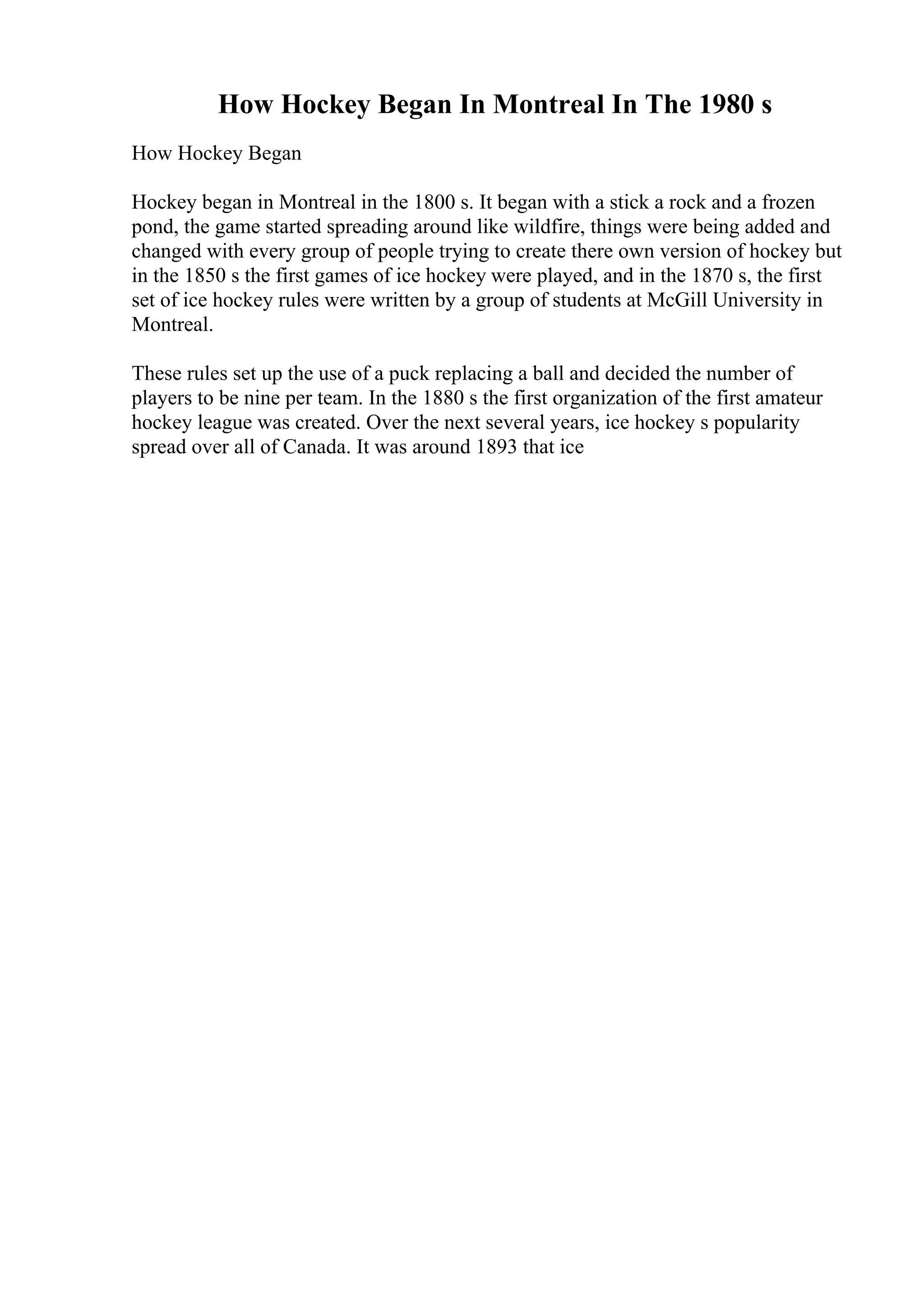 How Hockey Began In Montreal In The 1980 s
How Hockey Began
Hockey began in Montreal in the 1800 s. It began with a stick a rock and a frozen
pond, the game started spreading around like wildfire, things were being added and
changed with every group of people trying to create there own version of hockey but
in the 1850 s the first games of ice hockey were played, and in the 1870 s, the first
set of ice hockey rules were written by a group of students at McGill University in
Montreal.
These rules set up the use of a puck replacing a ball and decided the number of
players to be nine per team. In the 1880 s the first organization of the first amateur
hockey league was created. Over the next several years, ice hockey s popularity
spread over all of Canada. It was around 1893 that ice
 