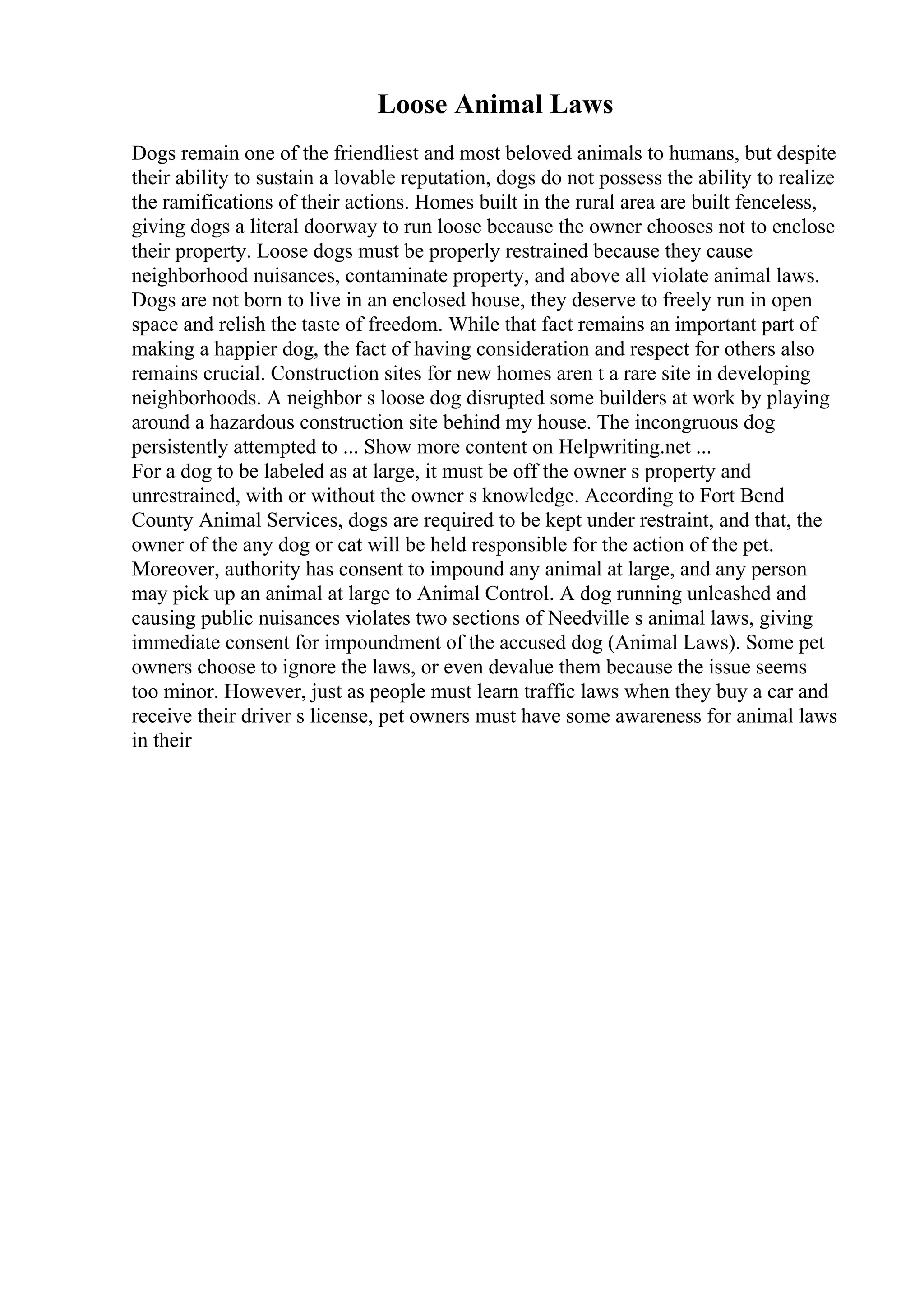 Loose Animal Laws
Dogs remain one of the friendliest and most beloved animals to humans, but despite
their ability to sustain a lovable reputation, dogs do not possess the ability to realize
the ramifications of their actions. Homes built in the rural area are built fenceless,
giving dogs a literal doorway to run loose because the owner chooses not to enclose
their property. Loose dogs must be properly restrained because they cause
neighborhood nuisances, contaminate property, and above all violate animal laws.
Dogs are not born to live in an enclosed house, they deserve to freely run in open
space and relish the taste of freedom. While that fact remains an important part of
making a happier dog, the fact of having consideration and respect for others also
remains crucial. Construction sites for new homes aren t a rare site in developing
neighborhoods. A neighbor s loose dog disrupted some builders at work by playing
around a hazardous construction site behind my house. The incongruous dog
persistently attempted to ... Show more content on Helpwriting.net ...
For a dog to be labeled as at large, it must be off the owner s property and
unrestrained, with or without the owner s knowledge. According to Fort Bend
County Animal Services, dogs are required to be kept under restraint, and that, the
owner of the any dog or cat will be held responsible for the action of the pet.
Moreover, authority has consent to impound any animal at large, and any person
may pick up an animal at large to Animal Control. A dog running unleashed and
causing public nuisances violates two sections of Needville s animal laws, giving
immediate consent for impoundment of the accused dog (Animal Laws). Some pet
owners choose to ignore the laws, or even devalue them because the issue seems
too minor. However, just as people must learn traffic laws when they buy a car and
receive their driver s license, pet owners must have some awareness for animal laws
in their
 