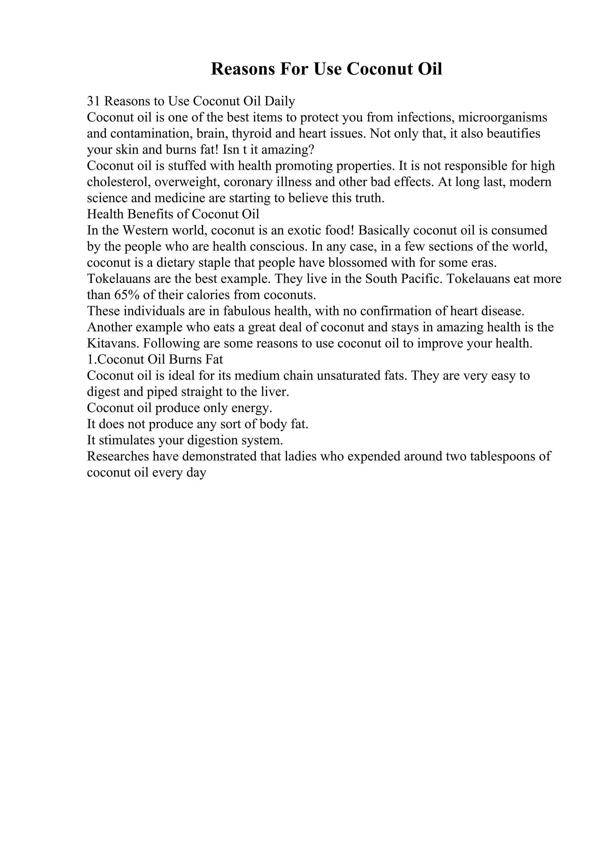 Reasons For Use Coconut Oil
31 Reasons to Use Coconut Oil Daily
Coconut oil is one of the best items to protect you from infections, microorganisms
and contamination, brain, thyroid and heart issues. Not only that, it also beautifies
your skin and burns fat! Isn t it amazing?
Coconut oil is stuffed with health promoting properties. It is not responsible for high
cholesterol, overweight, coronary illness and other bad effects. At long last, modern
science and medicine are starting to believe this truth.
Health Benefits of Coconut Oil
In the Western world, coconut is an exotic food! Basically coconut oil is consumed
by the people who are health conscious. In any case, in a few sections of the world,
coconut is a dietary staple that people have blossomed with for some eras.
Tokelauans are the best example. They live in the South Pacific. Tokelauans eat more
than 65% of their calories from coconuts.
These individuals are in fabulous health, with no confirmation of heart disease.
Another example who eats a great deal of coconut and stays in amazing health is the
Kitavans. Following are some reasons to use coconut oil to improve your health.
1.Coconut Oil Burns Fat
Coconut oil is ideal for its medium chain unsaturated fats. They are very easy to
digest and piped straight to the liver.
Coconut oil produce only energy.
It does not produce any sort of body fat.
It stimulates your digestion system.
Researches have demonstrated that ladies who expended around two tablespoons of
coconut oil every day
 