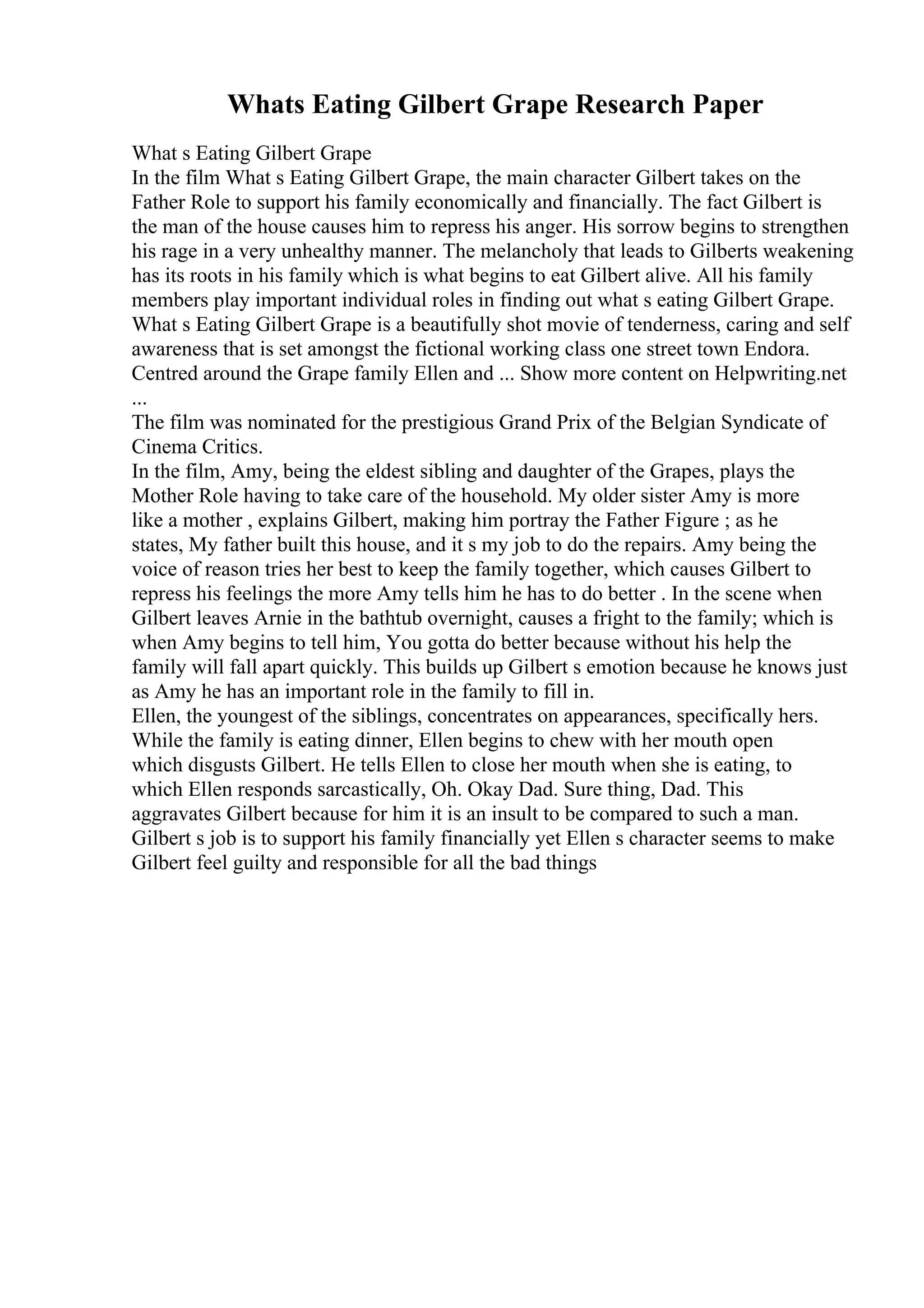 Whats Eating Gilbert Grape Research Paper
What s Eating Gilbert Grape
In the film What s Eating Gilbert Grape, the main character Gilbert takes on the
Father Role to support his family economically and financially. The fact Gilbert is
the man of the house causes him to repress his anger. His sorrow begins to strengthen
his rage in a very unhealthy manner. The melancholy that leads to Gilberts weakening
has its roots in his family which is what begins to eat Gilbert alive. All his family
members play important individual roles in finding out what s eating Gilbert Grape.
What s Eating Gilbert Grape is a beautifully shot movie of tenderness, caring and self
awareness that is set amongst the fictional working class one street town Endora.
Centred around the Grape family Ellen and ... Show more content on Helpwriting.net
...
The film was nominated for the prestigious Grand Prix of the Belgian Syndicate of
Cinema Critics.
In the film, Amy, being the eldest sibling and daughter of the Grapes, plays the
Mother Role having to take care of the household. My older sister Amy is more
like a mother , explains Gilbert, making him portray the Father Figure ; as he
states, My father built this house, and it s my job to do the repairs. Amy being the
voice of reason tries her best to keep the family together, which causes Gilbert to
repress his feelings the more Amy tells him he has to do better . In the scene when
Gilbert leaves Arnie in the bathtub overnight, causes a fright to the family; which is
when Amy begins to tell him, You gotta do better because without his help the
family will fall apart quickly. This builds up Gilbert s emotion because he knows just
as Amy he has an important role in the family to fill in.
Ellen, the youngest of the siblings, concentrates on appearances, specifically hers.
While the family is eating dinner, Ellen begins to chew with her mouth open
which disgusts Gilbert. He tells Ellen to close her mouth when she is eating, to
which Ellen responds sarcastically, Oh. Okay Dad. Sure thing, Dad. This
aggravates Gilbert because for him it is an insult to be compared to such a man.
Gilbert s job is to support his family financially yet Ellen s character seems to make
Gilbert feel guilty and responsible for all the bad things
 