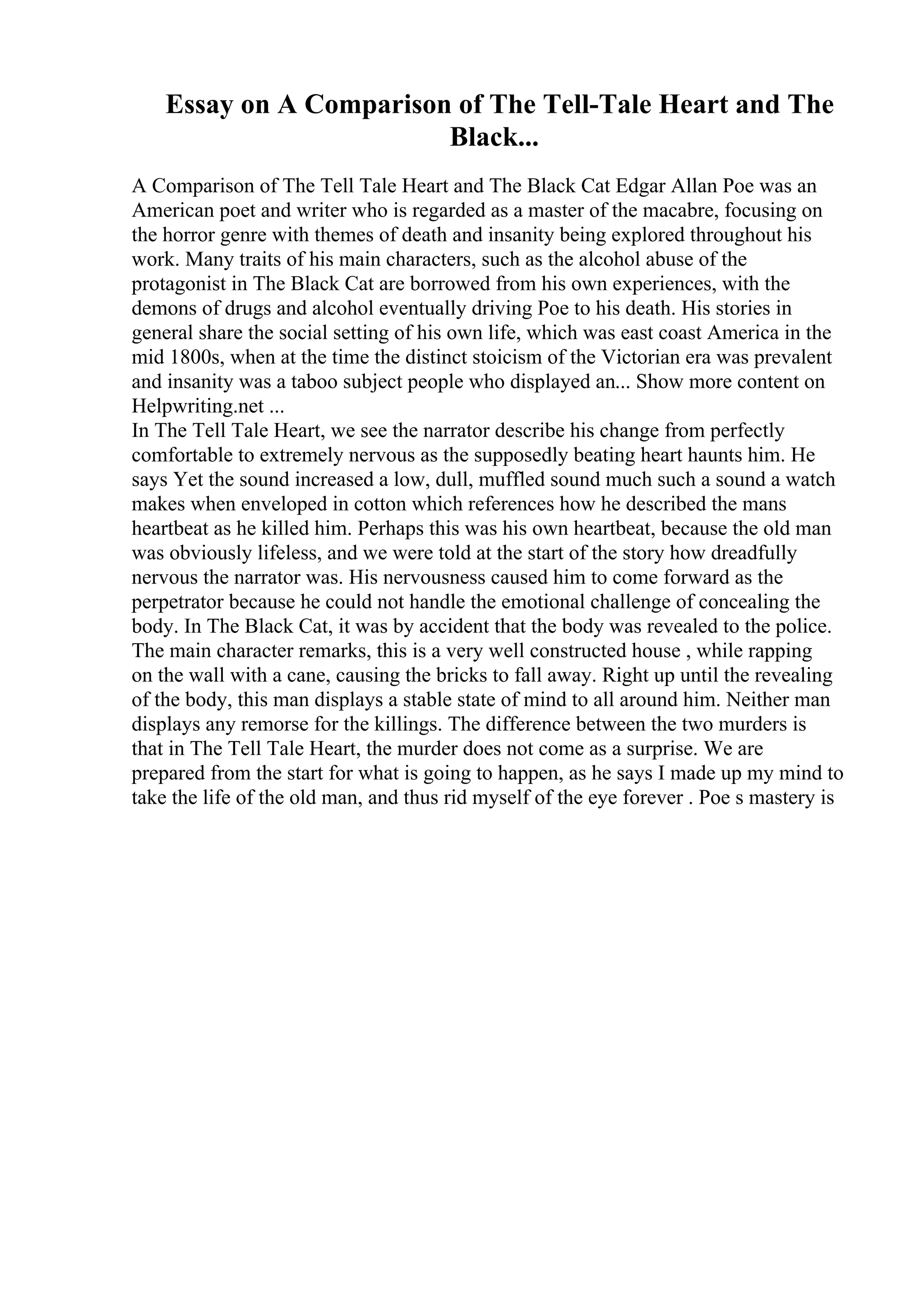 Essay on A Comparison of The Tell-Tale Heart and The
Black...
A Comparison of The Tell Tale Heart and The Black Cat Edgar Allan Poe was an
American poet and writer who is regarded as a master of the macabre, focusing on
the horror genre with themes of death and insanity being explored throughout his
work. Many traits of his main characters, such as the alcohol abuse of the
protagonist in The Black Cat are borrowed from his own experiences, with the
demons of drugs and alcohol eventually driving Poe to his death. His stories in
general share the social setting of his own life, which was east coast America in the
mid 1800s, when at the time the distinct stoicism of the Victorian era was prevalent
and insanity was a taboo subject people who displayed an... Show more content on
Helpwriting.net ...
In The Tell Tale Heart, we see the narrator describe his change from perfectly
comfortable to extremely nervous as the supposedly beating heart haunts him. He
says Yet the sound increased a low, dull, muffled sound much such a sound a watch
makes when enveloped in cotton which references how he described the mans
heartbeat as he killed him. Perhaps this was his own heartbeat, because the old man
was obviously lifeless, and we were told at the start of the story how dreadfully
nervous the narrator was. His nervousness caused him to come forward as the
perpetrator because he could not handle the emotional challenge of concealing the
body. In The Black Cat, it was by accident that the body was revealed to the police.
The main character remarks, this is a very well constructed house , while rapping
on the wall with a cane, causing the bricks to fall away. Right up until the revealing
of the body, this man displays a stable state of mind to all around him. Neither man
displays any remorse for the killings. The difference between the two murders is
that in The Tell Tale Heart, the murder does not come as a surprise. We are
prepared from the start for what is going to happen, as he says I made up my mind to
take the life of the old man, and thus rid myself of the eye forever . Poe s mastery is
 