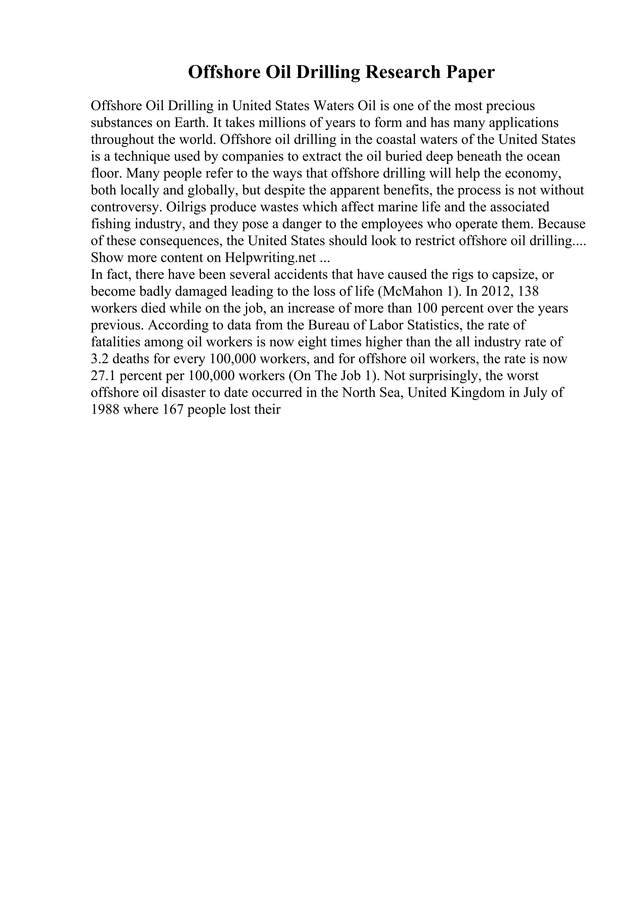 Offshore Oil Drilling Research Paper
Offshore Oil Drilling in United States Waters Oil is one of the most precious
substances on Earth. It takes millions of years to form and has many applications
throughout the world. Offshore oil drilling in the coastal waters of the United States
is a technique used by companies to extract the oil buried deep beneath the ocean
floor. Many people refer to the ways that offshore drilling will help the economy,
both locally and globally, but despite the apparent benefits, the process is not without
controversy. Oilrigs produce wastes which affect marine life and the associated
fishing industry, and they pose a danger to the employees who operate them. Because
of these consequences, the United States should look to restrict offshore oil drilling....
Show more content on Helpwriting.net ...
In fact, there have been several accidents that have caused the rigs to capsize, or
become badly damaged leading to the loss of life (McMahon 1). In 2012, 138
workers died while on the job, an increase of more than 100 percent over the years
previous. According to data from the Bureau of Labor Statistics, the rate of
fatalities among oil workers is now eight times higher than the all industry rate of
3.2 deaths for every 100,000 workers, and for offshore oil workers, the rate is now
27.1 percent per 100,000 workers (On The Job 1). Not surprisingly, the worst
offshore oil disaster to date occurred in the North Sea, United Kingdom in July of
1988 where 167 people lost their
 
