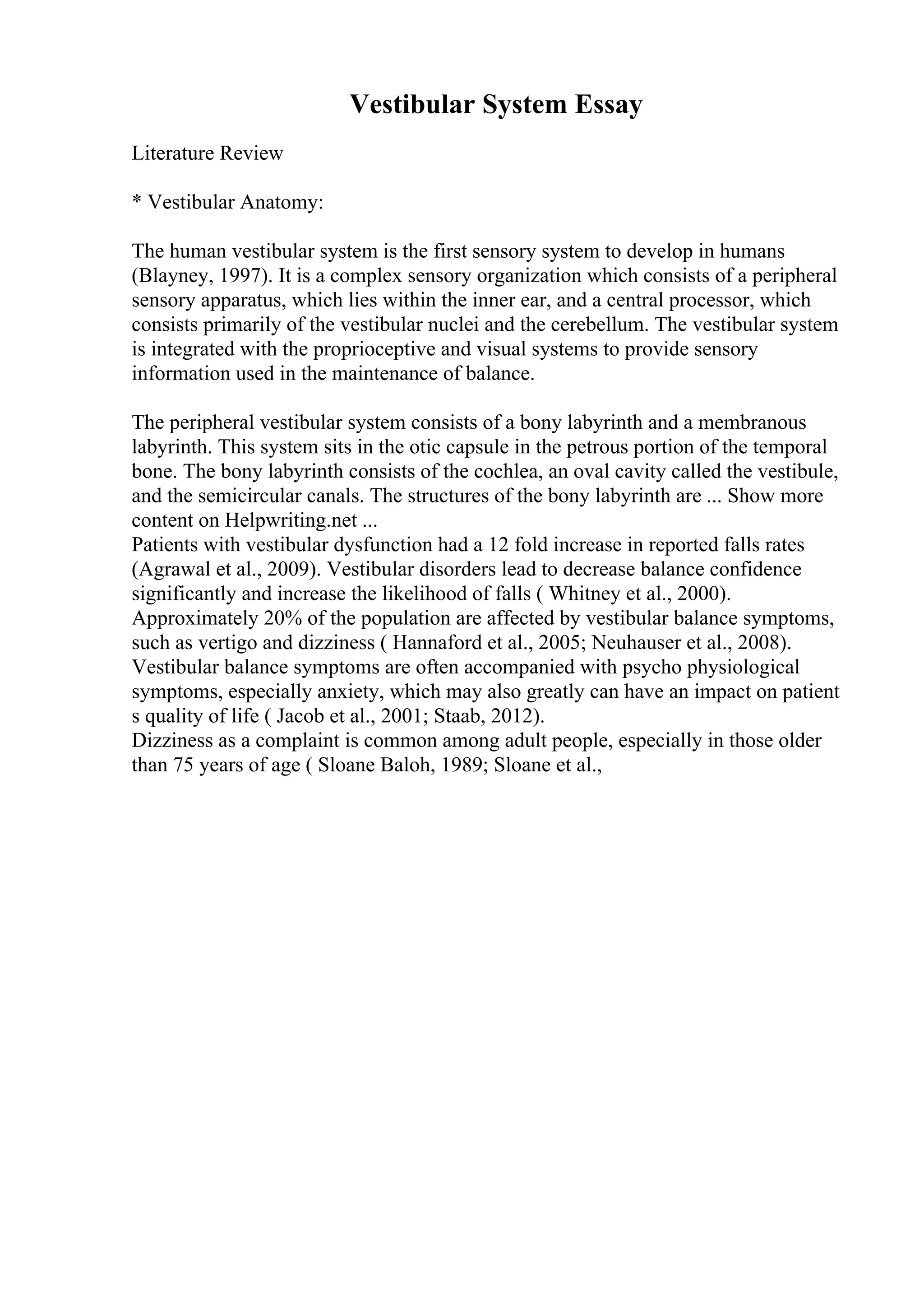 Vestibular System Essay
Literature Review
* Vestibular Anatomy:
The human vestibular system is the first sensory system to develop in humans
(Blayney, 1997). It is a complex sensory organization which consists of a peripheral
sensory apparatus, which lies within the inner ear, and a central processor, which
consists primarily of the vestibular nuclei and the cerebellum. The vestibular system
is integrated with the proprioceptive and visual systems to provide sensory
information used in the maintenance of balance.
The peripheral vestibular system consists of a bony labyrinth and a membranous
labyrinth. This system sits in the otic capsule in the petrous portion of the temporal
bone. The bony labyrinth consists of the cochlea, an oval cavity called the vestibule,
and the semicircular canals. The structures of the bony labyrinth are ... Show more
content on Helpwriting.net ...
Patients with vestibular dysfunction had a 12 fold increase in reported falls rates
(Agrawal et al., 2009). Vestibular disorders lead to decrease balance confidence
significantly and increase the likelihood of falls ( Whitney et al., 2000).
Approximately 20% of the population are affected by vestibular balance symptoms,
such as vertigo and dizziness ( Hannaford et al., 2005; Neuhauser et al., 2008).
Vestibular balance symptoms are often accompanied with psycho physiological
symptoms, especially anxiety, which may also greatly can have an impact on patient
s quality of life ( Jacob et al., 2001; Staab, 2012).
Dizziness as a complaint is common among adult people, especially in those older
than 75 years of age ( Sloane Baloh, 1989; Sloane et al.,
 