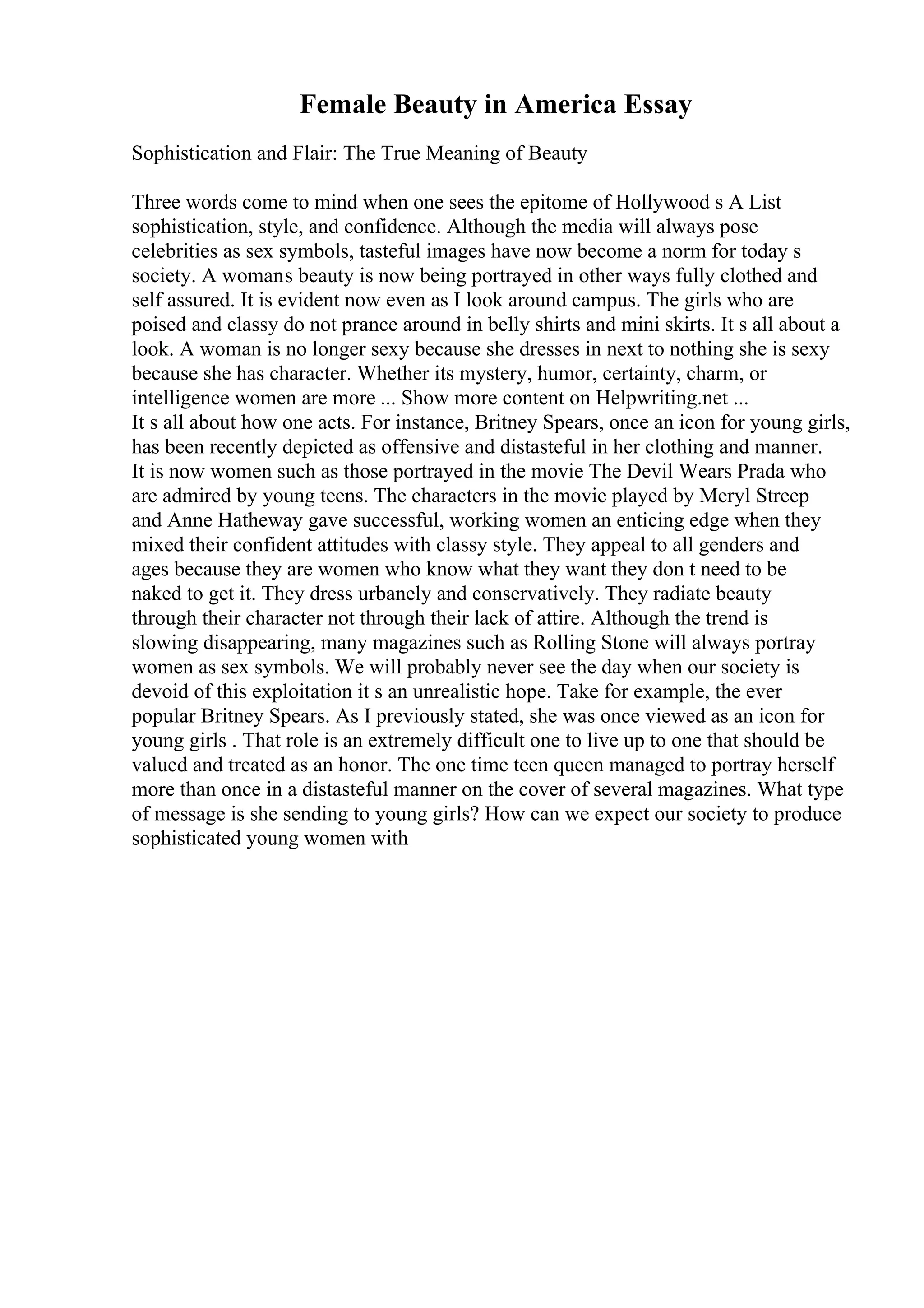Female Beauty in America Essay
Sophistication and Flair: The True Meaning of Beauty
Three words come to mind when one sees the epitome of Hollywood s A List
sophistication, style, and confidence. Although the media will always pose
celebrities as sex symbols, tasteful images have now become a norm for today s
society. A womans beauty is now being portrayed in other ways fully clothed and
self assured. It is evident now even as I look around campus. The girls who are
poised and classy do not prance around in belly shirts and mini skirts. It s all about a
look. A woman is no longer sexy because she dresses in next to nothing she is sexy
because she has character. Whether its mystery, humor, certainty, charm, or
intelligence women are more ... Show more content on Helpwriting.net ...
It s all about how one acts. For instance, Britney Spears, once an icon for young girls,
has been recently depicted as offensive and distasteful in her clothing and manner.
It is now women such as those portrayed in the movie The Devil Wears Prada who
are admired by young teens. The characters in the movie played by Meryl Streep
and Anne Hatheway gave successful, working women an enticing edge when they
mixed their confident attitudes with classy style. They appeal to all genders and
ages because they are women who know what they want they don t need to be
naked to get it. They dress urbanely and conservatively. They radiate beauty
through their character not through their lack of attire. Although the trend is
slowing disappearing, many magazines such as Rolling Stone will always portray
women as sex symbols. We will probably never see the day when our society is
devoid of this exploitation it s an unrealistic hope. Take for example, the ever
popular Britney Spears. As I previously stated, she was once viewed as an icon for
young girls . That role is an extremely difficult one to live up to one that should be
valued and treated as an honor. The one time teen queen managed to portray herself
more than once in a distasteful manner on the cover of several magazines. What type
of message is she sending to young girls? How can we expect our society to produce
sophisticated young women with
 
