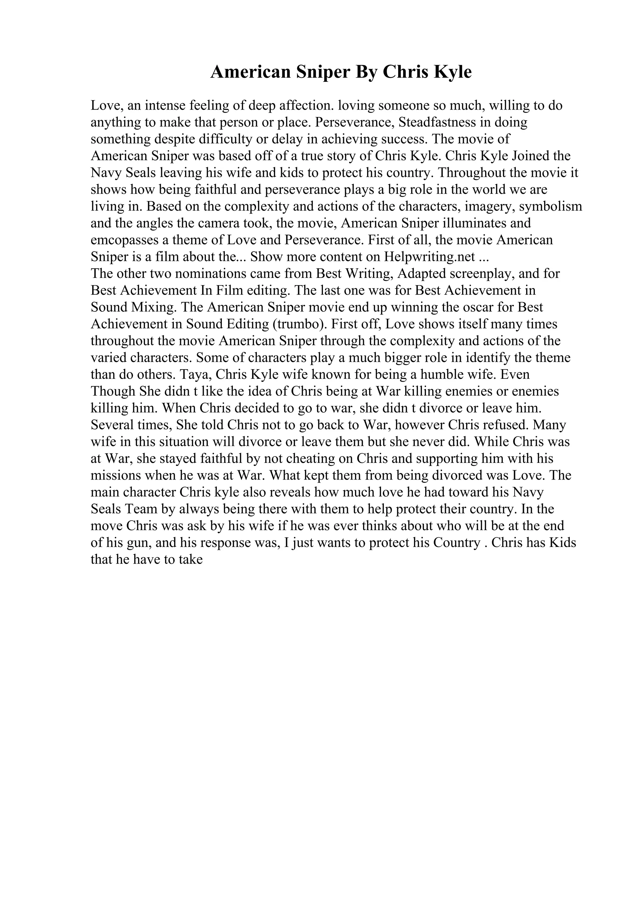 American Sniper By Chris Kyle
Love, an intense feeling of deep affection. loving someone so much, willing to do
anything to make that person or place. Perseverance, Steadfastness in doing
something despite difficulty or delay in achieving success. The movie of
American Sniper was based off of a true story of Chris Kyle. Chris Kyle Joined the
Navy Seals leaving his wife and kids to protect his country. Throughout the movie it
shows how being faithful and perseverance plays a big role in the world we are
living in. Based on the complexity and actions of the characters, imagery, symbolism
and the angles the camera took, the movie, American Sniper illuminates and
emcopasses a theme of Love and Perseverance. First of all, the movie American
Sniper is a film about the... Show more content on Helpwriting.net ...
The other two nominations came from Best Writing, Adapted screenplay, and for
Best Achievement In Film editing. The last one was for Best Achievement in
Sound Mixing. The American Sniper movie end up winning the oscar for Best
Achievement in Sound Editing (trumbo). First off, Love shows itself many times
throughout the movie American Sniper through the complexity and actions of the
varied characters. Some of characters play a much bigger role in identify the theme
than do others. Taya, Chris Kyle wife known for being a humble wife. Even
Though She didn t like the idea of Chris being at War killing enemies or enemies
killing him. When Chris decided to go to war, she didn t divorce or leave him.
Several times, She told Chris not to go back to War, however Chris refused. Many
wife in this situation will divorce or leave them but she never did. While Chris was
at War, she stayed faithful by not cheating on Chris and supporting him with his
missions when he was at War. What kept them from being divorced was Love. The
main character Chris kyle also reveals how much love he had toward his Navy
Seals Team by always being there with them to help protect their country. In the
move Chris was ask by his wife if he was ever thinks about who will be at the end
of his gun, and his response was, I just wants to protect his Country . Chris has Kids
that he have to take
 