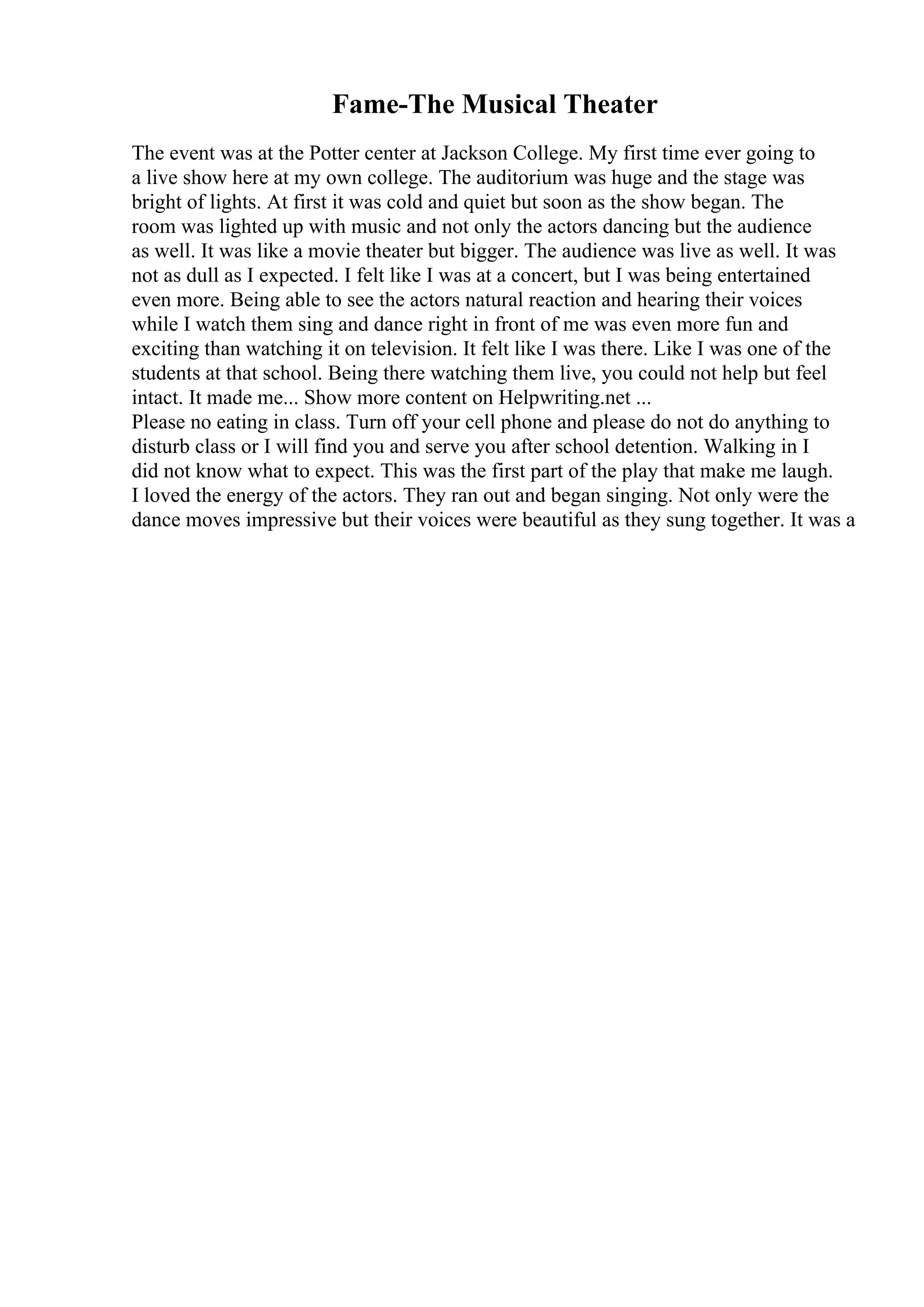Fame-The Musical Theater
The event was at the Potter center at Jackson College. My first time ever going to
a live show here at my own college. The auditorium was huge and the stage was
bright of lights. At first it was cold and quiet but soon as the show began. The
room was lighted up with music and not only the actors dancing but the audience
as well. It was like a movie theater but bigger. The audience was live as well. It was
not as dull as I expected. I felt like I was at a concert, but I was being entertained
even more. Being able to see the actors natural reaction and hearing their voices
while I watch them sing and dance right in front of me was even more fun and
exciting than watching it on television. It felt like I was there. Like I was one of the
students at that school. Being there watching them live, you could not help but feel
intact. It made me... Show more content on Helpwriting.net ...
Please no eating in class. Turn off your cell phone and please do not do anything to
disturb class or I will find you and serve you after school detention. Walking in I
did not know what to expect. This was the first part of the play that make me laugh.
I loved the energy of the actors. They ran out and began singing. Not only were the
dance moves impressive but their voices were beautiful as they sung together. It was a
 