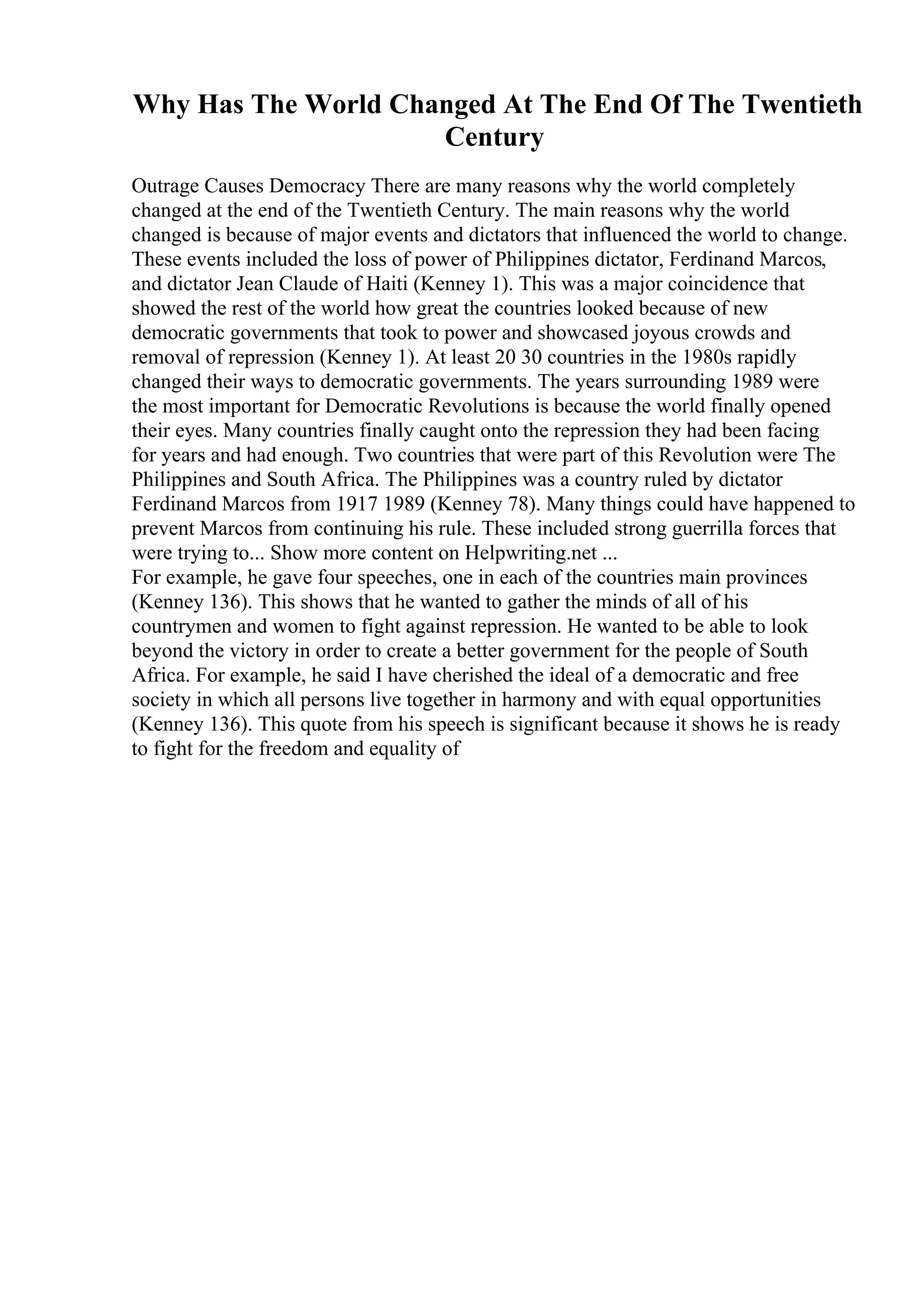 Why Has The World Changed At The End Of The Twentieth
Century
Outrage Causes Democracy There are many reasons why the world completely
changed at the end of the Twentieth Century. The main reasons why the world
changed is because of major events and dictators that influenced the world to change.
These events included the loss of power of Philippines dictator, Ferdinand Marcos,
and dictator Jean Claude of Haiti (Kenney 1). This was a major coincidence that
showed the rest of the world how great the countries looked because of new
democratic governments that took to power and showcased joyous crowds and
removal of repression (Kenney 1). At least 20 30 countries in the 1980s rapidly
changed their ways to democratic governments. The years surrounding 1989 were
the most important for Democratic Revolutions is because the world finally opened
their eyes. Many countries finally caught onto the repression they had been facing
for years and had enough. Two countries that were part of this Revolution were The
Philippines and South Africa. The Philippines was a country ruled by dictator
Ferdinand Marcos from 1917 1989 (Kenney 78). Many things could have happened to
prevent Marcos from continuing his rule. These included strong guerrilla forces that
were trying to... Show more content on Helpwriting.net ...
For example, he gave four speeches, one in each of the countries main provinces
(Kenney 136). This shows that he wanted to gather the minds of all of his
countrymen and women to fight against repression. He wanted to be able to look
beyond the victory in order to create a better government for the people of South
Africa. For example, he said I have cherished the ideal of a democratic and free
society in which all persons live together in harmony and with equal opportunities
(Kenney 136). This quote from his speech is significant because it shows he is ready
to fight for the freedom and equality of
 