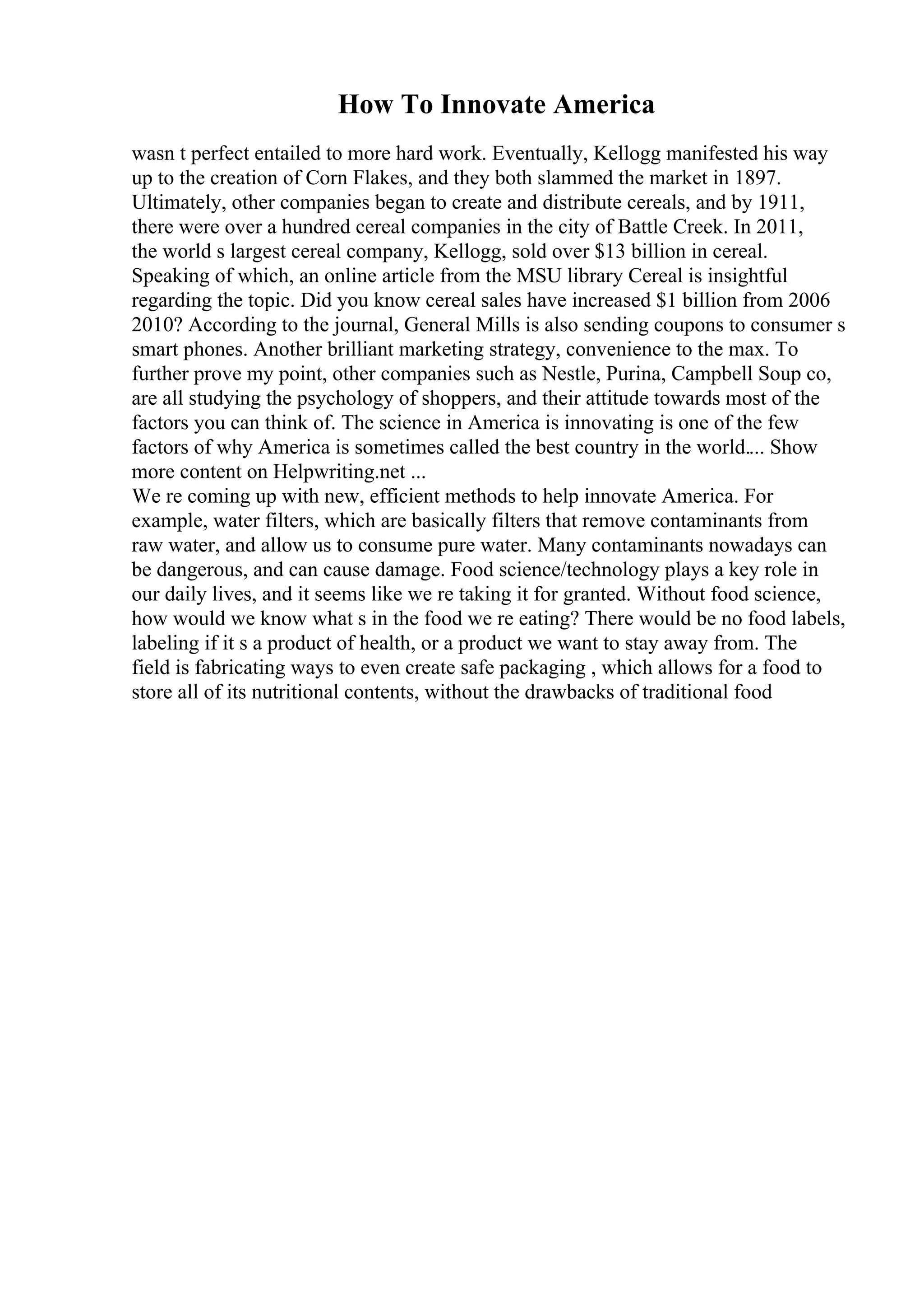 How To Innovate America
wasn t perfect entailed to more hard work. Eventually, Kellogg manifested his way
up to the creation of Corn Flakes, and they both slammed the market in 1897.
Ultimately, other companies began to create and distribute cereals, and by 1911,
there were over a hundred cereal companies in the city of Battle Creek. In 2011,
the world s largest cereal company, Kellogg, sold over $13 billion in cereal.
Speaking of which, an online article from the MSU library Cereal is insightful
regarding the topic. Did you know cereal sales have increased $1 billion from 2006
2010? According to the journal, General Mills is also sending coupons to consumer s
smart phones. Another brilliant marketing strategy, convenience to the max. To
further prove my point, other companies such as Nestle, Purina, Campbell Soup co,
are all studying the psychology of shoppers, and their attitude towards most of the
factors you can think of. The science in America is innovating is one of the few
factors of why America is sometimes called the best country in the world.... Show
more content on Helpwriting.net ...
We re coming up with new, efficient methods to help innovate America. For
example, water filters, which are basically filters that remove contaminants from
raw water, and allow us to consume pure water. Many contaminants nowadays can
be dangerous, and can cause damage. Food science/technology plays a key role in
our daily lives, and it seems like we re taking it for granted. Without food science,
how would we know what s in the food we re eating? There would be no food labels,
labeling if it s a product of health, or a product we want to stay away from. The
field is fabricating ways to even create safe packaging , which allows for a food to
store all of its nutritional contents, without the drawbacks of traditional food
 