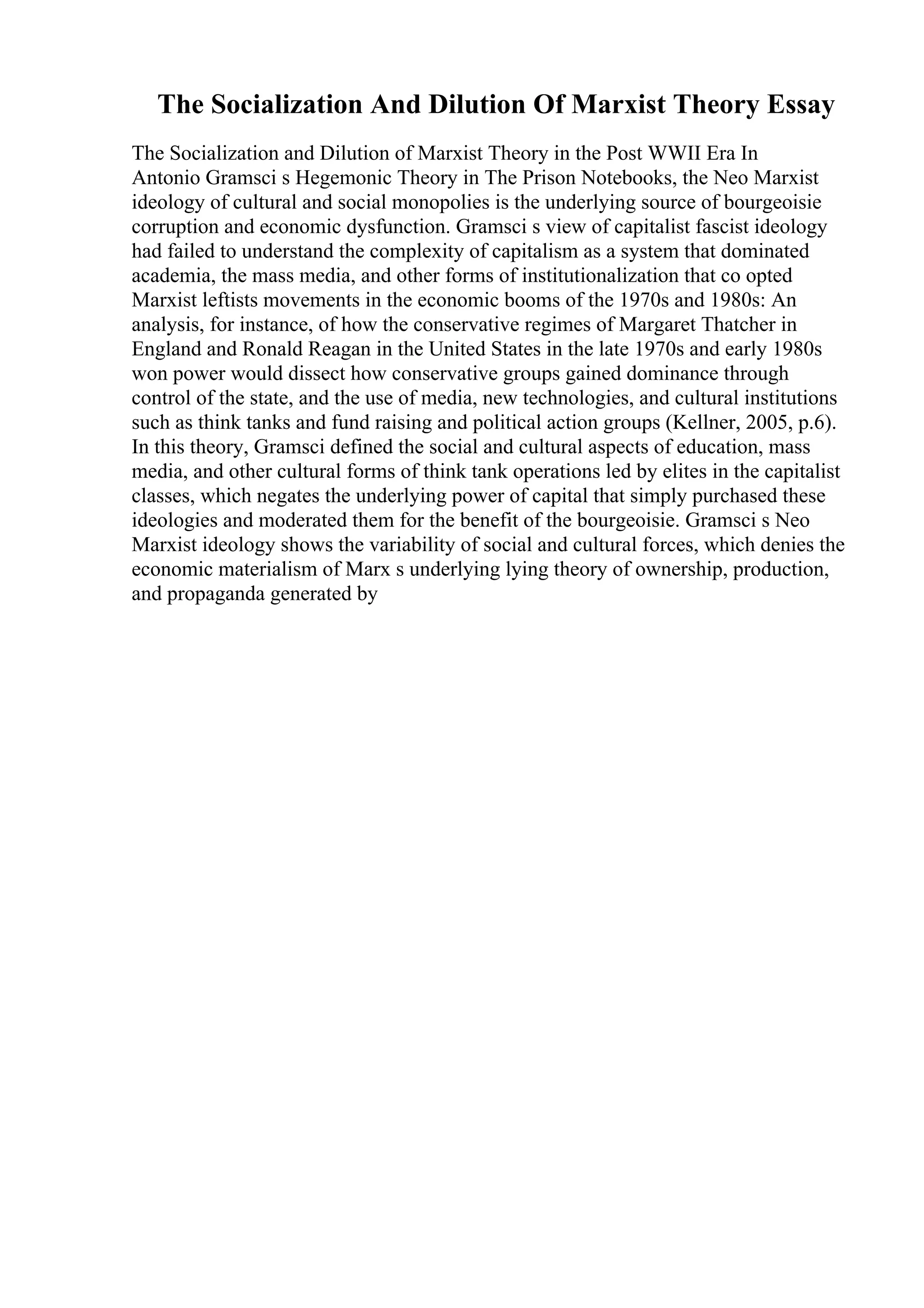 The Socialization And Dilution Of Marxist Theory Essay
The Socialization and Dilution of Marxist Theory in the Post WWII Era In
Antonio Gramsci s Hegemonic Theory in The Prison Notebooks, the Neo Marxist
ideology of cultural and social monopolies is the underlying source of bourgeoisie
corruption and economic dysfunction. Gramsci s view of capitalist fascist ideology
had failed to understand the complexity of capitalism as a system that dominated
academia, the mass media, and other forms of institutionalization that co opted
Marxist leftists movements in the economic booms of the 1970s and 1980s: An
analysis, for instance, of how the conservative regimes of Margaret Thatcher in
England and Ronald Reagan in the United States in the late 1970s and early 1980s
won power would dissect how conservative groups gained dominance through
control of the state, and the use of media, new technologies, and cultural institutions
such as think tanks and fund raising and political action groups (Kellner, 2005, p.6).
In this theory, Gramsci defined the social and cultural aspects of education, mass
media, and other cultural forms of think tank operations led by elites in the capitalist
classes, which negates the underlying power of capital that simply purchased these
ideologies and moderated them for the benefit of the bourgeoisie. Gramsci s Neo
Marxist ideology shows the variability of social and cultural forces, which denies the
economic materialism of Marx s underlying lying theory of ownership, production,
and propaganda generated by
 