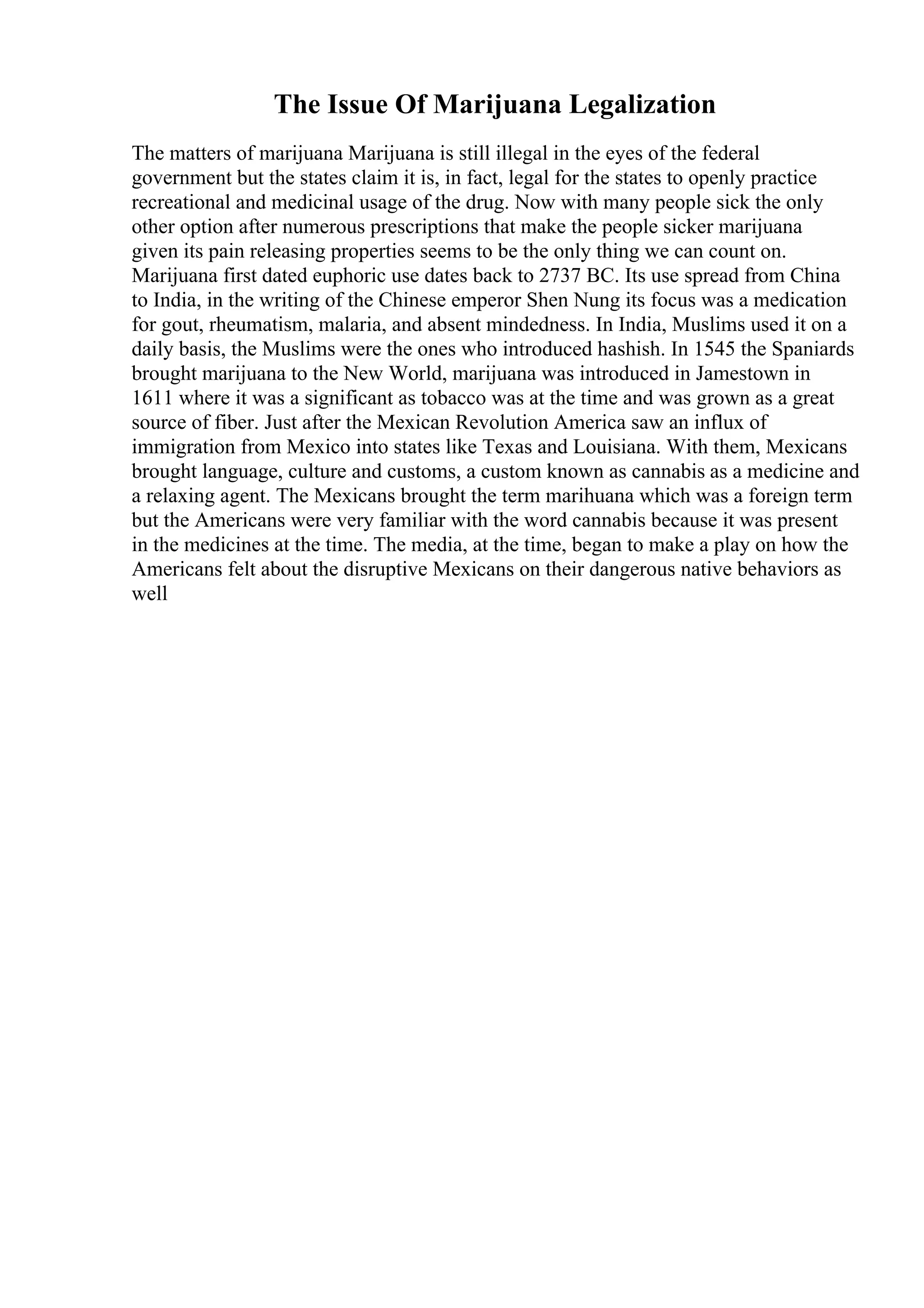 The Issue Of Marijuana Legalization
The matters of marijuana Marijuana is still illegal in the eyes of the federal
government but the states claim it is, in fact, legal for the states to openly practice
recreational and medicinal usage of the drug. Now with many people sick the only
other option after numerous prescriptions that make the people sicker marijuana
given its pain releasing properties seems to be the only thing we can count on.
Marijuana first dated euphoric use dates back to 2737 BC. Its use spread from China
to India, in the writing of the Chinese emperor Shen Nung its focus was a medication
for gout, rheumatism, malaria, and absent mindedness. In India, Muslims used it on a
daily basis, the Muslims were the ones who introduced hashish. In 1545 the Spaniards
brought marijuana to the New World, marijuana was introduced in Jamestown in
1611 where it was a significant as tobacco was at the time and was grown as a great
source of fiber. Just after the Mexican Revolution America saw an influx of
immigration from Mexico into states like Texas and Louisiana. With them, Mexicans
brought language, culture and customs, a custom known as cannabis as a medicine and
a relaxing agent. The Mexicans brought the term marihuana which was a foreign term
but the Americans were very familiar with the word cannabis because it was present
in the medicines at the time. The media, at the time, began to make a play on how the
Americans felt about the disruptive Mexicans on their dangerous native behaviors as
well
 