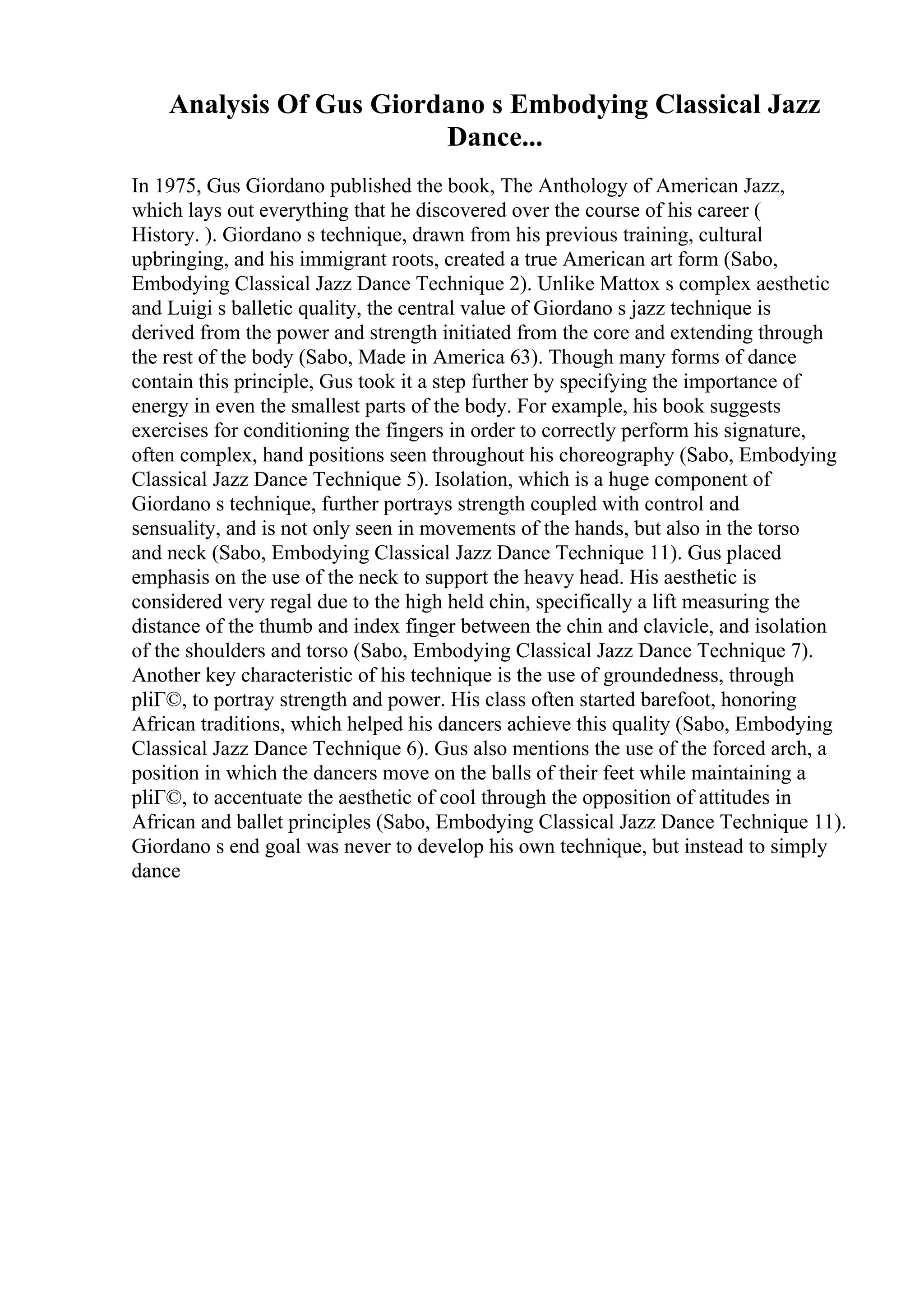 Analysis Of Gus Giordano s Embodying Classical Jazz
Dance...
In 1975, Gus Giordano published the book, The Anthology of American Jazz,
which lays out everything that he discovered over the course of his career (
History. ). Giordano s technique, drawn from his previous training, cultural
upbringing, and his immigrant roots, created a true American art form (Sabo,
Embodying Classical Jazz Dance Technique 2). Unlike Mattox s complex aesthetic
and Luigi s balletic quality, the central value of Giordano s jazz technique is
derived from the power and strength initiated from the core and extending through
the rest of the body (Sabo, Made in America 63). Though many forms of dance
contain this principle, Gus took it a step further by specifying the importance of
energy in even the smallest parts of the body. For example, his book suggests
exercises for conditioning the fingers in order to correctly perform his signature,
often complex, hand positions seen throughout his choreography (Sabo, Embodying
Classical Jazz Dance Technique 5). Isolation, which is a huge component of
Giordano s technique, further portrays strength coupled with control and
sensuality, and is not only seen in movements of the hands, but also in the torso
and neck (Sabo, Embodying Classical Jazz Dance Technique 11). Gus placed
emphasis on the use of the neck to support the heavy head. His aesthetic is
considered very regal due to the high held chin, specifically a lift measuring the
distance of the thumb and index finger between the chin and clavicle, and isolation
of the shoulders and torso (Sabo, Embodying Classical Jazz Dance Technique 7).
Another key characteristic of his technique is the use of groundedness, through
pliГ©, to portray strength and power. His class often started barefoot, honoring
African traditions, which helped his dancers achieve this quality (Sabo, Embodying
Classical Jazz Dance Technique 6). Gus also mentions the use of the forced arch, a
position in which the dancers move on the balls of their feet while maintaining a
pliГ©, to accentuate the aesthetic of cool through the opposition of attitudes in
African and ballet principles (Sabo, Embodying Classical Jazz Dance Technique 11).
Giordano s end goal was never to develop his own technique, but instead to simply
dance
 