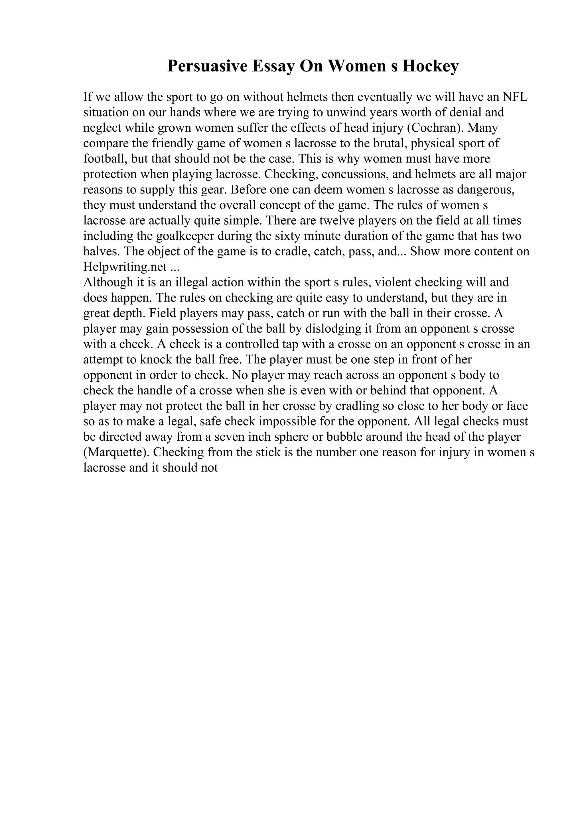 Persuasive Essay On Women s Hockey
If we allow the sport to go on without helmets then eventually we will have an NFL
situation on our hands where we are trying to unwind years worth of denial and
neglect while grown women suffer the effects of head injury (Cochran). Many
compare the friendly game of women s lacrosse to the brutal, physical sport of
football, but that should not be the case. This is why women must have more
protection when playing lacrosse. Checking, concussions, and helmets are all major
reasons to supply this gear. Before one can deem women s lacrosse as dangerous,
they must understand the overall concept of the game. The rules of women s
lacrosse are actually quite simple. There are twelve players on the field at all times
including the goalkeeper during the sixty minute duration of the game that has two
halves. The object of the game is to cradle, catch, pass, and... Show more content on
Helpwriting.net ...
Although it is an illegal action within the sport s rules, violent checking will and
does happen. The rules on checking are quite easy to understand, but they are in
great depth. Field players may pass, catch or run with the ball in their crosse. A
player may gain possession of the ball by dislodging it from an opponent s crosse
with a check. A check is a controlled tap with a crosse on an opponent s crosse in an
attempt to knock the ball free. The player must be one step in front of her
opponent in order to check. No player may reach across an opponent s body to
check the handle of a crosse when she is even with or behind that opponent. A
player may not protect the ball in her crosse by cradling so close to her body or face
so as to make a legal, safe check impossible for the opponent. All legal checks must
be directed away from a seven inch sphere or bubble around the head of the player
(Marquette). Checking from the stick is the number one reason for injury in women s
lacrosse and it should not
 