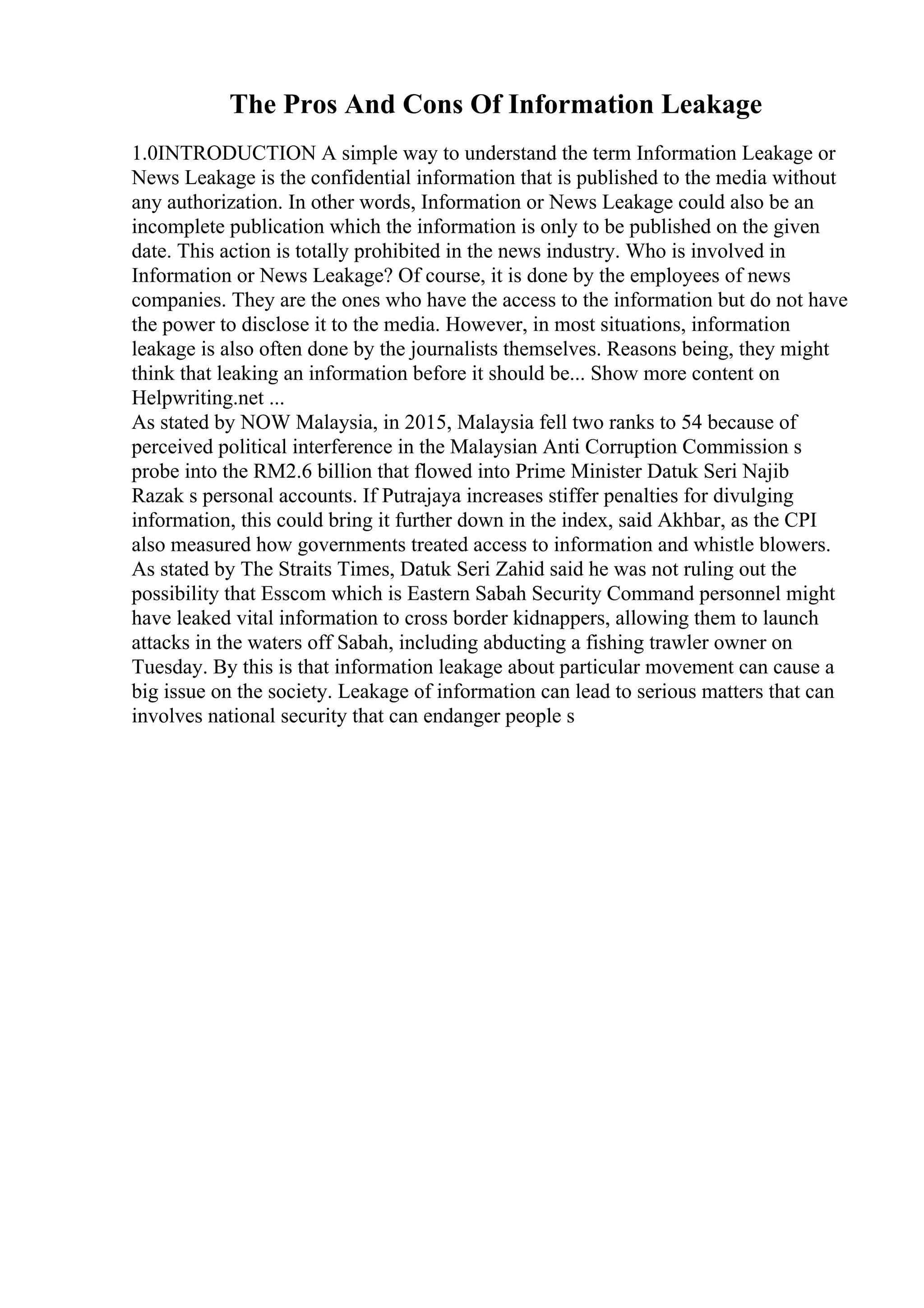 The Pros And Cons Of Information Leakage
1.0INTRODUCTION A simple way to understand the term Information Leakage or
News Leakage is the confidential information that is published to the media without
any authorization. In other words, Information or News Leakage could also be an
incomplete publication which the information is only to be published on the given
date. This action is totally prohibited in the news industry. Who is involved in
Information or News Leakage? Of course, it is done by the employees of news
companies. They are the ones who have the access to the information but do not have
the power to disclose it to the media. However, in most situations, information
leakage is also often done by the journalists themselves. Reasons being, they might
think that leaking an information before it should be... Show more content on
Helpwriting.net ...
As stated by NOW Malaysia, in 2015, Malaysia fell two ranks to 54 because of
perceived political interference in the Malaysian Anti Corruption Commission s
probe into the RM2.6 billion that flowed into Prime Minister Datuk Seri Najib
Razak s personal accounts. If Putrajaya increases stiffer penalties for divulging
information, this could bring it further down in the index, said Akhbar, as the CPI
also measured how governments treated access to information and whistle blowers.
As stated by The Straits Times, Datuk Seri Zahid said he was not ruling out the
possibility that Esscom which is Eastern Sabah Security Command personnel might
have leaked vital information to cross border kidnappers, allowing them to launch
attacks in the waters off Sabah, including abducting a fishing trawler owner on
Tuesday. By this is that information leakage about particular movement can cause a
big issue on the society. Leakage of information can lead to serious matters that can
involves national security that can endanger people s
 