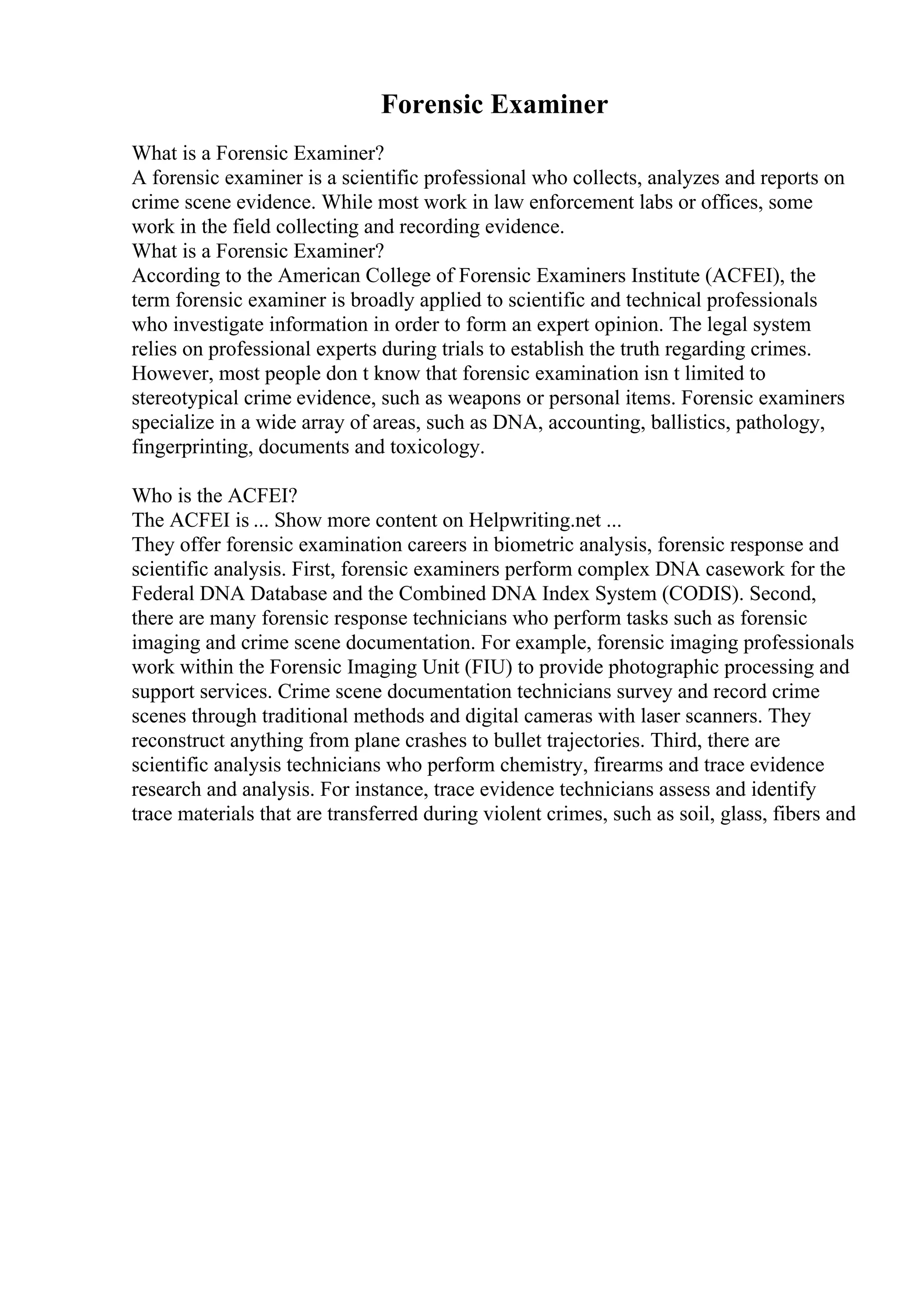 Forensic Examiner
What is a Forensic Examiner?
A forensic examiner is a scientific professional who collects, analyzes and reports on
crime scene evidence. While most work in law enforcement labs or offices, some
work in the field collecting and recording evidence.
What is a Forensic Examiner?
According to the American College of Forensic Examiners Institute (ACFEI), the
term forensic examiner is broadly applied to scientific and technical professionals
who investigate information in order to form an expert opinion. The legal system
relies on professional experts during trials to establish the truth regarding crimes.
However, most people don t know that forensic examination isn t limited to
stereotypical crime evidence, such as weapons or personal items. Forensic examiners
specialize in a wide array of areas, such as DNA, accounting, ballistics, pathology,
fingerprinting, documents and toxicology.
Who is the ACFEI?
The ACFEI is ... Show more content on Helpwriting.net ...
They offer forensic examination careers in biometric analysis, forensic response and
scientific analysis. First, forensic examiners perform complex DNA casework for the
Federal DNA Database and the Combined DNA Index System (CODIS). Second,
there are many forensic response technicians who perform tasks such as forensic
imaging and crime scene documentation. For example, forensic imaging professionals
work within the Forensic Imaging Unit (FIU) to provide photographic processing and
support services. Crime scene documentation technicians survey and record crime
scenes through traditional methods and digital cameras with laser scanners. They
reconstruct anything from plane crashes to bullet trajectories. Third, there are
scientific analysis technicians who perform chemistry, firearms and trace evidence
research and analysis. For instance, trace evidence technicians assess and identify
trace materials that are transferred during violent crimes, such as soil, glass, fibers and
 
