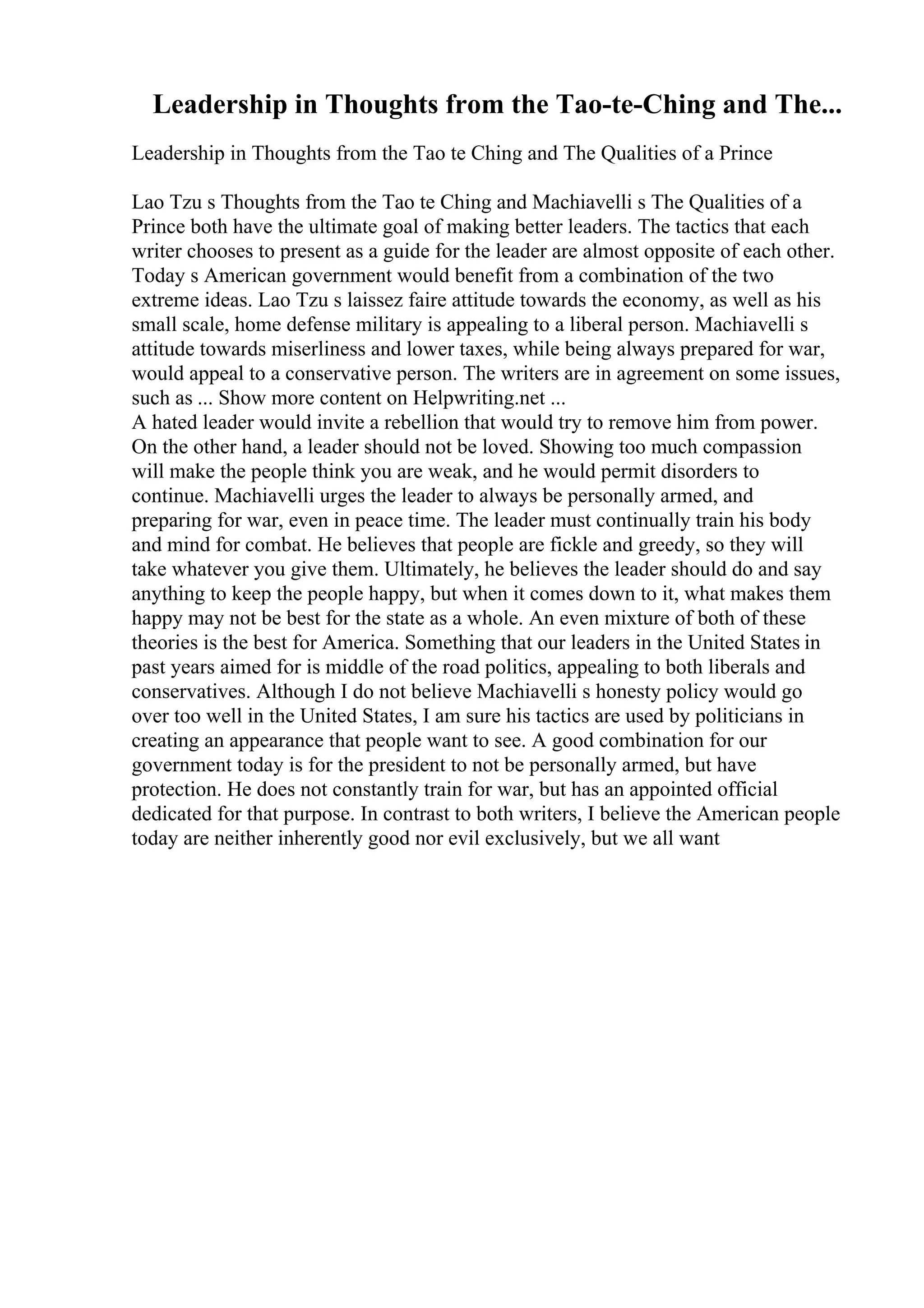 Leadership in Thoughts from the Tao-te-Ching and The...
Leadership in Thoughts from the Tao te Ching and The Qualities of a Prince
Lao Tzu s Thoughts from the Tao te Ching and Machiavelli s The Qualities of a
Prince both have the ultimate goal of making better leaders. The tactics that each
writer chooses to present as a guide for the leader are almost opposite of each other.
Today s American government would benefit from a combination of the two
extreme ideas. Lao Tzu s laissez faire attitude towards the economy, as well as his
small scale, home defense military is appealing to a liberal person. Machiavelli s
attitude towards miserliness and lower taxes, while being always prepared for war,
would appeal to a conservative person. The writers are in agreement on some issues,
such as ... Show more content on Helpwriting.net ...
A hated leader would invite a rebellion that would try to remove him from power.
On the other hand, a leader should not be loved. Showing too much compassion
will make the people think you are weak, and he would permit disorders to
continue. Machiavelli urges the leader to always be personally armed, and
preparing for war, even in peace time. The leader must continually train his body
and mind for combat. He believes that people are fickle and greedy, so they will
take whatever you give them. Ultimately, he believes the leader should do and say
anything to keep the people happy, but when it comes down to it, what makes them
happy may not be best for the state as a whole. An even mixture of both of these
theories is the best for America. Something that our leaders in the United States in
past years aimed for is middle of the road politics, appealing to both liberals and
conservatives. Although I do not believe Machiavelli s honesty policy would go
over too well in the United States, I am sure his tactics are used by politicians in
creating an appearance that people want to see. A good combination for our
government today is for the president to not be personally armed, but have
protection. He does not constantly train for war, but has an appointed official
dedicated for that purpose. In contrast to both writers, I believe the American people
today are neither inherently good nor evil exclusively, but we all want
 