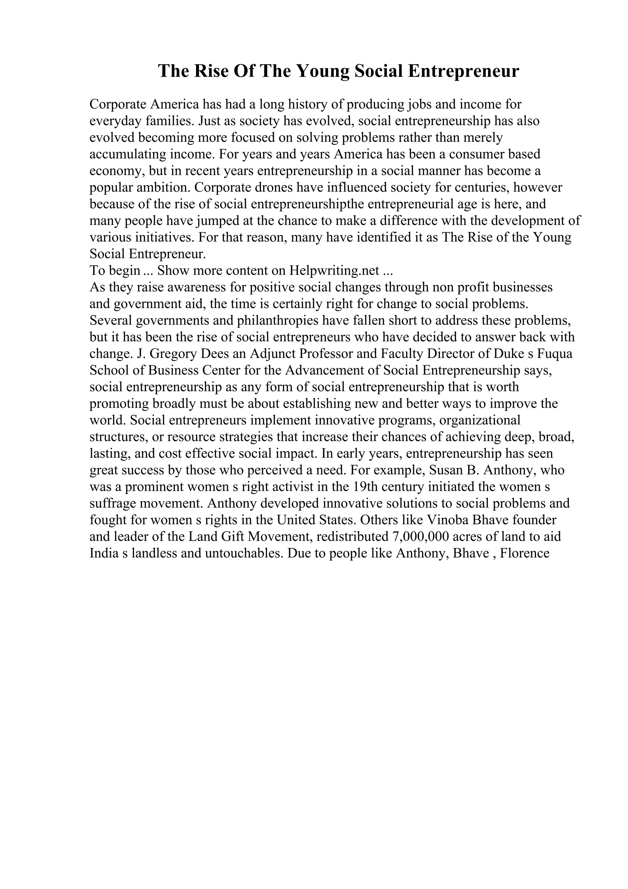The Rise Of The Young Social Entrepreneur
Corporate America has had a long history of producing jobs and income for
everyday families. Just as society has evolved, social entrepreneurship has also
evolved becoming more focused on solving problems rather than merely
accumulating income. For years and years America has been a consumer based
economy, but in recent years entrepreneurship in a social manner has become a
popular ambition. Corporate drones have influenced society for centuries, however
because of the rise of social entrepreneurshipthe entrepreneurial age is here, and
many people have jumped at the chance to make a difference with the development of
various initiatives. For that reason, many have identified it as The Rise of the Young
Social Entrepreneur.
To begin ... Show more content on Helpwriting.net ...
As they raise awareness for positive social changes through non profit businesses
and government aid, the time is certainly right for change to social problems.
Several governments and philanthropies have fallen short to address these problems,
but it has been the rise of social entrepreneurs who have decided to answer back with
change. J. Gregory Dees an Adjunct Professor and Faculty Director of Duke s Fuqua
School of Business Center for the Advancement of Social Entrepreneurship says,
social entrepreneurship as any form of social entrepreneurship that is worth
promoting broadly must be about establishing new and better ways to improve the
world. Social entrepreneurs implement innovative programs, organizational
structures, or resource strategies that increase their chances of achieving deep, broad,
lasting, and cost effective social impact. In early years, entrepreneurship has seen
great success by those who perceived a need. For example, Susan B. Anthony, who
was a prominent women s right activist in the 19th century initiated the women s
suffrage movement. Anthony developed innovative solutions to social problems and
fought for women s rights in the United States. Others like Vinoba Bhave founder
and leader of the Land Gift Movement, redistributed 7,000,000 acres of land to aid
India s landless and untouchables. Due to people like Anthony, Bhave , Florence
 
